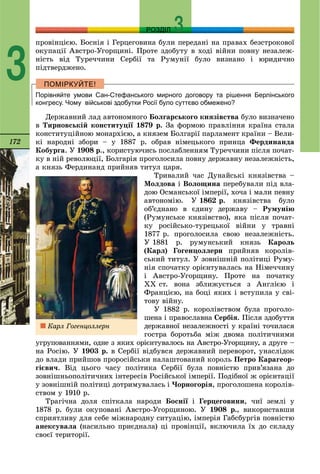 172
РОЗДІЛ
3
ïðîâіíöієþ. Áîñíіÿ і Ãåðöåãîâèíà áóëè ïåðåäàíі íà ïðàâàõ áåçñòðîêîâîї
îêóïàöії Àâñòðî-Óãîðùèíі. Ïðîòå çäîáóòó â õîäі âіéíè ïîâíó íåçàëåæ-
íіñòü âіä Òóðå÷÷èíè Ñåðáії òà Ðóìóíії áóëî âèçíàíî і þðèäè÷íî
ïіäòâåðäæåíî.
Порівняйте умови Сан-Стефанського мирного договору та рішення Берлінського
конгресу. Чому військові здобутки Росії було суттєво обмежено?
Äåðæàâíèé ëàä àâòîíîìíîãî Áîëãàðñüêîãî êíÿçіâñòâà áóëî âèçíà÷åíî
â Òèðíîâñüêіé êîíñòèòóöії 1879 ð. Çà ôîðìîþ ïðàâëіííÿ êðàїíà ñòàëà
êîíñòèòóöіéíîþ ìîíàðõієþ, à êíÿçåì Áîëãàðії ïàðëàìåíò êðàїíè – Âåëè-
êі íàðîäíі çáîðè – ó 1887 ð. îáðàâ íіìåöüêîãî ïðèíöà Ôåðäèíàíäà
Êîáóðãà. Ó 1908 ð., êîðèñòóþ÷èñü ïîñëàáëåííÿì Òóðå÷÷èíè ïіñëÿ ïî÷àò-
êó â íіé ðåâîëþöії, Áîëãàðіÿ ïðîãîëîñèëà ïîâíó äåðæàâíó íåçàëåæíіñòü,
à êíÿçü Ôåðäèíàíä ïðèéíÿâ òèòóë öàðÿ.
Òðèâàëèé ÷àñ Äóíàéñüêі êíÿçіâñòâà –
Ìîëäîâà і Âîëîùèíà ïåðåáóâàëè ïіä âëà-
äîþ Îñìàíñüêîї іìïåðії, õî÷à і ìàëè ïåâíó
àâòîíîìіþ. Ó 1862 ð. êíÿçіâñòâà áóëî
îá’єäíàíî â єäèíó äåðæàâó – Ðóìóíіþ
(Ðóìóíñüêå êíÿçіâñòâî), ÿêà ïіñëÿ ïî÷àò-
êó ðîñіéñüêî-òóðåöüêîї âіéíè ó òðàâíі
1877 ð. ïðîãîëîñèëà ñâîþ íåçàëåæíіñòü.
Ó 1881 ð. ðóìóíñüêèé êíÿçü Êàðîëü
(Êàðë) Ãîãåíöîëëåðí ïðèéíÿâ êîðîëіâ-
ñüêèé òèòóë. Ó çîâíіøíіé ïîëіòèöі Ðóìó-
íіÿ ñïî÷àòêó îðієíòóâàëàñü íà Íіìå÷÷èíó
і Àâñòðî-Óãîðùèíó. Ïðîòå íà ïî÷àòêó
ÕÕ ñò. âîíà çáëèæóєòüñÿ ç Àíãëієþ і
Ôðàíöієþ, íà áîöі ÿêèõ і âñòóïèëà ó ñâі-
òîâó âіéíó.
Ó 1882 ð. êîðîëіâñòâîì áóëà ïðîãîëî-
øåíà і ïðàâîñëàâíà Ñåðáіÿ. Ïіñëÿ çäîáóòòÿ
äåðæàâíîї íåçàëåæíîñòі ó êðàїíі òî÷èëàñÿ
ãîñòðà áîðîòüáà ìіæ äâîìà ïîëіòè÷íèìè
óãðóïîâàííÿìè, îäíå ç ÿêèõ îðієíòóâàëîñü íà Àâñòðî-Óãîðùèíó, à äðóãå –
íà Ðîñіþ. Ó 1903 ð. â Ñåðáії âіäáóâñÿ äåðæàâíèé ïåðåâîðîò, óíàñëіäîê
äî âëàäè ïðèéøîâ ïðîðîñіéñüêè íàëàøòîâàíèé êîðîëü Ïåòðî Êàðàãåîð-
ãієâè÷. Âіä öüîãî ÷àñó ïîëіòèêà Ñåðáії áóëà ïîâíіñòþ ïðèâ’ÿçàíà äî
çîâíіøíüîïîëіòè÷íèõ іíòåðåñіâ Ðîñіéñüêîї іìïåðії. Ïîäіáíîї æ îðієíòàöії
ó çîâíіøíіé ïîëіòèöі äîòðèìóâàëàñü і ×îðíîãîðіÿ, ïðîãîëîøåíà êîðîëіâ-
ñòâîì ó 1910 ð.
Òðàãі÷íà äîëÿ ñïіòêàëà íàðîäè Áîñíії і Ãåðöåãîâèíè, ÷èї çåìëі ó
1878 ð. áóëè îêóïîâàíі Àâñòðî-Óãîðùèíîþ. Ó 1908 ð., âèêîðèñòàâøè
ñïðèÿòëèâó äëÿ ñåáå ìіæíàðîäíó ñèòóàöіþ, іìïåðіÿ Ãàáñáóðãіâ ïîâíіñòþ
àíåêñóâàëà (íàñèëüíî ïðèєäíàëà) öі ïðîâіíöії, âêëþ÷èëà їõ äî ñêëàäó
ñâîєї òåðèòîðії.
Êàðë Ãîãåíöîëëåðí
 