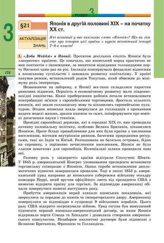 174
РОЗДІЛ
3
ßïîí³ÿ â äðóã³é ïîëîâèí³ Õ²Õ – íà ïî÷àòêó
ÕÕ ñò.
ßêі àñîöіàöії ó âàñ âèêëèêàє ñëîâî «ßïîíіÿ»? Ùî âè çíà-
єòå ïðî іñòîðіþ öієї êðàїíè ç êóðñіâ âñåñâіòíüîї іñòîðії
7–8-õ êëàñіâ?
«Äîáà Ìåéäçі» â ßïîíії. Ïðîòÿãîì äåêіëüêîõ ñòîëіòü ßïîíіÿ áóëà
«çàêðèòîþ» êðàїíîþ. Öå îçíà÷àëî, ùî ÿïîíñüêèé íàðîä ïðàêòè÷íî íå
ìàâ êîíòàêòіâ ç іíîçåìöÿìè, çà âèíÿòêîì âіäâіäàííÿ ãîëëàíäöÿìè ïîð-
òó Íàãàñàêі îäèí ðàç íà ðіê. Іçîëÿöіÿ êîíñåðâóâàëà ôåîäàëüíі âіäíîñèíè
â ÿïîíñüêîìó ñóñïіëüñòâі і çàâàæàëà ðîçâèòêó êàïіòàëіçìó. Ó êðàїíі
ïàíóâàâ ðåæèì, âñòàíîâëåíèé ðîäîì Òîêóãàâà, ÿêèé îáìåæèâ äî ìіíі-
ìóìó ðîëü іìïåðàòîðà.
Íåçâàæàþ÷è íà çàáîðîíó, â ßïîíії âñå-òàêè ñêëàäàëèñÿ ïàðîñòêè
ðèíêîâèõ âіäíîñèí. Ïåðøіñòü â åêîíîìі÷íîìó ðîçâèòêó ìàëè ïіâäåííî-
çàõіäíі êíÿçіâñòâà. Êíÿçі ïðèáåðåæíèõ ðàéîíіâ ïî÷àëè âñòàíîâëþâàòè
êîíòðàáàíäíі çâ’ÿçêè ç єâðîïåéñüêèìè òîðãîâöÿìè. Çðîñòàëà êіëüêіñòü
ÿïîíöіâ, ÿêі çíàëè ãîëëàíäñüêó ìîâó òà öіêàâèëèñü єâðîïåéñüêîþ êóëü-
òóðîþ. Çãîäîì ÿïîíñüêà âëàäà çâåðíóëàñÿ äî ãîëëàíäöіâ ç ïðîõàííÿì
íàäàòè ìîäåëі ìàøèí, çðàçêè êíèæîê òà ãàçåò, ïîіíôîðìóâàòè ïðî íîâіò-
íі äîñÿãíåííÿ íàóêè і òåõíіêè.
Ïðîâіäíі єâðîïåéñüêі äåðæàâè, ÿêі â ñåðåäèíі ÕІÕ ñò. âæå ïðîâîäèëè
àêòèâíó êîëîíіàëüíó ïîëіòèêó, îñîáëèâî Âåëèêà Áðèòàíіÿ, öіêàâèëèñÿ
ßïîíієþ. Ïðîòå áіëüø ïðèâàáëèâèìè äëÿ íèõ áóëè êðàїíè ç ÷èñëåííèì
íàñåëåííÿì, ìіñòêèì âíóòðіøíіì ðèíêîì, áàãàòèìè ïðèðîäíèìè ðåñóð-
ñàìè, òàêі ÿê Іíäіÿ òà Êèòàé. Ðîçòàøîâàíà íà áàãàòüîõ îñòðîâàõ, áіäíà
íà ñèðîâèíó, ç ïîðіâíÿíî íå÷èñëåííèì íàñåëåííÿì, ßïîíіÿ íå áóëà
«ëàñèì øìàòêîì» äëÿ єâðîïåéöіâ. Êîëîíіàëüíі øëÿõè ïðîõîäèëè ïîâç
íåї.
Ãîëîâíó ðîëü ó «âіäêðèòòі» êðàїíè âіäіãðàëè Ñïîëó÷åíі Øòàòè.
Ó 1845 ð. àìåðèêàíñüêèé Êîíãðåñ óïîâíîâàæèâ ïðåçèäåíòà âñòàíîâèòè
òîðãîâåëüíó ñïіâïðàöþ ç ßïîíієþ. Îäíàê ñïðîáà âñòàíîâëåííÿ äèïëî-
ìàòè÷íèõ âіäíîñèí çàâåðøèëàñÿ ïðîâàëîì. Òîäі â ëèïíі 1853 ð. àìåðè-
êàíñüêèé óðÿä íàïðàâèâ äî ÿïîíñüêîãî óçáåðåææÿ âіéñüêîâó åñêàäðó
êîìîäîðà Ïåððі, ÿêèé âðó÷èâ îôіöіéíîãî ëèñòà âіä ïðåçèäåíòà ÑØÀ ç
âèìîãîþ âіäêðèòè êðàїíó äëÿ òîðãіâëі. Çà âіäïîâіääþ àìåðèêàíöі îáі-
öÿëè ïîâåðíóòèñÿ íàâåñíі íàñòóïíîãî ðîêó.
Ïðèáóòòÿ àìåðèêàíöіâ âêðàé çëÿêàëî ÿïîíñüêèõ ïîñàäîâöіâ, ÿêі
çâåðíóëèñÿ çà ïîðàäîþ äî êíÿçіâ òà іìïåðàòîðñüêîãî äâîðó. Àìåðèêàíöі
ïîâåðíóëèñÿ çà âіäïîâіääþ â ñóïðîâîäі 9 âіéñüêîâèõ êîðàáëіâ. Öüîãî
ðàçó ÑØÀ âіäêðèòî ïîãðîæóâàëè âіéíîþ. Óðÿä ñåãóíà áóâ âèìóøåíèé
ïіäïèñàòè ïåðøèé ÿïîíñüêî-àìåðèêàíñüêèé äîãîâіð, çà ÿêèì ßïîíіÿ
âіäêðèâàëà ïîðòè Ñіìîäà òà Õîêàäàòå і äîçâîëÿëà ñòâîðåííÿ àìåðèêàí-
ñüêîãî êîíñóëüñòâà. Íåçàáàðîì àíàëîãі÷íі äîãîâîðè áóëè ïіäïèñàíі ç
Âåëèêîþ Áðèòàíієþ, Ôðàíöієþ òà Ãîëëàíäієþ.
§21
1.
 