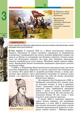 182
РОЗДІЛ
3
Чому саме Велика Британія найактивніше прагнула зламати ізоляцію Китаю і якими
методами вона цього досягла?
Ðóõ òàéïіâ. Ó ñåðåäèíі ÕІÕ ñò. ó Êèòàї çàãîñòðèëàñÿ ñîöіàëüíà
íàïðóãà. Ðåìіñíèêè òà ïåðøі êèòàéñüêі ïіäïðèєìöі íå âèòðèìóâàëè
êîíêóðåíöії і ðîçîðþâàëèñÿ âіä ïîòîêó äåøåâèõ ôàáðè÷íèõ òîâàðіâ, ùî
ðèíóëè äî Êèòàþ çà äîãîâîðàìè ïðî áåçìèòíó òîðãіâëþ. Ñåëÿíè ïîòåð-
ïàëè âіä çáіëüøåííÿ ïîäàòêіâ, ÿêі óðÿä óâіâ, áàæàþ÷è ïåðåêëàñòè
âèïëàòó êîíòðèáóöії íà ïëå÷і íàðîäó. Ìіëüéîíè ëþäåé ñòàâàëè æåáðà-
êàìè. Çàêàáàëåííÿ Êèòàþ іíîçåìíèìè äåðæàâàìè ïðèñêîðèëî ïî÷àòîê
ñåëÿíñüêîї âіéíè.
Ó 1850 ð. ó Ïіâäåííîìó Êèòàї ðîçïî÷àëîñÿ ïîâñòàííÿ ñåëÿí, ÿêå ìàëî
ðåëіãіéíå çàáàðâëåííÿ. Êåðіâíèê òà іäåîëîã ïîâñòàííÿ Õóí Ñþöþàíü ùå
íà ïî÷àòêó 40-õ ðîêіâ ÕІÕ ñò. ðîçðîáèâ ðåëіãіéíå â÷åííÿ, ó ÿêîìó ïðî-
ïàãóâàâ іäåþ ðіâíîñòі. Õî÷à õðèñòèÿíñüêі ìіñіîíåðè íå âèçíàëè öüîãî
â÷åííÿ і íå îõðåñòèëè Õóí Ñþöþàíÿ, ñàì ñåáå âіí íàçâàâ ìîëîäøèì
áðàòîì Іñóñà Õðèñòà.
Äî ñòâîðåíîãî Õóí Ñþöþàíüîì ó 1850 ð.
Òîâàðèñòâà ïîêëîíіííÿ áîãó ìàñîâî ïî÷à-
ëè âñòóïàòè ñåëÿíè. À êîëè â ïðîâіíöії
Ãóàíñі ðîçïî÷àâñÿ ãîëîä, Õóí Ñþöþàíü
çàêëèêàâ ñâîїõ ïðèáі÷íèêіâ ïðîäàâàòè
ìàéíî і ðàçîì іç ñіì’ÿìè âñòóïàòè äî
ïîâñòàíñüêèõ çàãîíіâ. Íà öåé çàêëèê âіä-
ãóêíóëîñÿ áіëüøå 10 òèñ. ñåëÿí, і їõíÿ
êіëüêіñòü äóæå øâèäêî çðîñòàëà.
Ó ãðóäíі 1850 ð. ïîâñòàíöі îäåðæàëè
ïåðøó âåëèêó ïåðåìîãó íàä óðÿäîâèìè
âіéñüêàìè, à â ñі÷íі 1851 ð. ïðîãîëîñèëè
ïðî ïî÷àòîê çàãàëüíîãî ïîâñòàííÿ ç ìåòîþ
ñêèíåííÿ ìàíü÷æóðñüêîї äèíàñòії òà ñòâî-
ðåííÿ «òàéïіí òÿíüãî» – Íåáåñíîї äåðæà-
3.
«Îïіóìíà» âіéíà
Êèòàþ ç âåëèêèìè
äåðæàâàìè
Ïðîêîìåíòóéòå
çîáðàæåíå íà
іëþñòðàöії. Íàñêіëüêè
âіäðіçíÿëèñÿ
ìîæëèâîñòі âîþþ÷èõ
ñòîðіí?
Õóí Ñþöþàíü
 