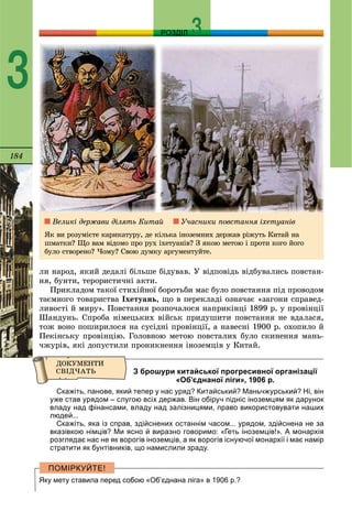 184
РОЗДІЛ
3
ëè íàðîä, ÿêèé äåäàëі áіëüøå áіäóâàâ. Ó âіäïîâіäü âіäáóâàëèñü ïîâñòàí-
íÿ, áóíòè, òåðîðèñòè÷íі àêòè.
Ïðèêëàäîì òàêîї ñòèõіéíîї áîðîòüáè ìàñ áóëî ïîâñòàííÿ ïіä ïðîâîäîì
òàєìíîãî òîâàðèñòâà Іõåòóàíü, ùî â ïåðåêëàäі îçíà÷àє «çàãîíè ñïðàâåä-
ëèâîñòі é ìèðó». Ïîâñòàííÿ ðîçïî÷àëîñÿ íàïðèêіíöі 1899 ð. ó ïðîâіíöії
Øàíäóíü. Ñïðîáà íіìåöüêèõ âіéñüê ïðèäóøèòè ïîâñòàííÿ íå âäàëàñÿ,
òîæ âîíî ïîøèðèëîñÿ íà ñóñіäíі ïðîâіíöії, à íàâåñíі 1900 ð. îõîïèëî é
Ïåêіíñüêó ïðîâіíöіþ. Ãîëîâíîþ ìåòîþ ïîâñòàëèõ áóëî ñêèíåííÿ ìàíü-
÷æóðіâ, ÿêі äîïóñòèëè ïðîíèêíåííÿ іíîçåìöіâ ó Êèòàé.
З брошури китайської прогресивної організації
«Об’єднаної ліги», 1906 р.
Скажіть, панове, який тепер у нас уряд? Китайський? Маньчжурський? Ні, він
уже став урядом – слугою всіх держав. Він обіруч підніс іноземцям як дарунок
владу над фінансами, владу над залізницями, право використовувати наших
людей...
Скажіть, яка із справ, здійснених останнім часом... урядом, здійснена не за
вказівкою німців? Ми ясно й виразно говоримо: «Геть іноземців!». А монархія
розглядає нас не як ворогів іноземців, а як ворогів існуючої монархії і має намір
стратити як бунтівників, що намислили зраду.
Яку мету ставила перед собою «Об’єднана ліга» в 1906 р.?
Âåëèêі äåðæàâè äіëÿòü Êèòàé Ó÷àñíèêè ïîâñòàííÿ іõåòóàíіâ
ßê âè ðîçóìієòå êàðèêàòóðó, äå êіëüêà іíîçåìíèõ äåðæàâ ðіæóòü Êèòàé íà
øìàòêè? Ùî âàì âіäîìî ïðî ðóõ іõåòóàíіâ? Ç ÿêîþ ìåòîþ і ïðîòè êîãî éîãî
áóëî ñòâîðåíî? ×îìó? Ñâîþ äóìêó àðãóìåíòóéòå.
 