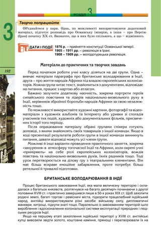 192
РОЗДІЛ
3 Îá’єäíàéòåñÿ ó ïàðè. Îäíà, ïî ìîæëèâîñòі âèêîðèñòîâóþ÷è äîäàòêîâèé
ìàòåðіàë, ïіäãîòóє ðîçïîâіäü ïðî Îñìàíñüêó іìïåðіþ, à іíøà – ïðî Ïåðñіþ
(Іðàí) ïî÷àòêó ÕÕ ñò. Âèçíà÷òå, ùî â íèõ áóëî ñïіëüíîãî, à ùî – âіäìіííîãî.
1876 р. – прийняття конституції Османської імперії.
1905 – 1911 рр. – революція в Ірані.
1908 – 1909 рр. – молодотурецька революція.
Ìàòåð³àëè äî ïðàêòè÷íèõ òà òâîð÷èõ çàâäàíü
Ïåðåä ïî÷àòêîì ðîáîòè ó÷í³ êëàñó ä³ëÿòüñÿ íà äâ³ ãðóïè. Îäíà –
âèâ÷àº ìàòåð³àëè ïàðàãðàôà ïðî áðèòàíñüêå âîëîäàðþâàííÿ â ²íä³¿,
äðóãà – ïðî æèòòÿ íàðîä³â Àôðèêè ï³ä âëàäîþ ºâðîïåéñüêèõ êîëîí³çà-
òîð³â. Êîæíà ãðóïà ÷èòàº òåêñò, çíàéîìèòüñÿ ç äîêóìåíòàìè, â³äïîâ³äàº
íà ïèòàííÿ, ïðàöþº ç êàðòîþ àáî àòëàñîì.
Áàæàíî çàëó÷èòè äîäàòêîâó íàî÷í³ñòü, çîêðåìà ïîðòðåòè ãåðî¿â
ñèïàéñüêîãî ïîâñòàííÿ òà ë³äåð³â íàö³îíàëüíî-âèçâîëüíîãî ðóõó â
²íä³¿, êåð³âíèê³â çáðîéíî¿ áîðîòüáè íàðîä³â Àôðèêè çà ñâîþ íåçàëåæ-
í³ñòü òîùî.
Ïî ìîæëèâîñò³ âèêîðèñòàéòå õóäîæí³ êàðòèíè, ôîòîðãàô³¿ òà â³äåî-
ìàòåð³àëè ç õóäîæí³õ àëüáîì³â òà ²íòåðíåòó àáî óðèâêè ç³ ñïîãàä³â
ó÷àñíèê³â òèõ ïîä³é, õóäîæí³õ àáî äîêóìåíòàëüíèõ ô³ëüì³â, ïðèñâÿ÷å-
íèõ ³ñòîð³¿ òîãî ïåð³îäó.
Ï³ñëÿ îïðàöþâàííÿ ìàòåð³àëó îáðàí³ ãðóïàìè ñï³êåðè ãîòóþòü
äîïîâ³ä³, ç ÿêèìè çíàéîìëÿòü ñâî¿õ òîâàðèø³â ç ³íøî¿ êîìàíäè. ßêùî â
õîä³ ïðåçåíòàö³¿ ðåçóëüòàò³â ðîáîòè ãðóïè â ³íøî¿ êîìàíäè âèíèêíóòü
ïèòàííÿ, äàâàòè â³äïîâ³ä³ ìîæóòü óñ³ ÷ëåíè ãðóïè.
Ìîæëèâ³ é ³íø³ âàð³àíòè ïðîâåäåííÿ ïðàêòè÷íîãî çàíÿòòÿ, çîêðåìà
«çàíóðåííÿ» â àòìîñôåðó òîãî÷àñíî¿ ²íä³¿ òà Àôðèêè, êîëè îêðåì³ ó÷í³
«ïðèì³ðÿþòü» íà ñåáå ðîë³ ºâðîïåéñüêèõ êîëîí³çàòîð³â, âîæä³â
ïîâñòàíü òà íàö³îíàëüíî-âèçâîëüíèõ ðóõ³â, ¿õí³õ ðàäíèê³â òîùî. Òîä³
óðîê ïåðåòâîðþºòüñÿ íà ä³ëîâó ãðó ç òåàòðàëüíèìè åëåìåíòàìè. Â³í
ìàº á³ëüø ÿñêðàâå åìîö³éíå çàáàðâëåííÿ, ïðîòå ïîòðåáóº á³ëüø
ðåòåëüíî¿ é òðèâàëî¿ ï³äãîòîâêè.
БРИТАНСЬКЕ ВОЛОДАРЮВАННЯ В ІНДІЇ
Процес британського завоювання Індії, яка мала величезну територію і скла-
далася з багатьох князівств, розтягнувся на багато десятиріч починаючи з другої
половини ХVІІІ ст. і практично завершився лише в 50-х роках ХІХ ст. Щоб захопити
родючі землі, багаті торгові і ремісничі міста, підкорити працелюбний індійський
народ, англійці використовували різні засоби: військову силу, дипломатичні
маневри, хитрощі, підкупи знаті тощо. Паралельно із завоюванням територій ішло
вироблення і вдосконалення колоніальної системи експлуатації природних і люд-
ських ресурсів Індії.
Якщо на першому етапі захоплення індійської території у ХVІІІ ст. англійські
купці вивозили звідти золото, коштовне каміння, прянощі і перетворювали їх на
Творчо попрацюйте
ДАТИ І ПОДІЇ
 