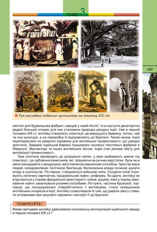 193
РОЗДІЛ
капітал для будівництва фабрик і заводів у самій Англії, то в наступні десятиріччя
дедалі більший інтерес для них становили природні ресурси Індії. Уже в першій
половині ХІХ ст. англійці створюють плантації, де вирощують бавовну, тютюн, чай
та інші культури, а на переробку їх відправляють до Британії. Таким чином, Індія
перетворилася на джерело сировини для англійської промисловості, що швидко
зростала. Завдяки індійській бавовні працювали численні текстильні фабрики в
Ліверпулі, Манчестері та інших англійських містах. Індія стає ринком збуту для
англійської промисловості.
Така політика призводить до розорення селян, у яких відбирають землю під
плантації, і до зубожіння ремісників, які, працюючи на ручних верстатах, були не в
змозі конкурувати з продукцією, виготовленою машинним способом. Зростає маса
людей, незадоволених політикою британців. Колоніальна влада починає шукати
опору в суспільстві. По-перше, створюються військові сили. Солдати-сипаї отри-
мують непогану зарплатню, продовольчий пайок, уніформу. По-друге, англійці не
втручаються у справи феодальної аристократії, князів, раджів, яких у період заво-
ювання навіть заохочували різними способами. По-третє, частина буржуазії, тор-
говців, що погоджувалася співробітничати з англійцями, стала провідником
англійських інтересів в Індії. Англійці стимулювали їх тим, що давали змогу става-
ти оптовиками при закупівлі сировини і експорті її до Британії.
Якими методами англійці здійснювали колоніальну експлуатацію індійського народу
в першій половині ХІХ ст.?
Òàê âèãëÿäàëî іíäіéñüêå ñóñïіëüñòâî íà ïî÷àòêó XX ñò.
 