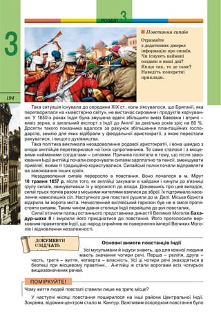 194
РОЗДІЛ
3
Така ситуація існувала до середини ХІХ ст., коли з’ясувалося, що Британії, яка
перетворилася на «майстерню світу», не вистачає сировини і продуктів харчуван-
ня. У 1850-х роках Індія була змушена вдвічі збільшити вивіз бавовни і втричі –
вивіз зерна, а загальний експорт з Індії до Англії за декілька років зріс на 80 %.
Досягти такого показника вдалося за рахунок збільшення плантаційних госпо-
дарств, землю для яких відібрали у феодальної аристократії, з якою перестали
рахуватися, і вищого духівництва.
Така політика викликала незадоволення родової аристократії, і вона швидко з
опори англійців перетворилася на їхніх супротивників. Те саме сталося і з місце-
вими найманими солдатами – сипаями. Причина полягала в тому, що після заво-
ювання Індії англійці почали скорочувати сипаям зарплатню та пенсії, зменшувати
привілеї, якими ті традиційно користувалися. Сипайські полки почали відправляти
на завоювання інших країн.
Незадоволення сипаїв переросло в повстання. Воно почалося в м. Мірут
10 травня 1857 р. після того, як англійці закували в кайдани і кинули до в’язниці
групу сипаїв, звинувативши їх у ворожості до влади. Дізнавшись про цей випадок,
сипаї трьох полків разом з міськими жителями взялися до зброї. Їх підтримало насе-
лення навколишніх сіл. Наступного дня повсталі рушили до м. Делі. Міська біднота
відкрила їм ворота міста. Нечисленний англійський гарнізон був не в змозі проти-
стояти сипаям. Таким чином давня столиця Індії перейшла до рук повсталих.
Сипаї оточили палац останнього представника династії Великих Моголів Баха-
дур-шаха ІІ і змусили його приєднатися до повстання. Його проголосили вер-
ховним правителем Індії, що народ сприйняв як повернення імперії Великих Мого-
лів і відновлення незалежності.
Основні вимоги повстанців Індії
Усі мусульмани й індуси знають, що для кожної людини
мають значення чотири речі. Перша – релігія, друга –
честь, третя – життя, четверта – власність. Усі ці чотири речі знаходяться в
безпеці при місцевому правлінні… Англійці ж стали ворогами всіх чотирьох
вищезазначених речей.
Чому життя людей повсталі ставили лише на третє місце?
У наступні місяці повстання поширилося на інші райони Центральної Індії.
Зокрема, відомим центром стало м. Канпур. Важливим осередком повстання було
Ïîâñòàííÿ ñèïàїâ
Îòðèìàéòå
ç äîäàòêîâèõ äæåðåë
іíôîðìàöіþ ïðî ñèïàїâ.
×è іñíóþòü íàéìàíі
ñîëäàòè â íàøі äíі?
ßêùî òàê, òî äå ñàìå?
Íàâåäіòü êîíêðåòíі
ïðèêëàäè.
 