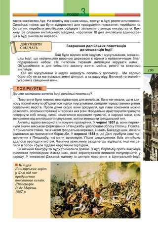 195
РОЗДІЛ
також князівство Ауд. На відміну від інших місць, виступ в Ауді розпочали селяни.
Сипайські полки, що були відправлені для придушення повстання, перейшли на
бік селян, перебили англійських офіцерів і звільнили столицю князівства м. Лак-
хнау. За словами англійського історика, «протягом 10 днів англійська адміністра-
ція в Ауді зникла як марево».
Звернення делійських повстанців
до мешканців Індії
Хай буде відомо всім індусам і мусульманам, мешкан-
цям Індії, що керівництво власною державою є одним з найвеличніших благ,
подарованих небом. Не гнітючим тиранам англійцям керувати нами…
Об’єднаймося ж для спільного захисту життя, майна, релігії та виженімо
англійців.
Хай всі мусульмани й індуси нададуть посильну допомогу… Ми ведемо
боротьбу не за матеріальні земні цінності, а за вашу віру. Великий та малий –
усі рівні в священній війні.
До чого закликали жителів Індії делійські повстанці?
Повстання було повною несподіванкою для англійців. Вони не чекали, що в єди-
ному пориві можуть об’єднатися індуси і мусульмани, солдати і представники різних
соціальних верств. Проте дуже скоро вони зрозуміли, що лави союзників можна
розколоти, оскільки справжні інтереси в них різні. Феодальна аристократія прагнула
повернути собі владу, сипаї намагалися відновити привілеї, а народні маси, крім
звільнення від англійського панування, хотіли зменшити феодальний гніт.
Англійці вдало використали існуючі протиріччя. У червні 1857 р. вони переки-
нули значні військові формування з Пенджабу і розпочали облогу столиці. Повста-
лі трималися стійко, та із часом феодальна верхівка, і навіть Бахадур-шах, почали
схилятися до припинення боротьби. У вересні 1858 р. до Делі прибули нові під-
кріплення з Пенджабу, які мали артилерію. Після шестиденних боїв англійцям
вдалося оволодіти містом. Частина захисників заздалегідь відійшла, інші потра-
пили в полон і були піддані жорстоким тортурам.
Захисники Канпуру та Ауду трималися довше. В Ауді боротьбу проти англійців
очолював проповідник Ахмад-шах, який користувався великою популярністю у
народу. У князівстві Джхансі, одному із центрів повстання в Центральній Індії,
Øòóðì
Êàøìіðñüêèõ âîðіò
ó Äåëі ïіä ÷àñ
ïðèäóøåííÿ
ïîâñòàííÿ ñèïàїâ.
Ëіòîãðàôіÿ
Ð. äå Ìîðåíà.
1857 ð.
 