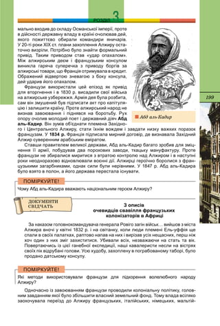 199
РОЗДІЛ
мально входив до складу Османської імперії, проте
в дійсності державну владу в країні очолював дей,
якого пожиттєво обирали командири яничарів.
У 20-ті роки ХІХ ст. плани захоплення Алжиру оста-
точно визріли. Потрібно було знайти формальний
привід. Таким приводом став «удар опахалом».
Між алжирським деєм і французьким консулом
виникла гаряча суперечка з приводу боргів за
алжирські товари, що Франція отримувала в кредит.
Ображений відвертою зневагою з боку консула,
дей ударив його опахалом.
Французи використали цей епізод як привід
для вторгнення і в 1830 р. висадили свої війська
на алжирське узбережжя. Армія дея була розбита,
сам він змушений був підписати акт про капітуля-
цію і залишити країну. Проте алжирський народ не
визнав завоювання і піднявся на боротьбу. Рух
опору очолив молодий поет і державний діяч Абд
аль-Кадир. Він зумів об’єднати племена Західно-
го і Центрального Алжиру, стати їхнім вождем і завдати низку важких поразок
французам. У 1834 р. Франція підписала мирний договір, де визнавала Західний
Алжир суверенним арабським еміратом.
Ставши правителем великої держави, Абд аль-Кадир багато зробив для зміц-
нення її армії, побудував два порохових заводи, ткацьку мануфактуру. Проте
французи не збиралися миритися з втратою контролю над Алжиром і в наступні
роки неодноразово відновлювали воєнні дії. Алжирці героїчно боролися з фран-
цузькими загарбниками, однак сили були нерівними. У 1847 р. Абд аль-Кадира
було взято в полон, а його держава перестала існувати.
Чому Абд аль-Кадира вважають національним героєм Алжиру?
З описів
очевидців свавілля французьких
колонізаторів в Африці
За наказом головнокомандувача генерала Ровіго загін військ… вийшов з міста
Алжира вночі у квітні 1832 р. і на світанку, коли люди племені Ель-уффія ще
спали в своїх палатках, раптово напав на них і вирізав усіх нещасних, перш ніж
хоч один з них зміг захиститися. Убивали всіх, незважаючи на стать та вік.
Повертаючись із цієї ганебної експедиції, наші кавалеристи несли на вістрях
своїх пік відрубані голови. Усю худобу, захоплену в пограбованому таборі, було
продано датському консулу.
Які методи використовували французи для підкорення волелюбного народу
Алжиру?
Одночасно із завоюванням французи проводили колоніальну політику, голов-
ним завданням якої було збільшити власний земельний фонд. Тому влада всіляко
заохочувала переїзд до Алжиру французьких, італійських, німецьких, мальтій-
Àáä àëü-Êàäèð
 
