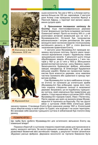 200
РОЗДІЛ
3
ських колоністів. Так уже в 1851 р. в Алжирі налічу-
валося більше ніж 130 тис. європейців. У наступні
роки Алжир став провідною колонією Франції в
Північній Африці, з території якої велися завою-
вання сусідніх країн.
2. Проникнення іноземного капіталу до
Єгипту.уу Інша північноафриканська держава
Єгипет формально теж була складовою частиною
Османської імперії. Проте на початку ХІХ ст. у ній
розпочався активний визвольний рух на чолі з
Мухаммедом-Алі. Останній був талановитим
воєначальником і хитрим дипломатом. Він зумів
винищити своїх численних ворогів і після розгрому
англійського десанту в 1807 р. стати фактично
незалежним правителем Єгипту.
У наступні роки Мухаммед-Алі проводив ви-
важену внутрішню політику. Багато уваги приді-
лялося відновленню старих і будівництву нових
зрошувальних каналів. У результаті цього площа
оброблюваних земель збільшилася з 1 млн гек-
тарів у 1821 р. до 3,1 млн у 1833 р. Збільшилися
врожаї експортних культур – рису, бавовни, індиго.
Заохочувалося будівництво фабрик, військових
заводів, мануфактур. В Олександрії будувалися
військові кораблі. Майже всі промислові підпри-
ємства були власністю держави, хоча невелика
частина належала або здавалася в оренду при-
ватним особам.
Сам Мухаммед-Алі та його найближче оточен-
ня етнічно не належали до єгипетських арабів
(Мухаммед-Алі був албанцем), однак його полі-
тика сприяла створенню сильної й незалежної
держави. Безумовно, це не подобалось турецько-
му султану, який номінально був правителем цих
земель. У ході першої війни з султаном (1831–1833)
Мухаммед-Алі підкорив Сирію, Ліван і Палестину.
Проте народи цих країн не визнали влади Мухам-
меда-Алі й піднялися на боротьбу. Під час другої
війни з султаном (1839–1840) єгипетська армія
зазнала поразки. Становище Єгипту було узаконене указом 1841 р. Єгипетський
паша зберігав владу в своїй країні та Судані, але втрачав її на інших територіях.
Він визнавав себе васалом турецького султана й зобов’язаний був платити йому
данину.
Що треба було зробити Мухаммеду-Алі для остаточного звільнення Єгипту від
османської влади?
Поразка в боротьбі із султаном створила сприятливі умови для проникнення в
країну західного капіталу. За англо-турецькою конвенцією від 1838 р. до країни
дозволявся безмитний ввіз англійських товарів, у результаті почали зачинятися
збудовані раніше фабрики. Державна монополія на торгівлю бавовною була
Ïîñåëåííÿ â Àëæèðі.
Ìàëþíîê. ÕІÕ ñò.
Ìóõàììåä-Àëі
 