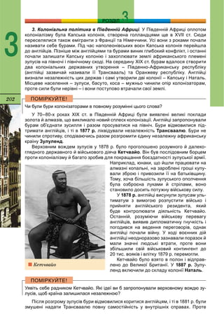 202
РОЗДІЛ
3
3. Колоніальна політика в Південній Африці.іі У Південній Африці оплотом
колоніалізму була Капська колонія, створена голландцями ще в ХVІІ ст. Сюди
переселялися також емігранти з Франції та Німеччини. Усі вони з роками почали
називати себе бурами. Під час наполеонівських воєн Капська колонія перейшла
до англійців. Пізніше між англійцями та бурами виник глибокий конфлікт, і останні
почали залишати Капську колонію і захоплювати землі африканського племені
зулусів на півночі і північному сході. На середину ХІХ ст. бурам вдалося створити
два колоніальних державних утворення – Південно-Африканську республіку
(англійці зазвичай називали її Трансвааль) та Оранжеву республіку. Англійці
визнали незалежність цих держав і самі утворили дві колонії – Капську і Наталь.
Місцеве населення – зулуси, басуто, коса – мужньо чинили опір колонізаторам,
проте сили були нерівні – і вони поступово втрачали свої землі.
Чи були бури колонізаторами в повному розумінні цього слова?
У 70–80-х роках ХІХ ст. в Південній Африці були виявлені великі поклади
золота й алмазів, що викликало новий сплеск колонізації. Англійці запропонували
бурам об’єднати зусилля і разом просуватися на північ. Бури відмовилися під-
тримати англійців, і ті в 1877 р. ліквідували незалежність Трансваалю. Бури не
чинили спротиву, сподіваючись разом розгромити єдину незалежну африканську
країну Зулуленд.
Верховним вождем зулусів у 1878 р. було проголошено розумного й далеко-
глядного державного й військового діяча Кетчвайо. Він був послідовним борцем
проти колоніалізму й багато зробив для покращання боєздатності зулуської армії.
Наприклад, юнаки, що йшли працювати на
алмазні копальні, на зароблені гроші купу-
вали зброю і привозили її на батьківщину.
Тому, хоча більшість зулуського ополчення
була озброєна луками й стрілами, воно
становило досить потужну військову силу.
У 1878 р. англійці висунули зулусам уль-
тиматум з вимогою розпустити військо і
прийняти англійського резидента, який
буде контролювати діяльність Кетчвайо.
Останній, розуміючи військову перевагу
англійців, виявив дипломатичну гнучкість і
погодився на ведення переговорів, однак
англійці почали війну. У ході воєнних дій
англійці неодноразово зазнавали поразок й
мали значні людські втрати, проте вони
збільшили свій військовий контингент до
20 тис. вояків і влітку 1879 р. перемогли.
Кетчвайо було взято в полон і відправ-
лено до Великої Британії. У 1887 р. Зулу-
ленд включили до складу колонії Наталь.
Уявіть себе радником Кетчвайо. Які ідеї ви б запропонували верховному вождю зу-
лусів, щоб країна залишилася незалежною?
Після розгрому зулусів бури відмовилися коритися англійцям, і ті в 1881 р. були
змушені надати Трансваалю повну самостійність у внутрішніх справах. Проте
Êåò÷âàéî
 