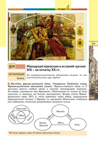 205
ОЗРОЗДІЛ
Ì³æíàðîäí³ â³äíîñèíè â îñòàíí³é òðåòèí³
Õ²Õ – íà ïî÷àòêó ÕÕ ñò.
ßê âíóòðіøíüîïîëіòè÷íà îáñòàíîâêà âïëèâàє íà çîâ-
íіøíüîïîëіòè÷íèé êóðñ êðàїíè?
Íàñëіäêè ôðàíêî-íіìåöüêîї âіéíè. Óòâîðåííÿ Òðîїñòîãî ñîþçó.
Ôðàíêî-ðîñіéñüêèé âіéñüêîâèé àëüÿíñ. Ôðàíêî-íіìåöüêà âіéíà òà її
íàñëіäêè âíåñëè ãëèáîêі çìіíè â ñèñòåìó ìіæíàðîäíèõ âіäíîñèí.
Ïî-ïåðøå, ïðîòèðі÷÷ÿ ìіæ Ôðàíöієþ і Íіìå÷÷èíîþ íå òіëüêè íå áóëè
ïîäîëàíі, à, íàâïàêè, ùå áіëüøå çàãîñòðèëèñÿ. Êîæíà ñòàòòÿ Ôðàíê-
ôóðòñüêîãî ìèðó 1871 ð. òàїëà íåáåçïåêó íîâîї âіéíè, ïîðîäæóþ÷è
ðåâàíøèñòñüêі íàñòðîї ó Ôðàíöії òà ïðàãíåííÿ Íіìå÷÷èíè ïîçáóòèñÿ
öієї íåáåçïåêè, îñòàòî÷íî ðîçãðîìèâøè çàõіäíîãî ñóñіäà.
Ñõåìà âîðîæèõ îäèí äî îäíîãî âіéñüêîâèõ áëîêіâ
§24
1.
 