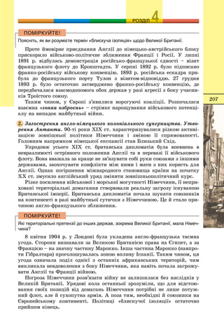 207
ОЗРОЗДІЛ
Поясніть, як ви розумієте термін «блискуча ізоляція» щодо Великої Британії.
Ïðîòå éìîâіðíå ïðèєäíàííÿ Àíãëії äî íіìåöüêî-àâñòðіéñüêîãî áëîêó
ïðèñêîðèëî âіéñüêîâî-ïîëіòè÷íå çáëèæåííÿ Ôðàíöії і Ðîñії. Ó ëèïíі
1891 ð. âіäáóëàñü äåìîíñòðàöіÿ ðîñіéñüêî-ôðàíöóçüêîї єäíîñòі – âіçèò
ôðàíöóçüêîãî ôëîòó äî Êðîíøòàäòà. Ó ñåðïíі 1892 ð. áóëî ïіäïèñàíî
ôðàíêî-ðîñіéñüêó âіéñüêîâó êîíâåíöіþ. 1893 ð. ðîñіéñüêà åñêàäðà ïðè-
áóëà äî ôðàíöóçüêîãî ïîðòó Òóëîí ç âіçèòîì-âіäïîâіääþ. 27 ãðóäíÿ
1893 ð. áóëî îñòàòî÷íî çàòâåðäæåíî ôðàíêî-ðîñіéñüêó êîíâåíöіþ, äå
ïåðåäáà÷àëàñÿ âçàєìîäîïîìîãà îáîõ äåðæàâ ó ðàçі àãðåñії ç áîêó ó÷àñíè-
êіâ Òðîїñòîãî ñîþçó.
Òàêèì ÷èíîì, ó Єâðîïі ç’ÿâèëèñÿ âîðîãóþ÷і êîàëіöії. Ðîçïî÷àëàñÿ
âçàєìíà «ãîíêà îçáðîєíü» – ñòðіìêå íàðîùóâàííÿ âіéñüêîâîãî ïîòåíöі-
àëó íà âèïàäîê ìàéáóòíüîї âіéíè.
Çàãîñòðåííÿ àíãëî-íіìåöüêîãî êîëîíіàëüíîãî ñóïåðíèöòâà. Óòâî-
ðåííÿ Àíòàíòè. 90-òі ðîêè ÕIÕ ñò. õàðàêòåðèçóâàëèñÿ ðіçêîþ àêòèâі-
çàöієþ çîâíіøíüîї ïîëіòèêè Íіìå÷÷èíè і çìіíîþ її ñïðÿìîâàíîñòі.
Ãîëîâíèì íàïðÿìêîì íіìåöüêîї åêñïàíñії ñòàâ Áëèçüêèé Ñõіä.
Óïðîäîâæ óñüîãî ÕІÕ ñò. áðèòàíñüêà äèïëîìàòіÿ áóëà âïåâíåíà â
íåâðàçëèâîñòі îñòðіâíîãî ïîëîæåííÿ Àíãëії òà â ïåðåâàçі її âіéñüêîâîãî
ôëîòó. Âîíà ââàæàëà çà êðàùå íå çâ’ÿçóâàòè ñîáі ðóêè ñîþçàìè ç іíøèìè
äåðæàâàìè, çàîõî÷óâàòè êîíôëіêòè ìіæ íèìè і ìàòè ç íèõ êîðèñòü äëÿ
Àíãëії. Îäíàê ïîãіðøåííÿ ìіæíàðîäíîãî ñòàíîâèùà êðàїíè íà ïî÷àòêó
XX ñò. çìóñèëî àíãëіéñüêèé óðÿä çìіíèòè çîâíіøíüîïîëіòè÷íèé êóðñ.
Ðіçêå ïîñèëåííÿ âіéñüêîâîї і ìîðñüêîї ìîãóòíîñòі Íіìå÷÷èíè, її íåïðè-
õîâàíі òåðèòîðіàëüíі äîìàãàííÿ ñòâîðþâàëè ðåàëüíó çàãðîçó іñíóâàííþ
Áðèòàíñüêîї іìïåðії. Áðèòàíñüêà äèïëîìàòіÿ ïî÷àëà øóêàòè ñîþçíèêіâ
íà êîíòèíåíòі â ðàçі ìàéáóòíüîї ñóòè÷êè ç Íіìå÷÷èíîþ. Öå é ñòàëî ïðè-
÷èíîþ àíãëî-ôðàíöóçüêîãî çáëèæåííÿ.
Які територіальні претензії до інших держав, зокрема Великої Британії, мала Німеч-
чина?
8 êâіòíÿ 1904 ð. ó Ëîíäîíі áóëà óêëàäåíà àíãëî-ôðàíöóçüêà òàєìíà
óãîäà. Ñòîðîíè âèçíàâàëè çà Âåëèêîþ Áðèòàíієþ ïðàâà íà Єãèïåò, à çà
Ôðàíöієþ – íà çíà÷íó ÷àñòèíó Ìàðîêêî. Іíøà ÷àñòèíà Ìàðîêêî (íàâïðî-
òè Ãіáðàëòàðà) ïðîãîëîøóâàëàñü çîíîþ âïëèâó Іñïàíії. Òàêèì ÷èíîì, öÿ
óãîäà îçíà÷àëà ïîäіë îäíієї ç îñòàííіõ àôðèêàíñüêèõ òåðèòîðіé, ÷èì
âèêëèêàëà íåâäîâîëåííÿ ç áîêó Íіìå÷÷èíè, ÿêà íàâіòü ïî÷àëà çàãðîæó-
âàòè Àíãëії òà Ôðàíöії âіéíîþ.
Ïîãðîçà Íіìå÷÷èíè ðîçâ’ÿçàòè âіéíó íå çàëèøèëàñÿ áåç íàñëіäêіâ ó
Âåëèêіé Áðèòàíії. Óðÿäîâі êîëà îñòàííüîї çðîçóìіëè, ùî äëÿ âіäñòîþ-
âàííÿ ñâîїõ ïîçèöіé âіä äîìàãàíü Íіìå÷÷èíè ïîòðіáíі íå ëèøå ïîòóæ-
íèé ôëîò, àëå é ñóõîïóòíà àðìіÿ. À ïîçà òèì, íåîáõіäíі é ñîþçíèêè íà
Єâðîïåéñüêîìó êîíòèíåíòі. Ïîëіòèöі «áëèñêó÷îї іçîëÿöії» îñòàòî÷íî
ïðèéøîâ êіíåöü.
2.
 