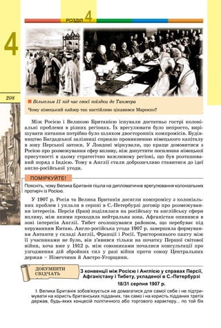 208
ОЗРОЗДІЛ
4
Ìіæ Ðîñієþ і Âåëèêîþ Áðèòàíієþ іñíóâàëè äîñòàòíüî ãîñòðі êîëîíі-
àëüíі ïðîáëåìè â ðіçíèõ ðåãіîíàõ. Їõ âðåãóëþâàòè áóëî íåïðîñòî, âèðі-
øóâàòè ïèòàííÿ ïîòðіáíî áóëî øëÿõîì äâîñòîðîííіõ êîìïðîìіñіâ. Áóäіâ-
íèöòâî Áàãäàäñüêîї çàëіçíèöі ñïðèÿëî ïðîíèêíåííþ íіìåöüêîãî êàïіòàëó
â çîíó Ïåðñüêîї çàòîêè. Ó Ëîíäîíі ìіðêóâàëè, ùî êðàùå äîìîâèòèñÿ ç
Ðîñієþ ïðî ðîçìåæóâàííÿ ñôåð âïëèâó, íіæ äîïóñòèòè ïîñèëåííÿ íіìåöüêîї
ïðèñóòíîñòі â öüîìó ñòðàòåãі÷íî âàæëèâîìó ðåãіîíі, ùî áóâ ðîçòàøîâà-
íèé ïîðÿä ç Іíäієþ. Òîìó â Àíãëії ñòàëè äîáðîçè÷ëèâî ñòàâèòèñÿ äî іäåї
àíãëî-ðîñіéñüêîї óãîäè.
Поясніть, чому Велика Британія пішла на дипломатичне врегулювання колоніальних
протиріч із Росією.
Ó 1907 ð. Ðîñіÿ òà Âåëèêà Áðèòàíіÿ äîñÿãëè êîìïðîìіñó ç êîëîíіàëü-
íèõ ïðîáëåì і óêëàëè â ñåðïíі â Ñ.-Ïåòåðáóðçі äîãîâіð ïðî ðîçìåæóâàí-
íÿ іíòåðåñіâ. Ïåðñіÿ (Іðàí) ïîäіëÿëàñÿ íà ðîñіéñüêó òà àíãëіéñüêó ñôåðè
âïëèâó, ìіæ ÿêèìè ïðîõîäèëà íåéòðàëüíà çîíà. Àôãàíіñòàí îïèíèâñÿ â
çîíі іíòåðåñіâ Àíãëії. Òèáåò îãîëîøóâàâñÿ ðàéîíîì, ùî ïåðåáóâàє ïіä
êåðóâàííÿì Êèòàþ. Àíãëî-ðîñіéñüêà óãîäà 1907 ð. çàâåðøèëà ôîðìóâàí-
íÿ Àíòàíòè ó ñêëàäі Àíãëії, Ôðàíöії і Ðîñії. Òðèñòîðîííüîãî ïàêòó ìіæ
її ó÷àñíèêàìè íå áóëî, âіí ç’ÿâèâñÿ òіëüêè íà ïî÷àòêó Ïåðøîї ñâіòîâîї
âіéíè, õî÷à âæå ó 1912 ð. ìіæ ñîþçíèêàìè ïî÷àëèñÿ êîíñóëüòàöії ïðî
óçãîäæåííÿ äіé çáðîéíèõ ñèë ó ðàçі âіéíè ïðîòè ñîþçó Öåíòðàëüíèõ
äåðæàâ – Íіìå÷÷èíè é Àâñòðî-Óãîðùèíè.
З конвенції між Росією і Англією у справах Персії,
Афганістану і Тибету, укладеної в С.-Петербурзі
18/31 серпня 1907 р.
І. Велика Британія зобов’язується не домагатися для самої себе і не підтри-
мувати на користь британських підданих, так само і на користь підданих третіх
держав, будь-яких концесій політичного або торгового характеру... по той бік
Âіëüãåëüì ІІ ïіä ÷àñ ñâîєї ïîїçäêè äî Òàíæåðà
×îìó íіìåöüêèé êàéçåð òàê íàñòіéëèâî öіêàâèâñÿ Ìàðîêêî?
 