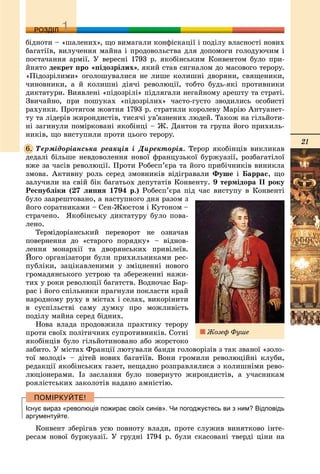 21
ДДРОЗДІЛ
áіäíîòè – «øàëåíèõ», ùî âèìàãàëè êîíôіñêàöії і ïîäіëó âëàñíîñòі íîâèõ
áàãàòіїâ, âèëó÷åííÿ ìàéíà і ïðîäîâîëüñòâà äëÿ äîïîìîãè ãîëîäóþ÷èì і
ïîñòà÷àííÿ àðìії. Ó âåðåñíі 1793 ð. ÿêîáіíñüêèì Êîíâåíòîì áóëî ïðè-
éíÿòî äåêðåò ïðî «ïіäîçðіëèõ», ÿêèé ñòàâ ñèãíàëîì äî ìàñîâîãî òåðîðó.
«Ïіäîçðіëèìè» îãîëîøóâàëèñÿ íå ëèøå êîëèøíі äâîðÿíè, ñâÿùåíèêè,
÷èíîâíèêè, à é êîëèøíі äіÿ÷і ðåâîëþöії, òîáòî áóäü-ÿêі ïðîòèâíèêè
äèêòàòóðè. Âèÿâëåíі «ïіäîçðіëі» ïіäëÿãàëè íåãàéíîìó àðåøòó òà ñòðàòі.
Çâè÷àéíî, ïðè ïîøóêàõ «ïіäîçðіëèõ» ÷àñòî-ãóñòî çâîäèëèñü îñîáèñòі
ðàõóíêè. Ïðîòÿãîì æîâòíÿ 1793 ð. ñòðàòèëè êîðîëåâó Ìàðіþ Àíòóàíåò-
òó òà ëіäåðіâ æèðîíäèñòіâ, òèñÿ÷і óâ’ÿçíåíèõ ëþäåé. Òàêîæ íà ãіëüéîòè-
íі çàãèíóëè ïîìіðêîâàíі ÿêîáіíöі – Æ. Äàíòîí òà ãðóïà éîãî ïðèõèëü-
íèêіâ, ùî âèñòóïèëè ïðîòè öüîãî òåðîðó.
Òåðìіäîðіàíñüêà ðåàêöіÿ і Äèðåêòîðіÿ. Òåðîð ÿêîáіíöіâ âèêëèêàâ
äåäàëі áіëüøå íåâäîâîëåííÿ íîâîї ôðàíöóçüêîї áóðæóàçії, ðîçáàãàòіëîї
âæå çà ÷àñіâ ðåâîëþöії. Ïðîòè Ðîáåñï’єðà òà éîãî ïðèáі÷íèêіâ âèíèêëà
çìîâà. Àêòèâíó ðîëü ñåðåä çìîâíèêіâ âіäіãðàâàëè Ôóøå і Áàððàñ, ùî
çàëó÷èëè íà ñâіé áіê áàãàòüîõ äåïóòàòіâ Êîíâåíòó. 9 òåðìіäîðà ІІ ðîêó
Ðåñïóáëіêè (27 ëèïíÿ 1794 ð.) Ðîáåñï’єðà ïіä ÷àñ âèñòóïó â Êîíâåíòі
áóëî çààðåøòîâàíî, à íàñòóïíîãî äíÿ ðàçîì ç
éîãî ñîðàòíèêàìè – Ñåí-Æþñòîì і Êóòîíîì –
ñòðà÷åíî. ßêîáіíñüêó äèêòàòóðó áóëî ïîâà-
ëåíî.
Òåðìіäîðіàíñüêèé ïåðåâîðîò íå îçíà÷àâ
ïîâåðíåííÿ äî «ñòàðîãî ïîðÿäêó» – âіäíîâ-
ëåííÿ ìîíàðõії òà äâîðÿíñüêèõ ïðèâіëåїâ.
Éîãî îðãàíіçàòîðè áóëè ïðèõèëüíèêàìè ðåñ-
ïóáëіêè, çàöіêàâëåíèìè ó çìіöíåííі íîâîãî
ãðîìàäÿíñüêîãî óñòðîþ òà çáåðåæåííі íàæè-
òèõ ó ðîêè ðåâîëþöії áàãàòñòâ. Âîäíî÷àñ Áàð-
ðàñ і éîãî ñïіëüíèêè ïðàãíóëè ïîêëàñòè êðàé
íàðîäíîìó ðóõó â ìіñòàõ і ñåëàõ, âèêîðіíèòè
â ñóñïіëüñòâі ñàìó äóìêó ïðî ìîæëèâіñòü
ïîäіëó ìàéíà ñåðåä áіäíèõ.
Íîâà âëàäà ïðîäîâæèëà ïðàêòèêó òåðîðó
ïðîòè ñâîїõ ïîëіòè÷íèõ ñóïðîòèâíèêіâ. Ñîòíі
ÿêîáіíöіâ áóëî ãіëüéîòèíîâàíî àáî æîðñòîêî
çàáèòî. Ó ìіñòàõ Ôðàíöії ëþòóâàëè áàíäè ãîëîâîðіçіâ ç òàê çâàíîї «çîëî-
òîї ìîëîäі» – äіòåé íîâèõ áàãàòіїâ. Âîíè ãðîìèëè ðåâîëþöіéíі êëóáè,
ðåäàêöії ÿêîáіíñüêèõ ãàçåò, íåùàäíî ðîçïðàâëÿëèñÿ ç êîëèøíіìè ðåâî-
ëþöіîíåðàìè. Іç çàñëàííÿ áóëî ïîâåðíóòî æèðîíäèñòіâ, à ó÷àñíèêàì
ðîÿëіñòñüêèõ çàêîëîòіâ íàäàíî àìíіñòіþ.
Існує вираз «революція пожирає своїх синів». Чи погоджуєтесь ви з ним? Відповідь
аргументуйте.
Êîíâåíò çáåðіãàâ óñþ ïîâíîòó âëàäè, ïðîòå ñëóæèâ âèíÿòêîâî іíòå-
ðåñàì íîâîї áóðæóàçії. Ó ãðóäíі 1794 ð. áóëè ñêàñîâàíі òâåðäі öіíè íà
6.
Æîçåô Ôóøå
 