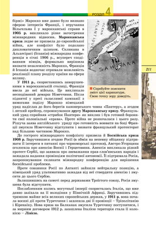 211
ОЗРОЗДІЛ
áіðæі» Ìàðîêêî âæå äàâíî áóëî âèçíàíî
ñôåðîþ іíòåðåñіâ Ôðàíöії, і âòðó÷àííÿ
Âіëüãåëüìà І ó ìàðîêêàíñüêі ñïðàâè â
1905 ð. âèêëèêàëî ðіçêå çàãîñòðåííÿ
ìіæíàðîäíèõ âіäíîñèí. Ìàðîêêàíñüêà
êðèçà ëåäâå íå ïðèçâåëà äî єâðîïåéñüêîї
âіéíè, àëå êîíôëіêò áóëî ïîäîëàíî
äèïëîìàòè÷íèì øëÿõîì. Ñêëèêàíà â
Àëüõåñіðàñі (Іñïàíіÿ) ìіæíàðîäíà êîíôå-
ðåíöіÿ â ñі÷íі 1906 ð., âñóïåðå÷ ñïîäі-
âàííÿì íіìöіâ, ôîðìàëüíî âèðіøèëà
âèçíàòè íåçàëåæíіñòü Ìàðîêêî, Ôðàíöіÿ
é Іñïàíіÿ âîäíî÷àñ îòðèìàëè ìîæëèâіñòü
ðåàëіçàöії ïëàíó ðîçäіëó êðàїíè íà ñôåðè
âïëèâó.
Ó 1911 ð., ñêîðèñòàâøèñü çàâîðóøåí-
íÿìè â ìàðîêêàíñüêіé ñòîëèöі, Ôðàíöіÿ
ââåëà äî íåї âіéñüêà. Öå âèêëèêàëî
íåñïîäіâàíèé äåìàðø Íіìå÷÷èíè. Ïіñëÿ
ïіäíÿòîї ó ïðåñі ãàëàñëèâîї êàìïàíії ç
âèìîãàìè ïîäіëó Ìàðîêêî íіìåöüêèé
óðÿä íàäіñëàâ äî éîãî áåðåãіâ êàíîíåðñüêîãî ÷îâíà «Ïàíòåðó», à çãîäîì
і ëåãêèé êðåéñåð, ñïðîâîêóâàâøè äðóãó Ìàðîêêàíñüêó êðèçó. Ôðàíöóçü-
êèé óðÿä ñïðèéíÿâ «ñòðèáîê Ïàíòåðè» ÿê âèêëèê і áóâ ãîòîâèé áîðîíè-
òè ñâîї êîëîíіàëüíі «ïðàâà». Ïðîòå âіéíà íå ðîçïî÷àëàñÿ і öüîãî ðàçó.
Ðіøó÷à çàÿâà àíãëіéñüêîãî óðÿäó ïðî ãîòîâíіñòü âîþâàòè íà áîöі Ôðàí-
öії çìóñèëà Íіìå÷÷èíó âіäñòóïèòè і âèçíàòè ôðàíöóçüêèé ïðîòåêòîðàò
íàä áіëüøîþ ÷àñòèíîþ Ìàðîêêî.
Äî ãîñòðîãî ìіæíàðîäíîãî êîíôëіêòó ïðèçâåëà é Áîñíіéñüêà êðèçà
1908 ð. Çàðó÷èâøèñÿ çãîäîþ Ðîñії (â îáìіí íà íåïåâíó îáіöÿíêó ïіäòðè-
ìàòè її іíòåðåñè â ïèòàííі ïðî ÷îðíîìîðñüêі ïðîòîêè), Àâñòðî-Óãîðùèíà
îãîëîñèëà ïðî àíåêñіþ Áîñíії і Ãåðöåãîâèíè. Àíåêñіÿ âèêëèêàëà ðіçêèé
ïðîòåñò Ñåðáії, ùî çàÿâèëà ïðî çíåâàæàííÿ ïðàâ ñëîâ’ÿíñüêèõ íàðîäіâ і
çàæàäàëà íàäàííÿ ïðîâіíöіÿì ïîëіòè÷íîї àâòîíîìії. Її ïіäòðèìàëà Ðîñіÿ,
çàïðîïîíóâàâøè ñêëèêàòè ìіæíàðîäíó êîíôåðåíöіþ äëÿ âèðіøåííÿ
áîñíіéñüêîї ïðîáëåìè.
Ïðîòå ñîþçíèêè Ðîñії ïî Àíòàíòі çàéíÿëè íåéòðàëüíó ïîçèöіþ, à
íіìåöüêèé óðÿä óëüòèìàòèâíî çàæàäàâ âіä íåї ñòâåðäèòè àíåêñіþ і çìó-
ñèòè äî öüîãî Ñåðáіþ.
Çàëèøèâøèñü íà ñàìîòі ïåðåä äåðæàâàìè Òðîїñòîãî ñîþçó, Ðîñіÿ çìó-
øåíà áóëà âіäñòóïèòè.
Ïîñëàáëåííÿì êîëèñü ìîãóòíüîї іìïåðії ñêîðèñòàëàñü Іòàëіÿ, ùî âæå
äàâíî çàçіõàëà íà її âîëîäіííÿ ó Ïіâíі÷íіé Àôðèöі. Çàðó÷èâøèñü ïіä-
òðèìêîþ ìàéæå âñіõ âåëèêèõ єâðîïåéñüêèõ äåðæàâ, ó 1911 ð. âîíà ïî÷à-
ëà âîєííі äії ïðîòè Òóðå÷÷èíè і çàõîïèëà äâі її ïðîâіíöії – Òðіïîëіòàíіþ
і Êіðåíàїêó. Íîâà êðèçà íà Áàëêàíàõ çìóñèëà Òóðå÷÷èíó ïîñòóïèòèñÿ, і
çà ìèðíèì äîãîâîðîì 1912 ð. çàõîïëåíà Іòàëієþ òåðèòîðіÿ ñòàëà її êîëî-
íієþ – Ëіâієþ.
Ñïðîáóéòå ïîÿñíèòè
çìіñò öієї êàðèêàòóðè.
Ñâîþ òî÷êó çîðó äîâåäіòü.
 