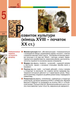 214
РОЗДІЛРОЗДІЛ
5
ÐÐîçâèòîê êóëüòóðèÐÐ(ê³íåöü ÕV²²² – ïî÷àòîê
ÕÕ ñò.)
Масова культура (поп-, або маскультура) – позанаціональне
і позаадресне явище, розраховане одразу «на всіх», з метою
створення масової ілюзії щастя. Основним втіленням масо-
вої культури є кіч (від нім. Kitsch – халтура, штамп). Харак-
теризується невибагливістю, невисоким рівнем, доступністю,
легкістю сприйняття основною масою споживачів.
Модерн (від франц. moderne – сучасний) – художній напрям
у мистецтві, одним з основних стильових засобів якого є
орнамент.
Реалізм (від лат. realis – суттєвий, дійсний) – стиль і напрямs
у літературі та мистецтві, які ставили метою правдиве від-
творення оточуючої дійсності в її характерних рисах. Пану-
вання реалізму слідувало за добою романтизму і передувало
символізму.
Романтизм (від франц. romantisme) – ідейний рух у літературі
й мистецтві, що виник наприкінці XVIII ст. в Німеччині, Великій
Британії й Франції та поширився на початку XIX ст. в Росій-
ській імперії, Польщі й Австрії. Визначальними для цього сти-
лю стали ідеалізм і культ почуттів, звернення до народності.
Найважливіші
терміни
та поняття
розділу:
 