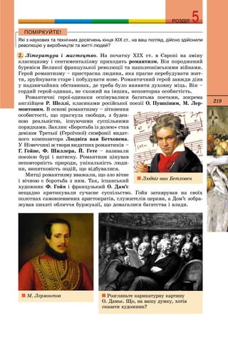 219
РОЗДІЛРОЗДІЛ
Які з наукових та технічних досягнень кінця ХІХ ст., на ваш погляд, дійсно здійснили
революцію у виробництві та житті людей?
Ëіòåðàòóðà і ìèñòåöòâî. Íà ïî÷àòêó ÕІÕ ñò. â Єâðîïі íà çìіíó
êëàñèöèçìó і ñåíòèìåíòàëіçìó ïðèõîäèòü ðîìàíòèçì. Âіí ïîðîäæåíèé
áóðåâієì Âåëèêîї ôðàíöóçüêîї ðåâîëþöії òà íàïîëåîíіâñüêèìè âіéíàìè.
Ãåðîé ðîìàíòèçìó – ïðèñòðàñíà ëþäèíà, ÿêà ïðàãíå ïåðåáóäóâàòè æèò-
òÿ, çðóéíóâàòè ñòàðå і ïîáóäóâàòè íîâå. Ðîìàíòè÷íèé ãåðîé çàâæäè äіÿâ
ó íàäçâè÷àéíèõ îáñòàâèíàõ, äå òðåáà áóëî âèÿâèòè äóõîâíó ìіöü. Âіí –
ãîðäèé ãåðîé-îäèíàê, íå ñõîæèé íà іíøèõ, íåïîâòîðíà îñîáèñòіñòü.
Ðîìàíòè÷íі ãåðîї-îäèíàêè îñïіâóâàëèñÿ áàãàòüìà ïîåòàìè, çîêðåìà
àíãëіéöåì Ð. Øåëëі, êëàñèêàìè ðîñіéñüêîї ïîåçії Î. Ïóøêіíèì, Ì. Ëåð-
ìîíòîâèì. Â îñíîâі ðîìàíòèçìó – çіòêíåííÿ
îñîáèñòîñòі, ùî ïðàãíóëà ñâîáîäè, ç áóäåí-
íîþ ðåàëüíіñòþ, іñíóþ÷èìè ñóñïіëüíèìè
ïîðÿäêàìè. Çàêëèê «Áîðîòüáà іç äîëåþ» ñòàâ
äåâіçîì Òðåòüîї (Ãåðîї÷íîї) ñèìôîíії âèäàò-
íîãî êîìïîçèòîðà Ëþäâіãà âàí Áåòõîâåíà.
Ó Íіìå÷÷èíі æ òâîðè âèäàòíèõ ðîìàíòèêіâ –
Ã. Ãåéíå, Ô. Øèëëåðà, É. Ãåòå – íàçèâàëè
ïîåçієþ áóðі і íàòèñêó. Ðîìàíòèçì öіíóâàâ
íåïîâòîðíіñòü ïðèðîäè, óíіêàëüíіñòü ëþäè-
íè, âèíÿòêîâіñòü ïîäіé, ùî âіäáóâàëèñÿ.
Ìèòöі ðîìàíòèçìó ââàæàëè, ùî çëî âі÷íå
і âі÷íîþ є áîðîòüáà ç íèì. Òàê, іñïàíñüêèé
õóäîæíèê Ô. Ãîéÿ і ôðàíöóçüêèé Î. Äàì’є
íåùàäíî êðèòèêóâàëè ñó÷àñíå ñóñïіëüñòâî. Ãîéÿ çàòàâðóâàâ íà ñâîїõ
ïîëîòíàõ ñàìîâïåâíåíèõ àðèñòîêðàòіâ, ñëóæèòåëіâ öåðêâè, à Äîì’є çîáðà-
æóâàâ ïèõàòі îáëè÷÷ÿ áóðæóàçії, ùî äîìàãàëèñÿ áàãàòñòâà і âëàäè.
2.
Ðîçãëÿíüòå êàðèêàòóðíó êàðòèíó
Î. Äàìüє. Ùî, íà âàøó äóìêó, õîòіâ
ñêàçàòè õóäîæíèê?
Ì. Ëåðìîíòîâ
Ëþäâіã âàí Áåòõîâåí
 