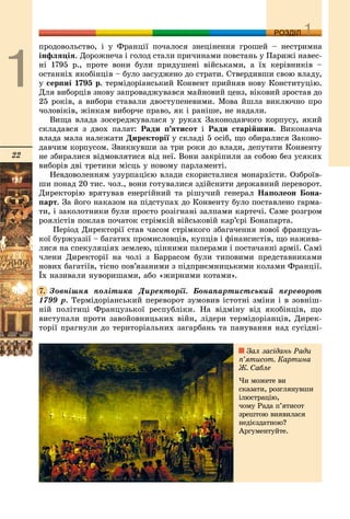 22
ДДРОЗДІЛ
ïðîäîâîëüñòâî, і ó Ôðàíöії ïî÷àëîñÿ çíåöіíåííÿ ãðîøåé – íåñòðèìíà
іíôëÿöіÿ. Äîðîæíå÷à і ãîëîä ñòàëè ïðè÷èíàìè ïîâñòàíü ó Ïàðèæі íàâåñ-
íі 1795 ð., ïðîòå âîíè áóëè ïðèäóøåíі âіéñüêàìè, à їõ êåðіâíèêіâ –
îñòàííіõ ÿêîáіíöіâ – áóëî çàñóäæåíî äî ñòðàòè. Ñòâåðäèâøè ñâîþ âëàäó,
ó ñåðïíі 1795 ð. òåðìіäîðіàíñüêèé Êîíâåíò ïðèéíÿâ íîâó Êîíñòèòóöіþ.
Äëÿ âèáîðöіâ çíîâó çàïðîâàäæóâàâñÿ ìàéíîâèé öåíç, âіêîâèé çðîñòàâ äî
25 ðîêіâ, à âèáîðè ñòàâàëè äâîñòóïåíåâèìè. Ìîâà éøëà âèêëþ÷íî ïðî
÷îëîâіêіâ, æіíêàì âèáîð÷å ïðàâî, ÿê і ðàíіøå, íå íàäàëè.
Âèùà âëàäà çîñåðåäæóâàëàñÿ ó ðóêàõ Çàêîíîäàâ÷îãî êîðïóñó, ÿêèé
ñêëàäàâñÿ ç äâîõ ïàëàò: Ðàäè ï’ÿòèñîò і Ðàäè ñòàðіéøèí. Âèêîíàâ÷à
âëàäà ìàëà íàëåæàòè Äèðåêòîðії ó ñêëàäі 5 îñіá, ùî îáèðàëèñÿ Çàêîíî-
äàâ÷èì êîðïóñîì. Çâèêíóâøè çà òðè ðîêè äî âëàäè, äåïóòàòè Êîíâåíòó
íå çáèðàëèñÿ âіäìîâëÿòèñÿ âіä íåї. Âîíè çàêðіïèëè çà ñîáîþ áåç óñÿêèõ
âèáîðіâ äâі òðåòèíè ìіñöü ó íîâîìó ïàðëàìåíòі.
Íåâäîâîëåííÿì óçóðïàöієþ âëàäè ñêîðèñòàëèñÿ ìîíàðõіñòè. Îçáðîїâ-
øè ïîíàä 20 òèñ. ÷îë., âîíè ãîòóâàëèñÿ çäіéñíèòè äåðæàâíèé ïåðåâîðîò.
Äèðåêòîðіþ âðÿòóâàâ åíåðãіéíèé òà ðіøó÷èé ãåíåðàë Íàïîëåîí Áîíà-
ïàðò. Çà éîãî íàêàçîì íà ïіäñòóïàõ äî Êîíâåíòó áóëî ïîñòàâëåíî ãàðìà-
òè, і çàêîëîòíèêè áóëè ïðîñòî ðîçіãíàíі çàëïàìè êàðòå÷і. Ñàìå ðîçãðîì
ðîÿëіñòіâ ïîêëàâ ïî÷àòîê ñòðіìêіé âіéñüêîâіé êàð’єðі Áîíàïàðòà.
Ïåðіîä Äèðåêòîðії ñòàâ ÷àñîì ñòðіìêîãî çáàãà÷åííÿ íîâîї ôðàíöóçü-
êîї áóðæóàçії – áàãàòèõ ïðîìèñëîâöіâ, êóïöіâ і ôіíàíñèñòіâ, ùî íàæèâà-
ëèñÿ íà ñïåêóëÿöіÿõ çåìëåþ, öіííèìè ïàïåðàìè і ïîñòà÷àííі àðìії. Ñàìі
÷ëåíè Äèðåêòîðії íà ÷îëі ç Áàððàñîì áóëè òèïîâèìè ïðåäñòàâíèêàìè
íîâèõ áàãàòіїâ, òіñíî ïîâ’ÿçàíèìè ç ïіäïðèєìíèöüêèìè êîëàìè Ôðàíöії.
Їõ íàçèâàëè íóâîðèøàìè, àáî «æèðíèìè êîòàìè».
Çîâíіøíÿ ïîëіòèêà Äèðåêòîðії. Áîíàïàðòèñòñüêèé ïåðåâîðîò
1799 ð. Òåðìіäîðіàíñüêèé ïåðåâîðîò çóìîâèâ іñòîòíі çìіíè і â çîâíіø-
íіé ïîëіòèöі Ôðàíöóçüêîї ðåñïóáëіêè. Íà âіäìіíó âіä ÿêîáіíöіâ, ùî
âèñòóïàëè ïðîòè çàâîéîâíèöüêèõ âіéí, ëіäåðè òåðìіäîðіàíöіâ, Äèðåê-
òîðії ïðàãíóëè äî òåðèòîðіàëüíèõ çàãàðáàíü òà ïàíóâàííÿ íàä ñóñіäíі-
7.
Çàë çàñіäàíü Ðàäè
ï’ÿòèñîò. Êàðòèíà
Æ. Ñàáëå
×è ìîæåòå âè
ñêàçàòè, ðîçãëÿíóâøè
іëþñòðàöіþ,
÷îìó Ðàäà ï’ÿòèñîò
çðåøòîþ âèÿâèëàñÿ
íåäієçäàòíîþ?
Àðãóìåíòóéòå.
 