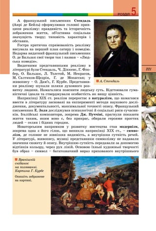 221
РОЗДІЛРОЗДІЛ
À ôðàíöóçüêèé ïèñüìåííèê Ñòåíäàëü
(Àíðі äå Áåéëü) ñôîðìóëþâàâ ãîëîâíі ïðèí-
öèïè ðåàëіçìó: ïðàâäèâіñòü òà іñòîðè÷íіñòü
çîáðàæåííÿ æèòòÿ, îá’єêòèâíà ñîöіàëüíà
çíà÷óùіñòü òâîðó; òèïîâіñòü õàðàêòåðіâ і
îáñòàâèí.
Ãîñòðà êðèòè÷íà ñïðÿìîâàíіñòü ðåàëіçìó
âèñóâàëà íà ïåðøèé ïëàí ñàòèðó і êîìåäіþ.
Íåäàðìà âèäàòíèé ôðàíöóçüêèé ïèñüìåííèê
Î. äå Áàëüçàê ñâîї òâîðè òàê і íàçâàâ – «Ëþä-
ñüêà êîìåäіÿ».
Âèäàòíèìè ïðåäñòàâíèêàìè ðåàëіçìó â
ëіòåðàòóðі áóëè Ñòåíäàëü, ×. Äіêêåíñ, Ã. Ôëî-
áåð, Î. Áàëüçàê, Ë. Òîëñòîé, Ì. Íåêðàñîâ,
Ì. Ñàëòèêîâ-Ùåäðіí, Ã. äå Ìîïàññàí; ó
æèâîïèñó – Î. Äàì’є, Ã. Êóðáå. Ïðåäñòàâíè-
êè ðåàëіçìó øóêàëè øëÿõè äóõîâíîãî ðîç-
âèòêó ëþäèíè. Íàìàãàëèñÿ ïîÿñíèòè ëþäñüêó ñóòü. Âіäñòîþâàëè ãóìà-
íіñòè÷íі іäåàëè òà ñòâåðäæóâàëè îñîáèñòіñòü ÿê âèùó öіííіñòü.
Íàïðèêіíöі ÕІÕ ñò. ðåàëіçì ïåðåðîñòàє â íàòóðàëіçì, ùî íàìàãàâñÿ
ââåñòè â ëіòåðàòóðó çàñíîâàíі íà åêñïåðèìåíòі ìåòîäè íàóêîâîãî äîñëі-
äæåííÿ, äîêóìåíòàëüíîñòі, ìàêñèìàëüíîї òî÷íîñòі îïèñó. Ôðàíöóçüêèé
ïèñüìåííèê Å. Çîëÿ äîñëіäæóâàâ ïñèõîëîãі÷íі é ñîöіàëüíі ðèñè ñó÷àñíè-
êіâ. Іòàëіéñüêі êîìïîçèòîðè, çîêðåìà Äæ. Ïó÷÷іíі, ïðàãíóëè ïîêàçàòè
æèòòÿ òàêèì, ÿêèì âîíî є, áåç ïðèêðàñ, îáèðàëè ãåðîÿìè ïðîñòèõ
ëþäåé – ñåëÿí і áіäíèõ ãîðîäÿí.
Íîâàòîðñüêèì íàïðÿìêîì ó ðîçâèòêó ìèñòåöòâà ñòàâ ìîäåðíіçì,
çîêðåìà îäíà ç éîãî ãіëîê, ùî âèíèêëà íàïðèêіíöі ÕІÕ ñò., – ñèìâî-
ëіçì, äå ãîëîâíå íå çîâíіøíÿ âèäèìіñòü, à âíóòðіøíÿ ñóòíіñòü ðå÷åé.
Ó ëіòåðàòóðі, æèâîïèñó, ìóçèöі ïðåäñòàâíèêè ñèìâîëіçìó íå íàäàâàëè
çíà÷åííÿ ñþæåòó é îïèñó. Âíóòðіøíþ ñóòíіñòü ïåðåäàâàëè çà äîïîìîãîþ
âіäòіíêіâ êîëüîðó, ÷åðåç ðóõ ëіíіé. Îñíîâîþ їõíüîї õóäîæíüîї òâîð÷îñòі
áóâ îáðàç – ñèìâîë – áàãàòîçíà÷íèé âèðàç ïðèõîâàíîãî âíóòðіøíüîãî
Âðàíіøíіé
ñíіäàíîê
íà ïîëþâàííі.
Êàðòèíà Ã. Êóðáå
Îïèøіòü çîáðàæåíå
íà êàðòèíі.
À. Ñòåíäàëü
 