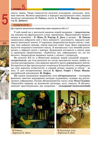 222
РОЗДІЛРОЗДІЛ
5
çìіñòó òâîðіâ. Òâîðè ñèìâîëіñòіâ íàñè÷åíі êîëüîðàìè, çàïàõàìè, òàєì-
íèì çìіñòîì. Âåëèêîї âèðàçíîñòі â ïåðåäà÷і âíóòðіøíüîãî ñâіòó ëþäèíè
äîñÿãàëè ïèñüìåííèê Î. Óàéëüä, ïîåòè À. Ðåìáî і Ø. Áîäëåð, êîìïîçè-
òîð Ê. Äåáþññі.
Що сприяло виникненню символізму саме наприкінці ХІХ ст.?
Ó öåé ñàìèé ÷àñ ó ìèñòåöòâі âèíèêàє íîâèé íàïðÿìîê – іìïðåñіîíіçì,
ùî ïîõîäèâ âіä ôðàíöóçüêîãî ñëîâà «âðàæåííÿ». Ïðåäñòàâíèêè іìïðåñі-
îíіçìó â æèâîïèñі – Å. Ìàíå, Ï. Ðåíóàð, Å. Äåãà, ó ìóçèöі – Ì. Ðàâåëü
íàìàãàëèñÿ çîáðàçèòè ñâіò ó éîãî çìіííîñòі і ðóõëèâîñòі, ïåðåäàòè íàé-
ìåíøі ìèòòєâîñòі æèòòÿ. Ó êàðòèíàõ іìïðåñіîíіñòіâ áàãàòî ñâіòëà і ïîâі-
òðÿ, їõíі ïåéçàæі ïðîçîðі, çîâñіì âіäñóòíі òåìíі òîíè. Âîíè ïåðåäàâàëè
âіä÷óòòÿ ÿñêðàâîãî ñîíÿ÷íîãî ñâіòëà. À ìàòåðіàëüíі òіëà íåìîâáè ðîç÷è-
íÿëèñü ó âіáðàöії ñâіòëà і ïîâіòðÿ. Õóäîæíèêè âòіëþâàëè â æèòòÿ îäèí
іç ïðèíöèïіâ іìïðåñіîíіçìó: «Õóäîæíèê ìàє çîáðàæóâàòè òå, ùî âіí
áà÷èòü». Іìïðåñіîíіçì âèÿâèâñÿ òàêîæ ó ìóçèöі і ëіòåðàòóðі.
Íà ïî÷àòêó ÕÕ ñò. â Íіìå÷÷èíі âèíèêàє íîâèé õóäîæíіé íàïðÿì –
åêñïðåñіîíіçì, ùî ñòàâ ðåàêöієþ íà ãîñòðі ïðîòèðі÷÷ÿ åïîõè, âіäáèâ ñó-
ñïіëüíå ðîç÷àðóâàííÿ, ñòàâ âèðàçîì ïðîòåñòó ïðîòè äåôîðìîâàíîãî æèòòÿ.
Åêñïðåñіîíіçì áóâ ïðîíèêíóòèé ïî÷óòòÿì áåçâèõіäíîñòі, ñòâåðäæóâàâ,
ùî ñâіò âîðîæèé îñîáèñòîñòі, à єäèíèé çâ’ÿçîê ëþäèíè çі ñâіòîì – öå
æàõ. Ó äóñі åêñïðåñіîíіçìó ïèñàëè Á. Áðåõò, Ãåíðіõ і Òîìàñ Ìàííè,
àâñòðіéñüêèé ïèñüìåííèê Ô. Êàôêà.
Ùå îäíèì íàïðÿìêîì ìîäåðíіçìó ñòàâ àáñòðàêöіîíіçì – êîëüîðîâà
ôàíòàçіÿ, ìèòòєâå âіäòâîðåííÿ íàñòðîþ õóäîæíèêà, âіäìîâà âіä ðåàëіñ-
òè÷íîãî çîáðàæåííÿ. Ãàñëîì àáñòðàêöіîíіñòіâ ñòàëè ñëîâà Ïîëÿ Ñåçàííà:
«Òðàêòóéòå ïðèðîäó çà äîïîìîãîþ öèëіíäðà, êóëі, êîíóñà». Â àáñòðàê-
öіîíіçìі ïðîñòåæóâàëèñü äâà íàïðÿìêè – êîëüîðîâèé (ïñèõîëîãі÷íèé)
Ðîäèíà.
Êàðòèíà Å. Ìàíå
Áàëåòíèé êëàñ.
Êàðòèíà Å. Äåãà
 