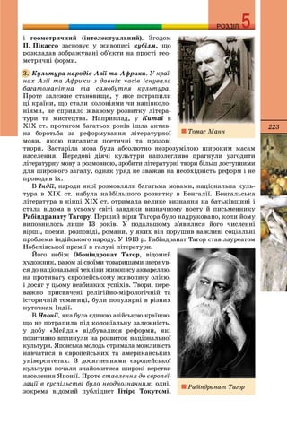 223
РОЗДІЛРОЗДІЛ
і ãåîìåòðè÷íèé (іíòåëåêòóàëüíèé). Çãîäîì
Ï. Ïіêàññî çàñíîâóє ó æèâîïèñі êóáіçì, ùî
ðîçêëàäàâ çîáðàæóâàíі îá’єêòè íà ïðîñòі ãåî-
ìåòðè÷íі ôîðìè.
Êóëüòóðà íàðîäіâ Àçії òà Àôðèêè. Ó êðàї-
íàõ Àçії òà Àôðèêè ç äàâíіõ ÷àñіâ іñíóâàëà
áàãàòîìàíіòíà òà ñàìîáóòíÿ êóëüòóðà.
Ïðîòå çàëåæíå ñòàíîâèùå, ó ÿêå ïîòðàïèëè
öі êðàїíè, ùî ñòàëè êîëîíіÿìè ÷è íàïіâêîëî-
íіÿìè, íå ñïðèÿëî æâàâîìó ðîçâèòêó ëіòåðà-
òóðè òà ìèñòåöòâà. Íàïðèêëàä, ó Êèòàї â
ÕІÕ ñò. ïðîòÿãîì áàãàòüîõ ðîêіâ іøëà àêòèâ-
íà áîðîòüáà çà ðåôîðìóâàííÿ ëіòåðàòóðíîї
ìîâè, ÿêîþ ïèñàëèñÿ ïîåòè÷íі òà ïðîçîâі
òâîðè. Çàñòàðіëà ìîâà áóëà àáñîëþòíî íåçðîçóìіëîþ øèðîêèì ìàñàì
íàñåëåííÿ. Ïåðåäîâі äіÿ÷і êóëüòóðè íàïîëåãëèâî ïðàãíóëè óçãîäèòè
ëіòåðàòóðíó ìîâó ç ðîçìîâíîþ, çðîáèòè ëіòåðàòóðíі òâîðè áіëüø äîñòóïíèìè
äëÿ øèðîêîãî çàãàëó, îäíàê óðÿä íå çâàæàâ íà íåîáõіäíіñòü ðåôîðì і íå
ïðîâîäèâ їõ.
Â Іíäії, íàðîäè ÿêîї ðîçìîâëÿëè áàãàòüìà ìîâàìè, íàöіîíàëüíà êóëü-
òóðà â ÕІÕ ñò. íàáóëà íàéáіëüøîãî ðîçâèòêó â Áåíãàëії. Áåíãàëüñüêà
ëіòåðàòóðà â êіíöі ÕІÕ ñò. îòðèìàëà âåëèêå âèçíàííÿ íà áàòüêіâùèíі і
ñòàëà âіäîìà â óñüîìó ñâіòі çàâäÿêè âèçíà÷íîìó ïîåòó é ïèñüìåííèêó
Ðàáіíäðàíàòó Òàãîðó. Ïåðøèé âіðø Òàãîðà áóëî íàäðóêîâàíî, êîëè éîìó
âèïîâíèëîñü ëèøå 13 ðîêіâ. Ó ïîäàëüøîìó ç’ÿâèëèñÿ éîãî ÷èñëåííі
âіðøі, ïîåìè, ðîçïîâіäі, ðîìàíè, ó ÿêèõ âіí ïîðóøèâ âàæëèâі ñîöіàëüíі
ïðîáëåìè іíäіéñüêîãî íàðîäó. Ó 1913 ð. Ðàáіíäðàíàò Òàãîð ñòàâ ëàóðåàòîì
Íîáåëіâñüêîї ïðåìії â ãàëóçі ëіòåðàòóðè.
Éîãî íåáіæ Îáîíіíäðîíàò Òàãîð, âіäîìèé
õóäîæíèê, ðàçîì çі ñâîїìè òîâàðèøàìè çâåðíóâ-
ñÿ äî íàöіîíàëüíîї òåõíіêè æèâîïèñó àêâàðåëëþ,
íà ïðîòèâàãó єâðîïåéñüêîìó æèâîïèñó îëієþ,
і äîñÿã ó öüîìó íåàáèÿêèõ óñïіõіâ. Òâîðè, ïåðå-
âàæíî ïðèñâÿ÷åíі ðåëіãіéíî-ìіôîëîãі÷íіé òà
іñòîðè÷íіé òåìàòèöі, áóëè ïîïóëÿðíі â ðіçíèõ
êóòî÷êàõ Іíäії.
Â ßïîíії, ÿêà áóëà єäèíîþ àçіéñüêîþ êðàїíîþ,
ùî íå ïîòðàïèëà ïіä êîëîíіàëüíó çàëåæíіñòü,
ó äîáó «Ìåéäçі» âіäáóâàëèñÿ ðåôîðìè, ÿêі
ïîçèòèâíî âïëèíóëè íà ðîçâèòîê íàöіîíàëüíîї
êóëüòóðè. ßïîíñüêà ìîëîäü îòðèìàëà ìîæëèâіñòü
íàâ÷àòèñÿ â єâðîïåéñüêèõ òà àìåðèêàíñüêèõ
óíіâåðñèòåòàõ. Ç äîñÿãíåííÿìè єâðîïåéñüêîї
êóëüòóðè ïî÷àëè çíàéîìèòèñÿ øèðîêі âåðñòâè
íàñåëåííÿ ßïîíії. Ïðîòå ñòàâëåííÿ äî єâðîïåї-
çàöії â ñóñïіëüñòâі áóëî íåîäíîçíà÷íèì: îäíі,
çîêðåìà âіäîìèé ïóáëіöèñò Ііòіðî Òîêóòîìі,
3.
Òîìàñ Ìàíí
Ðàáіíäðàíàò Òàãîð
 