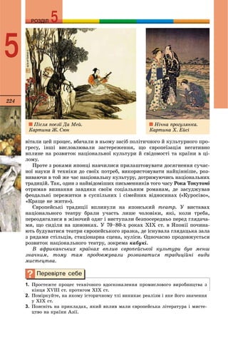224
РОЗДІЛРОЗДІЛ
5
âіòàëè öåé ïðîöåñ, âáà÷àëè â íüîìó çàñіá ïîëіòè÷íîãî é êóëüòóðíîãî ïðî-
ãðåñó, іíøі âèñëîâëþâàëè çàñòåðåæåííÿ, ùî єâðîïåїçàöіÿ íåãàòèâíî
âïëèíå íà ðîçâèòîê íàöіîíàëüíîї êóëüòóðè é ñâіäîìîñòі òà êðàїíè â öі-
ëîìó.
Ïðîòå ç ðîêàìè ÿïîíöі íàâ÷èëèñÿ ïðèëàøòîâóâàòè äîñÿãíåííÿ ñó÷àñ-
íîї íàóêè é òåõíіêè äî ñâîїõ ïîòðåá, âèêîðèñòîâóâàòè íàéöіííіøå, ðîç-
âèâàþ÷è â òîé æå ÷àñ íàöіîíàëüíó êóëüòóðó, äîòðèìóþ÷èñü íàöіîíàëüíèõ
òðàäèöіé. Òàê, îäèí ç íàéâіäîìіøèõ ïèñüìåííèêіâ òîãî ÷àñó Ðîêà Òîêóòîìі
îòðèìàâ âèçíàííÿ çàâäÿêè ñâîїì ñîöіàëüíèì ðîìàíàì, äå çàñóäæóâàâ
ôåîäàëüíі ïåðåæèòêè â ñóñïіëüíèõ і ñіìåéíèõ âіäíîñèíàõ («Êóðîñіâî»,
«Êðàùå íå æèòè»).
Єâðîïåéñüêі òðàäèöії âïëèíóëè íà ÿïîíñüêèé òåàòð. Ó âèñòàâàõ
íàöіîíàëüíîãî òåàòðó áðàëè ó÷àñòü ëèøå ÷îëîâіêè, ÿêі, êîëè òðåáà,
ïåðåîäÿãàëèñÿ â æіíî÷èé îäÿã і âèñòóïàëè áåçïîñåðåäíüî ïåðåä ãëÿäà÷à-
ìè, ùî ñèäіëè íà öèíîâêàõ. Ó 70–80-õ ðîêàõ ÕІÕ ñò. â ßïîíії ïî÷èíà-
þòü áóäóâàòèñÿ òåàòðè єâðîïåéñüêîãî çðàçêà, äå іñíóâàëà ãëÿäàöüêà çàëà
ç ðÿäàìè ñòіëüöіâ, ñòàöіîíàðíà ñöåíà, êóëіñè. Îäíî÷àñíî ïðîäîâæóєòüñÿ
ðîçâèòîê íàöіîíàëüíîãî òåàòðó, çîêðåìà êàáóêі.
Â àôðèêàíñüêèõ êðàїíàõ âïëèâ єâðîïåéñüêîї êóëüòóðè áóâ ìåíø
çíà÷íèì, òîìó òàì ïðîäîâæóâàëè ðîçâèâàòèñÿ òðàäèöіéíі âèäè
ìèñòåöòâà.
1. Ïðîñòåæòå ïðîöåñ òåõíі÷íîãî âäîñêîíàëåííÿ ïðîìèñëîâîãî âèðîáíèöòâà ç
êіíöÿ ÕVІІІ ñò. ïðîòÿãîì ÕІÕ ñò.
2. Ïîìіðêóéòå, íà ÿêîìó іñòîðè÷íîìó òëі âèíèêàє ðåàëіçì і ÿêå éîãî çíà÷åííÿ
ó ÕІÕ ñò.
3. Ïîÿñíіòü íà ïðèêëàäàõ, ÿêèé âïëèâ ìàëè єâðîïåéñüêà ëіòåðàòóðà і ìèñòå-
öòâî íà êðàїíè Àçії.
Ïіñëÿ ïîåçії Äà Ìåé.
Êàðòèíà Æ. Ñþí
Íі÷íà ïðîãóëÿíêà.
Êàðòèíà Õ. Åéñі
 