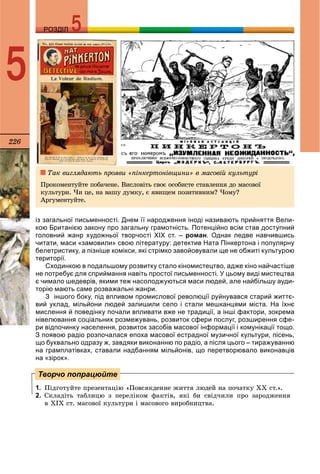 226
РОЗДІЛРОЗДІЛ
5
із загальної письменності. Днем її народження іноді називають прийняття Вели-
кою Британією закону про загальну грамотність. Потенційно всім став доступний
головний жанр художньої творчості XIX ст. – роман. Однак ледве навчившись
читати, маси «замовили» свою літературу: детектив Ната Пінкертона і популярну
белетристику, а пізніше комікси, які стрімко завойовували ще не обжиті культурою
території.
Сходинкою в подальшому розвитку стало кіномистецтво, адже кіно найчастіше
не потребує для сприймання навіть простої письменності. У цьому виді мистецтва
є чимало шедеврів, якими теж насолоджуються маси людей, але найбільшу ауди-
торію мають саме розважальні жанри.
З іншого боку, під впливом промислової революції руйнувався старий життє-
вий уклад, мільйони людей залишили село і стали мешканцями міста. На їхнє
мислення й поведінку почали впливати вже не традиції, а інші фактори, зокрема
нівелювання соціальних розмежувань, розвиток сфери послуг, розширення сфе-
ри відпочинку населення, розвиток засобів масової інформації і комунікації тощо.
З появою радіо розпочалася епоха масової естрадної музичної культури, пісень,
що буквально одразу ж, завдяки виконанню по радіо, а після цього – тиражуванню
на грамплатівках, ставали надбанням мільйонів, що перетворювало виконавців
на «зірок».
1. Ïіäãîòóéòå ïðåçåíòàöіþ «Ïîâñÿêäåííå æèòòÿ ëþäåé íà ïî÷àòêó ÕÕ ñò.».
2. Ñêëàäіòü òàáëèöþ ç ïåðåëіêîì ôàêòіâ, ÿêі áè ñâіä÷èëè ïðî çàðîäæåííÿ
â ÕІÕ ñò. ìàñîâîї êóëüòóðè і ìàñîâîãî âèðîáíèöòâà.
Творчо попрацюйте
Òàê âèãëÿäàþòü ïðîÿâè «ïіíêåðòîíіâùèíè» â ìàñîâіé êóëüòóðі
Ïðîêîìåíòóéòå ïîáà÷åíå. Âèñëîâіòü ñâîє îñîáèñòå ñòàâëåííÿ äî ìàñîâîї
êóëüòóðè. ×è öå, íà âàøó äóìêó, є ÿâèùåì ïîçèòèâíèì? ×îìó?
Àðãóìåíòóéòå.
 