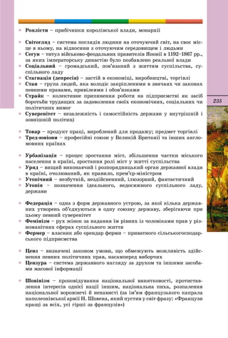 235
 Ðîÿëіñòè – ïðèáі÷íèêè êîðîëіâñüêîї âëàäè, ìîíàðõії
 Ñâіòîãëÿä – ñèñòåìà ïîãëÿäіâ ëþäèíè íà îòî÷óþ÷èé ñâіò, íà ñâîє ìіñ-
öå â íüîìó, íà âіäíîñèíè ç îòî÷óþ÷èì ñåðåäîâèùåì і ëþäüìè
 Ñåãóí – òèòóë âіéñüêîâî-ôåîäàëüíèõ ïðàâèòåëіâ ßïîíії â 1192–1867 ðð.,
çà ÿêèõ іìïåðàòîðñüêó äèíàñòіþ áóëî ïîçáàâëåíî ðåàëüíîї âëàäè
 Ñîöіàëüíèé – ãðîìàäñüêèé, ïîâ’ÿçàíèé ç æèòòÿì ñóñïіëüñòâà, ñó-
ñïіëüíîãî ëàäó
 Ñòàãíàöіÿ (äåïðåñіÿ) – çàñòіé â åêîíîìіöі, âèðîáíèöòâі, òîðãіâëі
 Ñòàí – ãðóïà ëþäåé, ÿêà âîëîäіє çàêðіïëåíèìè â çâè÷àÿõ ÷è çàêîíàõ
ïåâíèìè ïðàâàìè, ïðèâіëåÿìè і îáîâ’ÿçêàìè
 Ñòðàéê – êîëåêòèâíå ïðèïèíåííÿ ðîáîòè íà ïіäïðèєìñòâі ÿê çàñіá
áîðîòüáè òðóäÿùèõ çà çàäîâîëåííÿ ñâîїõ åêîíîìі÷íèõ, ñîöіàëüíèõ ÷è
ïîëіòè÷íèõ âèìîã
 Ñóâåðåíіòåò – íåçàëåæíіñòü і ñàìîñòіéíіñòü äåðæàâè ó âíóòðіøíіé і
çîâíіøíіé ïîëіòèöі
 Òîâàð – ïðîäóêò ïðàöі, âèðîáëåíèé äëÿ ïðîäàæó; ïðåäìåò òîðãіâëі
 Òðåä-þíіîíè – ïðîôåñіéíі ñîþçè ó Âåëèêіé Áðèòàíії òà іíøèõ àíãëî-
ìîâíèõ êðàїíàõ
 Óðáàíіçàöіÿ – ïðîöåñ çðîñòàííÿ ìіñò, çáіëüøåííÿ ÷àñòêè ìіñüêîãî
íàñåëåííÿ â êðàїíі, çðîñòàííÿ ðîëі ìіñò ó æèòòі ñóñïіëüñòâà
 Óðÿä – âèùèé âèêîíàâ÷èé і ðîçïîðÿäíèöüêèé îðãàí äåðæàâíîї âëàäè
â êðàїíі, î÷îëþâàíèé, ÿê ïðàâèëî, ïðåì’єð-ìіíіñòðîì
 Óòîïі÷íèé – íåçáóòíіé, íåçäіéñíåííèé, іëþçîðíèé, ôàíòàñòè÷íèé
 Óòîïіÿ – ïîçíà÷åííÿ іäåàëüíîãî, íåäîñÿæíîãî ñóñïіëüíîãî ëàäó,
äåðæàâè
 Ôåäåðàöіÿ – îäíà ç ôîðì äåðæàâíîãî óñòðîþ, çà ÿêîї êіëüêà äåðæàâ-
íèõ óòâîðåíü îá’єäíóþòüñÿ â îäíó ñîþçíó äåðæàâó, çáåðіãàþ÷è ïðè
öüîìó ïåâíèé ñóâåðåíіòåò
 Ôåìіíіçì – ðóõ æіíîê çà íàäàííÿ їì ðіâíèõ іç ÷îëîâіêàìè ïðàâ ó ðіç-
íîìàíіòíèõ ñôåðàõ ñóñïіëüíîãî æèòòÿ
 Ôåðìåð – âëàñíèê àáî îðåíäàð ôåðìè – ïðèâàòíîãî ñіëüñüêîãîñïîäàð-
ñüêîãî ïіäïðèєìñòâà
 Öåíç – âèçíà÷åíі çàêîíîì óìîâè, ùî îáìåæóþòü ìîæëèâіñòü çäіéñ-
íåííÿ ïåâíèõ ïîëіòè÷íèõ ïðàâ, íàñàìïåðåä âèáîð÷èõ
 Öåíçóðà – ñèñòåìà äåðæàâíîãî íàãëÿäó çà äðóêîì òà іíøèìè çàñîáà-
ìè ìàñîâîї іíôîðìàöії
 Øîâіíіçì – ïðîïîâіäóâàííÿ íàöіîíàëüíîї âèíÿòêîâîñòі, ïðîòèñòàâ-
ëåííÿ іíòåðåñіâ îäíієї íàöії іíøèì, íàöіîíàëüíà ïèõà, ðîçïàëåííÿ
íàöіîíàëüíîї âîðîæíå÷і é íåíàâèñòі (çà іì’ÿì ôðàíöóçüêîãî êàïðàëà
íàïîëåîíіâñüêîї àðìії Í. Øîâåíà, ÿêèé ïóñòèâ ó ñâіò ôðàçó: «Ôðàíöóçè
êðàùі çà âñіõ, óñі ãіðøі çà ôðàíöóçіâ»)
 