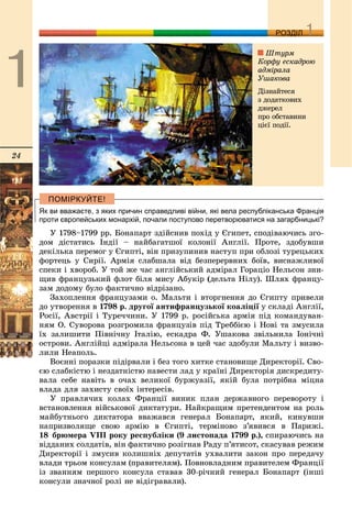 24
ДДРОЗДІЛ
Як ви вважаєте, з яких причин справедливі війни, які вела республіканська Франція
проти європейських монархій, почали поступово перетворюватися на загарбницькі?
Ó 1798–1799 ðð. Áîíàïàðò çäіéñíèâ ïîõіä ó Єãèïåò, ñïîäіâàþ÷èñü çãî-
äîì äіñòàòèñü Іíäії – íàéáàãàòøîї êîëîíії Àíãëії. Ïðîòå, çäîáóâøè
äåêіëüêà ïåðåìîã ó Єãèïòі, âіí ïðèçóïèíèâ íàñòóï ïðè îáëîçі òóðåöüêèõ
ôîðòåöü ó Ñèðії. Àðìіÿ ñëàáøàëà âіä áåçïåðåðâíèõ áîїâ, âèñíàæëèâîї
ñïåêè і õâîðîá. Ó òîé æå ÷àñ àíãëіéñüêèé àäìіðàë Ãîðàöіî Íåëüñîí çíè-
ùèâ ôðàíöóçüêèé ôëîò áіëÿ ìèñó Àáóêіð (äåëüòà Íіëó). Øëÿõ ôðàíöó-
çàì äîäîìó áóëî ôàêòè÷íî âіäðіçàíî.
Çàõîïëåííÿ ôðàíöóçàìè î. Ìàëüòè і âòîðãíåííÿ äî Єãèïòó ïðèâåëè
äî óòâîðåííÿ â 1798 ð. äðóãîї àíòèôðàíöóçüêîї êîàëіöії ó ñêëàäі Àíãëії,ї
Ðîñії, Àâñòðії і Òóðå÷÷èíè. Ó 1799 ð. ðîñіéñüêà àðìіÿ ïіä êîìàíäóâàí-
íÿì Î. Ñóâîðîâà ðîçãðîìèëà ôðàíöóçіâ ïіä Òðåááієþ і Íîâі òà çìóñèëà
їõ çàëèøèòè Ïіâíі÷íó Іòàëіþ, åñêàäðà Ô. Óøàêîâà çâіëüíèëà Іîíі÷íі
îñòðîâè. Àíãëіéöі àäìіðàëà Íåëüñîíà â öåé ÷àñ çäîáóëè Ìàëüòó і âèçâî-
ëèëè Íåàïîëü.
Âîєííі ïîðàçêè ïіäіðâàëè і áåç òîãî õèòêå ñòàíîâèùå Äèðåêòîðії. Ñâî-
єþ ñëàáêіñòþ і íåçäàòíіñòþ íàâåñòè ëàä ó êðàїíі Äèðåêòîðіÿ äèñêðåäèòó-
âàëà ñåáå íàâіòü â î÷àõ âåëèêîї áóðæóàçії, ÿêіé áóëà ïîòðіáíà ìіöíà
âëàäà äëÿ çàõèñòó ñâîїõ іíòåðåñіâ.
Ó ïðàâëÿ÷èõ êîëàõ Ôðàíöії âèíèê ïëàí äåðæàâíîãî ïåðåâîðîòó і
âñòàíîâëåííÿ âіéñüêîâîї äèêòàòóðè. Íàéêðàùèì ïðåòåíäåíòîì íà ðîëü
ìàéáóòíüîãî äèêòàòîðà ââàæàâñÿ ãåíåðàë Áîíàïàðò, ÿêèé, êèíóâøè
íàïðèçâîëÿùå ñâîþ àðìіþ â Єãèïòі, òåðìіíîâî ç’ÿâèâñÿ â Ïàðèæі.
18 áðþìåðà VIII ðîêó ðåñïóáëіêè (9 ëèñòîïàäà 1799 ð.), ñïèðàþ÷èñü íà
âіääàíèõ ñîëäàòіâ, âіí ôàêòè÷íî ðîçіãíàâ Ðàäó ï’ÿòèñîò, ñêàñóâàâ ðåæèì
Äèðåêòîðії і çìóñèâ êîëèøíіõ äåïóòàòіâ óõâàëèòè çàêîí ïðî ïåðåäà÷ó
âëàäè òðüîì êîíñóëàì (ïðàâèòåëÿì). Ïîâíîâëàäíèì ïðàâèòåëåì Ôðàíöії
іç çâàííÿì ïåðøîãî êîíñóëà ñòàâàâ 30-ðі÷íèé ãåíåðàë Áîíàïàðò (іíøі
êîíñóëè çíà÷íîї ðîëі íå âіäіãðàâàëè).
Øòóðì
Êîðôó åñêàäðîþ
àäìіðàëà
Óøàêîâà
Äіçíàéòåñÿ
ç äîäàòêîâèõ
äæåðåë
ïðî îáñòàâèíè
öієї ïîäії.
 
