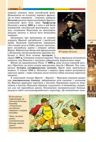 29
ДДРОЗДІЛ
îïåðàöії çàâàæàâ ëèøå àíãëіéñüêèé ôëîò.
Íåçâàæàþ÷è íà êіëüêіñíó ïåðåâàãó ôðàíöó-
çіâ òà їõíіõ ñîþçíèêіâ – іñïàíöіâ, àäìіðàëó
Íåëüñîíó âäàëîñÿ âùåíò ðîçãðîìèòè ôðàíêî-
іñïàíñüêèé ôëîò áіëÿ ìèñó Òðàôàëüãàð
(Іñïàíіÿ) ó æîâòíі 1805 ð. І õî÷à â öіé áèòâі
çíàìåíèòèé àíãëіéñüêèé ôëîòîâîäåöü çàãè-
íóâ, ñïîäіâàííÿ Íàïîëåîíà íà ìîæëèâіñòü
âèñàäêè äåñàíòó â Àíãëії áóëî áåçíàäіéíî
ïîõîâàíî.
Äіçíàâøèñü ïðî ïðîñóâàííÿ äî ñõіäíèõ
êîðäîíіâ Ôðàíöії àâñòðіéñüêîї і ðîñіéñüêîї
àðìіé, Íàïîëåîí áëèñêàâè÷íî ïåðåâîäèòü
ñâîї ãîëîâíі ñèëè çà Ðåéí, çìóøóє êàïіòóëþ-
âàòè àâñòðіéñüêó àðìіþ і íåâäîâçі çàéìàє
Âіäåíü. Âèðіøàëüíà áèòâà ìіæ ôðàíöóçüêîþ
і îá’єäíàíîþ àâñòðî-ðîñіéñüêîþ àðìіÿìè âіä-
áóëàñÿ â ×åõії áіëÿ ñåëèùà Àóñòåðëіö ó
ãðóäíі 1805 ð. Ñîþçíèêè çàçíàëè ïîðàçêè. Òîäі æ ôðàíöóçè âñòàíîâèëè
êîíòðîëü íàä Âåíåöієþ і çàõіäíèì óçáåðåææÿì Àäðіàòè÷íîãî ìîðÿ.
Âîєííі äії ïðîäîâæóâàëà Ðîñіÿ. Ó 1806 ð. âîíà óêëàëà ñîþçíèé äîãî-
âіð ç Ïðóññієþ, äî ÿêîãî çãîäîì ïðèєäíàëèñü Àíãëіÿ і Øâåöіÿ. Òàê óòâî-
ðèëàñÿ ÷åòâåðòà àíòèôðàíöóçüêà êîàëіöіÿ. Ïðîòå âîíà ïðîіñíóâàëà
íåäîâãî. Ó æîâòíі 1806 ð. Íàïîëåîí і ìàðøàë Äàâó âùåíò ðîçãðîìèëè
ïðóññüêó àðìіþ і ÷åðåç òèæäåíü ïіñëÿ ïî÷àòêó âіéíè êîàëіöіÿ ïåðåñòàëà
іñíóâàòè.
Ó çàõîïëåíіé ñòîëèöі Ïðóññії – Áåðëіíі – Íàïîëåîí ïіäïèñàâ äåêðåò
ïðî êîíòèíåíòàëüíó áëîêàäó, çàáîðîíèâøè âñіì ñîþçíèì і çàëåæíèì
âіä Ôðàíöії äåðæàâàì òîðãóâàòè ç Àíãëієþ. Âòðàòèâøè íàäіþ íà âòîð-
ãíåííÿ â Àíãëіþ, Íàïîëåîí âèðіøèâ «çàäóøèòè» її åêîíîìі÷íî, çàêðèâ-
øè äëÿ íåї єâðîïåéñüêі ðèíêè. Îãîëîøåííÿ êîíòèíåíòàëüíîї áëîêàäè
íàäàâàëî âіéíі çàãàëüíîєâðîïåéñüêîãî õàðàêòåðó. Äî åêîíîìі÷íèõ ñàíê-
Ãîðàöіî Íåëüñîí
Àíãëіéñüêà
êàðèêàòóðà íà
êîíòèíåíòàëüíó
áëîêàäó:
«Ãіãàíòñüêà
àíãëіéñüêà
òîðãіâëÿ і ìіçåðíà
áëîêàäà»
×îìó, íà âàøó
äóìêó,
êîíòèíåíòàëüíà
áëîêàäà çàçíàëà
êðàõó?
Àðãóìåíòóéòå.
 