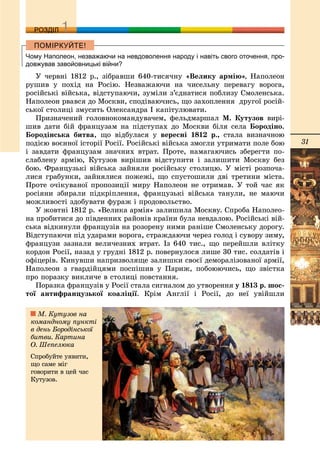 31
ДДРОЗДІЛ
Чому Наполеон, незважаючи на невдоволення народу і навіть свого оточення, про-
довжував завойовницькі війни?
Ó ÷åðâíі 1812 ð., çіáðàâøè 640-òèñÿ÷íó «Âåëèêó àðìіþ», Íàïîëåîí
ðóøèâ ó ïîõіä íà Ðîñіþ. Íåçâàæàþ÷è íà ÷èñåëüíó ïåðåâàãó âîðîãà,
ðîñіéñüêі âіéñüêà, âіäñòóïàþ÷è, çóìіëè ç’єäíàòèñÿ ïîáëèçó Ñìîëåíñüêà.
Íàïîëåîí ðâàâñÿ äî Ìîñêâè, ñïîäіâàþ÷èñü, ùî çàõîïëåííÿ äðóãîї ðîñіé-
ñüêîї ñòîëèöі çìóñèòü Îëåêñàíäðà І êàïіòóëþâàòè.
Ïðèçíà÷åíèé ãîëîâíîêîìàíäóâà÷åì, ôåëüäìàðøàë Ì. Êóòóçîâ âèðі-
øèâ äàòè áіé ôðàíöóçàì íà ïіäñòóïàõ äî Ìîñêâè áіëÿ ñåëà Áîðîäіíî.
Áîðîäіíñüêà áèòâà, ùî âіäáóëàñÿ ó âåðåñíі 1812 ð., ñòàëà âèçíà÷íîþ
ïîäієþ âîєííîї іñòîðії Ðîñії. Ðîñіéñüêі âіéñüêà çìîãëè óòðèìàòè ïîëå áîþ
і çàâäàòè ôðàíöóçàì çíà÷íèõ âòðàò. Ïðîòå, íàìàãàþ÷èñü çáåðåãòè ïî-
ñëàáëåíó àðìіþ, Êóòóçîâ âèðіøèâ âіäñòóïèòè і çàëèøèòè Ìîñêâó áåç
áîþ. Ôðàíöóçüêі âіéñüêà çàéíÿëè ðîñіéñüêó ñòîëèöþ. Ó ìіñòі ðîçïî÷à-
ëèñÿ ãðàáóíêè, çàéíÿëèñÿ ïîæåæі, ùî ñïóñòîøèëè äâі òðåòèíè ìіñòà.
Ïðîòå î÷іêóâàíîї ïðîïîçèöії ìèðó Íàïîëåîí íå îòðèìàâ. Ó òîé ÷àñ ÿê
ðîñіÿíè çáèðàëè ïіäêðіïëåííÿ, ôðàíöóçüêі âіéñüêà òàíóëè, íå ìàþ÷è
ìîæëèâîñòі çäîáóâàòè ôóðàæ і ïðîäîâîëüñòâî.
Ó æîâòíі 1812 ð. «Âåëèêà àðìіÿ» çàëèøèëà Ìîñêâó. Ñïðîáà Íàïîëåî-
íà ïðîáèòèñÿ äî ïіâäåííèõ ðàéîíіâ êðàїíè áóëà íåâäàëîþ. Ðîñіéñüêі âіé-
ñüêà âіäêèíóëè ôðàíöóçіâ íà ðîçîðåíó íèìè ðàíіøå Ñìîëåíñüêó äîðîãó.
Âіäñòóïàþ÷è ïіä óäàðàìè âîðîãà, ñòðàæäàþ÷è ÷åðåç ãîëîä і ñóâîðó çèìó,
ôðàíöóçè çàçíàëè âåëè÷åçíèõ âòðàò. Іç 640 òèñ., ùî ïåðåéøëè âëіòêó
êîðäîí Ðîñії, íàçàä ó ãðóäíі 1812 ð. ïîâåðíóëîñÿ ëèøå 30 òèñ. ñîëäàòіâ і
îôіöåðіâ. Êèíóâøè íàïðèçâîëÿùå çàëèøêè ñâîєї äåìîðàëіçîâàíîї àðìії,
Íàïîëåîí ç ãâàðäіéöÿìè ïîñïіøèâ ó Ïàðèæ, ïîáîþþ÷èñü, ùî çâіñòêà
ïðî ïîðàçêó âèêëè÷å â ñòîëèöі ïîâñòàííÿ.
Ïîðàçêà ôðàíöóçіâ ó Ðîñії ñòàëà ñèãíàëîì äî óòâîðåííÿ ó 1813 ð. øîñ-
òîї àíòèôðàíöóçüêîї êîàëіöії. Êðіì Àíãëії і Ðîñії, äî íåї óâіéøëè
Ì. Êóòóçîâ íà
êîìàíäíîìó ïóíêòі
â äåíü Áîðîäіíñüêîї
áèòâè. Êàðòèíà
Î. Øåïåëþêà
Ñïðîáóéòå óÿâèòè,
ùî ñàìå ìіã
ãîâîðèòè â öåé ÷àñ
Êóòóçîâ.
 