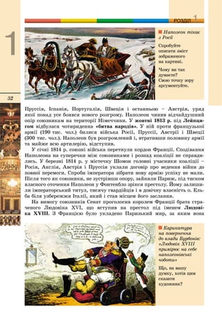 32
ДДРОЗДІЛ
Ïðóññіÿ, Іñïàíіÿ, Ïîðòóãàëіÿ, Øâåöіÿ і îñòàííüîþ – Àâñòðіÿ, óðÿä
ÿêîї ïîíàä óñå áîÿâñÿ íîâîãî ðîçãðîìó. Íàïîëåîí ÷èíèâ âіä÷àéäóøíèé
îïіð ñîþçíèêàì íà òåðèòîðії Íіìå÷÷èíè. Ó æîâòíі 1813 ð. ïіä Ëåéïöè-
ãîì âіäáóëàñÿ ÷îòèðèäåííà «áèòâà íàðîäіâ». Ó íіé ïðîòè ôðàíöóçüêîї
àðìії (190 òèñ. ÷îë.) áèëèñÿ âіéñüêà Ðîñії, Ïðóññії, Àâñòðії і Øâåöії
(300 òèñ. ÷îë.). Íàïîëåîí áóâ ðîçãðîìëåíèé і, âòðàòèâøè ïîëîâèíó àðìії
òà ìàéæå âñþ àðòèëåðіþ, âіäñòóïèâ.
Ó ñі÷íі 1814 ð. ñîþçíі âіéñüêà ïåðåòíóëè êîðäîí Ôðàíöії. Ñïîäіâàííÿ
Íàïîëåîíà íà ñóïåðå÷êè ìіæ ñîþçíèêàìè і ðîçïàä êîàëіöії íå ñïðàâäè-
ëèñü. Ó áåðåçíі 1814 ð. ó ìіñòå÷êó Øîìîí ãîëîâíі ó÷àñíèêè êîàëіöії –
Ðîñіÿ, Àíãëіÿ, Àâñòðіÿ і Ïðóññіÿ óêëàëè äîãîâіð ïðî âåäåííÿ âіéíè äî
ïîâíîї ïåðåìîãè. Ñïðîáè іìïåðàòîðà çіáðàòè íîâó àðìіþ óñïіõó íå ìàëè.
Ïіñëÿ òîãî ÿê ñîþçíèêè, íå çóñòðіâøè îïîðó, çàéíÿëè Ïàðèæ, ïіä òèñêîì
âëàñíîãî îòî÷åííÿ Íàïîëåîí ó Ôîíòåíáëî çðіêñÿ ïðåñòîëó. Éîìó çàëèøè-
ëè іìïåðàòîðñüêèé òèòóë, òèñÿ÷ó ãâàðäіéöіâ і â äîâі÷íó âëàñíіñòü î. Åëü-
áà áіëÿ óçáåðåææÿ Іòàëії, ÿêèé і ñòàâ ìіñöåì éîãî çàñëàííÿ.
Íà âèìîãó ñîþçíèêіâ Ñåíàò ïðîãîëîñèâ êîðîëåì Ôðàíöії áðàòà ñòðà-
÷åíîãî Ëþäîâіêà XVI, ùî âñòóïèâ íà ïðåñòîë ïіä іìåíåì Ëþäîâі-
êà XVІІІ. Ç Ôðàíöієþ áóëî óêëàäåíî Ïàðèçüêèé ìèð, çà ÿêèì âîíà
Íàïîëåîí òіêàє
ç Ðîñії
Ñïðîáóéòå
îïèñàòè çìіñò
çîáðàæåíîãî
íà êàðòèíі.
×îìó âè òàê
äóìàєòå?
Ñâîþ òî÷êó çîðó
àðãóìåíòóéòå.
Êàðèêàòóðà
íà ïîâåðíåííÿ
äî âëàäè Áóðáîíіâ:
«Ëþäîâіê XVIII
ïðèìіðþє íà ñåáå
íàïîëåîíіâñüêі
÷îáîòè»
Ùî, íà âàøó
äóìêó, õîòіâ öèì
ñêàçàòè
õóäîæíèê?
 