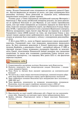 37
ДДРОЗДІЛ
òèçìó. Çãîäîì Ñâÿùåííèé ñîþç ïіäòðèìàëè âñі ïðàâëÿ÷і äèíàñòії Єâðî-
ïè. Àíãëіÿ ôîðìàëüíî íå âõîäèëà äî íüîãî, àëå óðÿä ïіäòðèìóâàâ éîãî
ðåàêöіéíó ïîëіòèêó. Ïàïà ðèìñüêèé íå ïіäïèñàâ àêòà, ïîáîþþ÷èñü
íåâäîâîëåííÿ êàòîëèêіâ ó ðіçíèõ êðàїíàõ.
Ãîëîâíó ðîëü ó Ñîþçі âіäіãðàâàëè àâñòðіéñüêèé êàíöëåð Ìåòòåðíіõ і
Îëåêñàíäð І. Ïðè öüîìó ðîñіéñüêèé іìïåðàòîð ðîçóìіâ, ùî ðîêè ðåâîëþ-
öії íå ïðîéøëè áåçñëіäíî íі äëÿ Ôðàíöії, íі äëÿ іíøèõ єâðîïåéñüêèõ
êðàїí, òîæ ïðî ïîâíå ïîâåðíåííÿ äî êîëèøíіõ ïîðÿäêіâ íå ìîæå áóòè é
ìîâè. Ñàìå âіí çàæàäàâ ïðèéíÿòòÿ õàðòії, ùî îáìåæóâàëà á âëàäó Ëþäî-
âіêà XVIII, і ïðèìóñèâ ïіäïèñàòè її âñіõ ó÷àñíèêіâ Âіäåíñüêîãî êîíãðåñó.
Ìіíіñòð çàêîðäîííèõ ñïðàâ Àíãëії ëîðä Êàñëðі íà ïåðøîìó æ êîíãðåñі
Ñâÿùåííîãî ñîþçó (1818) íàïîëіã íà òîìó, ùî âòðó÷àííÿ Ñîþçó ó âíó-
òðіøíі ñïðàâè äåðæàâ ìîæå çäіéñíþâàòèñÿ ëèøå íà їõ ïðîõàííÿ. Ïðîòå
çãîäîì öå ðіøåííÿ áóëî ñêàñîâàíå ó çâ’ÿçêó ç ïîøèðåííÿì ðåâîëþöіéíî-
ãî ðóõó.
Ó 20-òі ðîêè ÕІÕ ñò., êîëè ïî Єâðîïі ïðîêîòèëàñÿ õâèëÿ ðåâîëþöіé і
ïîâñòàíü, Ñâÿùåííèé ñîþç ñòàâ çíàðÿääÿì ïðèäóøåííÿ âèçâîëüíîãî
ðóõó. Çà éîãî ðіøåííÿì ðåâîëþöіþ â Іñïàíії ïðèäóøèëà àðìіÿ ôðàí-
öóçüêèõ Áóðáîíіâ, à ðåâîëþöіþ â Іòàëії – àâñòðіéñüêі âіéñüêà. Ó 1821 ð.
÷åðãîâèé êîíãðåñ Ñîþçó âіäìîâèâñÿ ïіäòðèìàòè áîðîòüáó çà íåçàëåæ-
íіñòü Ãðåöії, ïîëåãøèâøè Îñìàíñüêіé іìïåðії ðîçïðàâó íàä ãðåöüêèìè
ïàòðіîòàìè. Іç ÷àñîì ìіæ ãîëîâíèìè ó÷àñíèêàìè Ñîþçó ïî÷àëè çàãî-
ñòðþâàòèñÿ ïðîòèðі÷÷ÿ, і íà ñåðåäèíó 30-õ ðîêіâ XIX ñò. âіí ôàêòè÷íî
ïåðåñòàâ іñíóâàòè.
1. Ñõàðàêòåðèçóéòå âíóòðіøíþ ïîëіòèêó Íàïîëåîíà ÷àñіâ Êîíñóëüñòâà.
2. Ïîÿñíіòü âіäìіííіñòü ìіæ іìïåðàòîðñüêîþ âëàäîþ Íàïîëåîíà і âëàäîþ
іíøèõ ìîíàðõіâ Єâðîïè.
3. ×îìó Ðîñіÿ òà Àâñòðіÿ áóëè çìóøåíі ïðèєäíàòèñÿ äî êîíòèíåíòàëüíîї
áëîêàäè?
4. ×è çíàєòå âè, ó ÿêèõ òâîðàõ ìèñòåöòâà (ëіòåðàòóðà, æèâîïèñ) ÿñêðàâî çîáðà-
æåíі ïîäії áîðîòüáè іñïàíñüêîãî íàðîäó ïðîòè ôðàíöóçüêèõ îêóïàíòіâ?
5. ×îìó íàéáëèæ÷å îòî÷åííÿ Íàïîëåîíà áóëî íåçàäîâîëåíå éîãî ïîëіòèêîþ ó
1808–1811 ðð.?
6. ×îìó ôðàíöóçè, íåçâàæàþ÷è íà ïîïåðåäíє íåçàäîâîëåííÿ, ïіäòðèìàëè
Íàïîëåîíà, êîëè âіí âäðóãå ñïðîáóâàâ çàõîïèòè âëàäó â 1815 ð.?
7. Îõàðàêòåðèçóéòå ïðè÷èíè óòâîðåííÿ òà äіÿëüíіñòü Ñâÿùåííîãî ñîþçó.
1. Ïðîñëіäêóéòå íà êàðòі ïåðåáіã âіéñüêîâèõ äіé ó Єâðîïі ïіä ÷àñ íàïîëåîíіâ-
ñüêèõ âіéí. Ïåðåíåñіòü íà êîíòóðíó êàðòó ìіñöÿ íàéâàæëèâіøèõ áèòâ.
2. Çðîáіòü òàáëèöþ «Òåðèòîðіàëüíі çìіíè â Єâðîïі âíàñëіäîê Âіäåíñüêîãî
êîíãðåñó».
Êðàїíà Ùî îòðèìàëà Ùî âòðàòèëà
Виконайте завдання
 