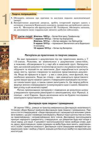 38
ДДРОЗДІЛ
1. Îáãîâîðіòü ïèòàííÿ ïðî ïðè÷èíè òà íàñëіäêè ïîðàçêè íàïîëåîíіâñüêîї
іìïåðії.
2. Âèêîðèñòàâøè äîäàòêîâі äæåðåëà, çðîáіòü іñòîðè÷íèé ïîðòðåò îäíîãî ç
àêòèâíèõ ó÷àñíèêіâ Âіäåíñüêîãî êîíãðåñó, íàïðèêëàä àâñòðіéñüêîãî äèïëî-
ìàòà Ê. Ìåòòåðíіõà àáî ôðàíöóçüêîãî Ø. Òàëåéðàíà. Îáãîâîðіòü ïèòàííÿ,
ÿê äèïëîìàòіÿ ìîæå êàðäèíàëüíî çìіíèòè çäîáóòêè âіéñüêîâèõ.
Жовтень 1805 р. – битва біля мису Трафальгар.
7 вересня 1812 р. – битва під Бородіном.
Жовтень 1813 р. – «битва народів» під Лейпцигом.
9 червня 1815 р. – підписання Заключного акта Віденсько-
го конгресу.
18 червня 1815 р. – битва під Ватерлоо.
Ìàòåð³àëè äî ïðàêòè÷íèõ òà òâîð÷èõ çàâäàíü
Âè âæå ïðàöþâàëè ç äîêóìåíòàìè ï³ä ÷àñ ïðàêòè÷íèõ çàíÿòü ó 7
³ 8 êëàñàõ. Ìîæëèâî, âè çíàéîìèëèñÿ ç äîêóìåíòàìè ñàìîñò³éíî,
à ìîæëèâî, îáãîâîðþâàëè ¿õ ó ïàð³ àáî â íåâåëèê³é ãðóï³. Íàãàäóºìî
âàì, ùî êîæíèé äîêóìåíò òà êîìåíòàð äî íüîãî ñë³ä óâàæíî ïðî÷èòàòè,
îáäóìàòè òà â³äïîâ³ñòè íà çàïèòàííÿ. Äàë³ ïåðåäáà÷àºòüñÿ äèñêóñ³ÿ
ùîäî çì³ñòó, ïðè÷èí ñòâîðåííÿ òà çíà÷åííÿ ïðåäñòàâëåíèõ äîêóìåí-
ò³â. ßêùî âè ïðàöþºòå â ãðóï³ – ó âàñ º ñâîÿ ðîëü, ñâîÿ ôóíêö³ÿ, ÿêó
íåîáõ³äíî âèêîíàòè. ßêùî âè ñï³êåð – âàì äîâåäåòüñÿ ïðåäñòàâëÿòè
äóìêè âàøî¿ ãðóïè íàçàãàë ³ ðàçîì ç òîâàðèøàìè â³äïîâ³äàòè íà ïèòàí-
íÿ ÷ëåí³â ³íøèõ ãðóï, à òàêîæ ñàìèì çàïèòóâàòè ¿õ. Öÿ òâîð÷à ðîáîòà
ôîðìóº âì³ííÿ ñï³âïðàöþâàòè òà êîìóí³êóâàòè îäíå ç îäíèì. Áàæàºìî
âàì óñï³õó â ö³é íåëåãê³é ñïðàâ³!
Ìåòîþ ïðîïîíîâàíèõ ìàòåð³àë³â º ï³äâåäåííÿ äî ðîçóì³ííÿ øëÿõó
óòâåðäæåííÿ ïðèíöèï³â ð³âíîïðàâ’ÿ â çàêîíîäàâ÷îìó ïîë³ Ôðàíö³¿, à
ï³çí³øå – âñ³º¿ ªâðîïè. Çàäëÿ äîñÿãíåííÿ ìåòè ìè áóäåìî ïîñë³äîâíî
àíàë³çóâàòè ïðåäñòàâëåí³ äîêóìåíòè.
Декларація прав людини і громадянина
26 серпня 1789 р., узявши за приклад американську Декларацію незалежності,
Установчі збори Франції прийняли Декларацію прав людини і громадянина. Пер-
ша ж стаття стверджувала: «Люди народжуються і залишаються вільними і рівни-
ми в правах», що раз і назавжди скасовувало у Франції поділ суспільства на стани,
на привілейованих і непривілейованих його членів. Декларація проголошувала
принцип народного суверенітету, стверджуючи, що джерелом будь-якої влади є
лише народ, уся нація. У документі проголошувалися також свобода слова, дум-
ки, друку, віросповідання, право громадян на вибір будь-яких занять, недоторкан-
ність особи і приватної власності. Декларація стала своєрідним маніфестом гро-
мадянських прав і свобод у Європі, взірцем для багатьох майбутніх європейських
конституцій.
Творчо попрацюйте
ДАТИ І ПОДІЇ
 