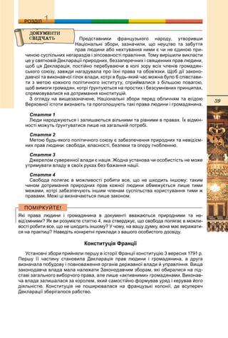39
ДДРОЗДІЛ
Представники французького народу, утворивши
Національні збори, зазначили, що неуцтво та забуття
прав людини або нехтування ними є чи не єдиною при-
чиною суспільних негараздів і зіпсованості правління. Тому вирішили викласти
це у святковій Декларації природних, беззаперечних і священних прав людини,
щоб ця Декларація, постійно перебуваючи в колі зору всіх членів громадян-
ського союзу, завжди нагадувала про їхні права та обов’язки. Щоб дії законо-
давчої та виконавчої гілок влади, котрі в будь-який час можна було б співстави-
ти з метою кожного політичного інституту, сприймалися з більшою повагою,
щоб вимоги громадян, котрі ґрунтуються на простих і безсумнівних принципах,
спрямовувалися на дотримання конституцій.
З огляду на вищезазначене, Національні збори перед обличчям та егідою
Верховної істоти визнають та проголошують такі права людини і громадянина.
Стаття 1
Люди народжуються і залишаються вільними та рівними в правах. Їх відмін-
ності можуть ґрунтуватися лише на загальній потребі.
Стаття 2
Метою будь-якого політичного союзу є забезпечення природних та невід’єм-
них прав людини: свободи, власності, безпеки та опору гнобленню.
Стаття 3
Джерелом суверенної влади є нація. Жодна установа чи особистість не може
утримувати владу в своїх руках без бажання нації.
Стаття 4
Свобода полягає в можливості робити все, що не шкодить іншому: таким
чином дотримання природних прав кожної людини обмежується лише тими
межами, котрі забезпечують іншим членам суспільства користування тими ж
правами. Межі ці визначаються лише законом.
Які права людини і громадянина в документі вважаються природними та не-
від’ємними? Як ви розумієте статтю 4, яка стверджує, що свобода полягає в можли-
вості робити все, що не шкодить іншому? У чому, на вашу думку, вона має виражати-
ся на практиці? Наведіть конкретні приклади з вашого особистого досвіду.
Конституція Франції
Установчі збори прийняли першу в історії Франції конституцію 3 вересня 1791 р.
Першу її частину становила Декларація прав людини і громадянина, а друга
визначала побудову і повноваження органів державної влади й управління. Вища
законодавча влада мала належати Законодавчим зборам, які обиралися на під-
ставі загального виборчого права, але лише «активними» громадянами. Виконав-
ча влада залишалася за королем, який самостійно формував уряд і керував його
діяльністю. Конституція не поширювалася на французькі колонії, де всупереч
Декларації зберігалося рабство.
 