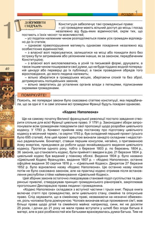 40
ДДРОЗДІЛ
Конституція забезпечує такі громадянські права:
– усі громадяни мають вільний доступ до місць і посад
незалежно від будь-яких відмінностей, окрім тих, що
постають з їхніх чеснот та можливостей;
– усі податки належним чином розподіляються поміж усіх громадян відповід-
но до їх статків;
– однакові правопорушення матимуть однакове покарання незалежно від
особистісних відмінностей;
– з власної волі пересуватися, залишатися на місці або покидати його без
остраху бути затриманим або ув’язненим інакше, як за законом, передбаченим
Конституцією;
– з власної волі висловлюватись в усній та письмовій формі, друкувати, а
також іншим чином поширювати свої думки, що не буде піддано жодній поперед-
ній цензурі або перевірці до їх публікації, а також проведення обрядів того
віросповідання, до якого людина належить;
– вільно збиратися в громадських місцях, зберігаючи спокій та без зброї,
дотримуючись поліцейських законів;
– вільно звертатись до усталених органів влади з петиціями, підписаними
окремими громадянами.
Поясніть, які попередні закони було скасовано статтею конституції, яка передбача-
ла, що за одні й ті ж самі злочини всі громадяни Франції будуть покарані однаково.
«Кодекс Наполеона»
Ще на самому початку Великої французької революції постало завдання ство-
рити спільне для всієї Франції цивільне право. У 1791 р. Законодавчі збори запро-
понували всім громадянам повідомити свої пропозиції щодо розробки цивільного
кодексу. У 1793 р. Конвент прийняв нову постанову про підготовку цивільного
кодексу в місячний термін, і в серпні 1793 р. був складений перший проект (усього
було 695 статей). Але цей проект зрештою визнали занадто складним і недостат-
ньо радикальним. Бонапарт, ставши першим консулом, негайно, з притаманною
йому енергією, приєднався до роботи щодо якнайшвидшого видання цивільного
кодексу. Протягом одного року, тобто з березня 1803 р. по березень 1804 р.,
36 законів, що становлять кодекс, були прийняті і введені в дію. 21 березня 1804 р.
цивільний кодекс був виданий у повному обсязі. Видання 1804 р. було названо
«Цивільний Кодекс Французів», видання 1807 р. – «Кодекс Наполеона», останнє
офіційне видання 30 серпня 1816 р. – «Цивільний Кодекс». Декретом 27 березня
1852 р. було відновлено назву «Кодекс Наполеона». Цю останню назву ніколи
потім не було скасовано законом, але на практиці кодекс отримав після встанов-
лення республіки стійке найменування «Цивільний Кодекс».
Цей збірник законів остаточно ліквідовував становий поділ суспільства та дво-
рянські привілеї, стверджував принцип громадянського рівноправ’я, закріплював
проголошені Декларацією права людини і громадянина.
«Кодекс Наполеона» складався з вступної частини і трьох книг. Перша книга
включає статті про громадянство, акти цивільного стану, сімейне та опікунське
право. Слід зауважити, що в сімейному праві, незважаючи на незначні обмежен-
ня, роль чоловіка була домінуючою. Чоловік визначав місце проживання сім’ї, мав
більші права щодо дітей та сімейного майна: наприклад, сини, які не досягли
25 років, і дочки до 21 року не мали права вступати у шлюб без згоди батька й
матері, але в разі розбіжностей між батьками враховувалась думка батька. Тим не
 