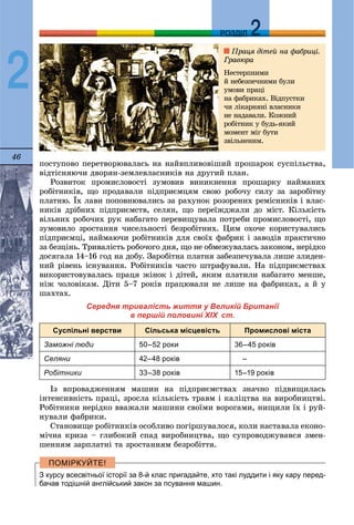 46
ДДРОЗДІЛ
2
ïîñòóïîâî ïåðåòâîðþâàëàñü íà íàéâïëèâîâіøèé ïðîøàðîê ñóñïіëüñòâà,
âіäòіñíÿþ÷è äâîðÿí-çåìëåâëàñíèêіâ íà äðóãèé ïëàí.
Ðîçâèòîê ïðîìèñëîâîñòі çóìîâèâ âèíèêíåííÿ ïðîøàðêó íàéìàíèõ
ðîáіòíèêіâ, ùî ïðîäàâàëè ïіäïðèєìöÿì ñâîþ ðîáî÷ó ñèëó çà çàðîáіòíó
ïëàòíþ. Їõ ëàâè ïîïîâíþâàëèñü çà ðàõóíîê ðîçîðåíèõ ðåìіñíèêіâ і âëàñ-
íèêіâ äðіáíèõ ïіäïðèєìñòâ, ñåëÿí, ùî ïåðåїæäæàëè äî ìіñò. Êіëüêіñòü
âіëüíèõ ðîáî÷èõ ðóê íàáàãàòî ïåðåâèùóâàëà ïîòðåáè ïðîìèñëîâîñòі, ùî
çóìîâèëî çðîñòàííÿ ÷èñåëüíîñòі áåçðîáіòíèõ. Öèì îõî÷å êîðèñòóâàëèñü
ïіäïðèєìöі, íàéìàþ÷è ðîáіòíèêіâ äëÿ ñâîїõ ôàáðèê і çàâîäіâ ïðàêòè÷íî
çà áåçöіíü. Òðèâàëіñòü ðîáî÷îãî äíÿ, ùî íå îáìåæóâàëàñü çàêîíîì, íåðіäêî
äîñÿãàëà 14–16 ãîä íà äîáó. Çàðîáіòíà ïëàòíÿ çàáåçïå÷óâàëà ëèøå çëèäåí-
íèé ðіâåíü іñíóâàííÿ. Ðîáіòíèêіâ ÷àñòî øòðàôóâàëè. Íà ïіäïðèєìñòâàõ
âèêîðèñòîâóâàëàñü ïðàöÿ æіíîê і äіòåé, ÿêèì ïëàòèëè íàáàãàòî ìåíøå,
íіæ ÷îëîâіêàì. Äіòè 5–7 ðîêіâ ïðàöþâàëè íå ëèøå íà ôàáðèêàõ, à é ó
øàõòàõ.
Середня тривалість життя у Великій Британії
в першій половині XIX ст.
Суспільні верстви Сільська місцевість Промислові міста
Заможні люди 50–52 роки 36–45 років
Селяни 42–48 років –
Робітники 33–38 років 15–19 років
Іç âïðîâàäæåííÿì ìàøèí íà ïіäïðèєìñòâàõ çíà÷íî ïіäâèùèëàñü
іíòåíñèâíіñòü ïðàöі, çðîñëà êіëüêіñòü òðàâì і êàëіöòâà íà âèðîáíèöòâі.
Ðîáіòíèêè íåðіäêî ââàæàëè ìàøèíè ñâîїìè âîðîãàìè, íèùèëè їõ і ðóé-
íóâàëè ôàáðèêè.
Ñòàíîâèùå ðîáіòíèêіâ îñîáëèâî ïîãіðøóâàëîñÿ, êîëè íàñòàâàëà åêîíî-
ìі÷íà êðèçà – ãëèáîêèé ñïàä âèðîáíèöòâà, ùî ñóïðîâîäæóâàâñÿ çìåí-
øåííÿì çàðïëàòíі òà çðîñòàííÿì áåçðîáіòòÿ.
З курсу всесвітньої історії за 8-й клас пригадайте, хто такі луддити і яку кару перед-
бачав тодішній англійський закон за псування машин.
Ïðàöÿ äіòåé íà ôàáðèöі.
Ãðàâþðà
Íåñòåðïíèìè
é íåáåçïå÷íèìè áóëè
óìîâè ïðàöі
íà ôàáðèêàõ. Âіäïóñòêè
÷è ëіêàðíÿíі âëàñíèêè
íå íàäàâàëè. Êîæíèé
ðîáіòíèê ó áóäü-ÿêèé
ìîìåíò ìіã áóòè
çâіëüíåíèì.
 