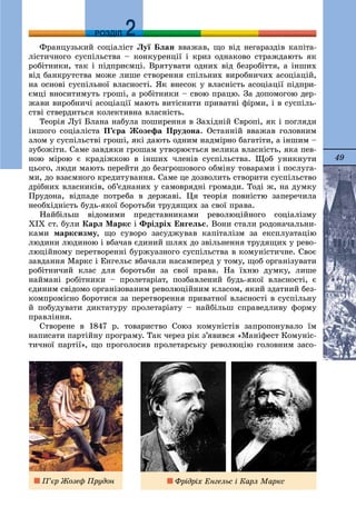 49
ДДРОЗДІЛ
Ôðàíöóçüêèé ñîöіàëіñò Ëóї Áëàí ââàæàâ, ùî âіä íåãàðàçäіâ êàïіòà-
ëіñòè÷íîãî ñóñïіëüñòâà – êîíêóðåíöії і êðèç îäíàêîâî ñòðàæäàþòü ÿê
ðîáіòíèêè, òàê і ïіäïðèєìöі. Âðÿòóâàòè îäíèõ âіä áåçðîáіòòÿ, à іíøèõ
âіä áàíêðóòñòâà ìîæå ëèøå ñòâîðåííÿ ñïіëüíèõ âèðîáíè÷èõ àñîöіàöіé,
íà îñíîâі ñóñïіëüíîї âëàñíîñòі. ßê âíåñîê ó âëàñíіñòü àñîöіàöії ïіäïðè-
єìöі âíîñèòèìóòü ãðîøі, à ðîáіòíèêè – ñâîþ ïðàöþ. Çà äîïîìîãîþ äåð-
æàâè âèðîáíè÷і àñîöіàöії ìàþòü âèòіñíèòè ïðèâàòíі ôіðìè, і â ñóñïіëü-
ñòâі ñòâåðäèòüñÿ êîëåêòèâíà âëàñíіñòü.
Òåîðіÿ Ëóї Áëàíà íàáóëà ïîøèðåííÿ â Çàõіäíіé Єâðîïі, ÿê і ïîãëÿäè
іíøîãî ñîöіàëіñòà Ï’єðà Æîçåôà Ïðóäîíà. Îñòàííіé ââàæàâ ãîëîâíèì
çëîì ó ñóñïіëüñòâі ãðîøі, ÿêі äàþòü îäíèì íàäìіðíî áàãàòіòè, à іíøèì –
çóáîæіòè. Ñàìå çàâäÿêè ãðîøàì óòâîðþєòüñÿ âåëèêà âëàñíіñòü, ÿêà ïåâ-
íîþ ìіðîþ є êðàäіæêîþ â іíøèõ ÷ëåíіâ ñóñïіëüñòâà. Ùîá óíèêíóòè
öüîãî, ëþäè ìàþòü ïåðåéòè äî áåçãðîøîâîãî îáìіíó òîâàðàìè і ïîñëóãà-
ìè, äî âçàєìíîãî êðåäèòóâàííÿ. Ñàìå öå äîçâîëèòü ñòâîðèòè ñóñïіëüñòâî
äðіáíèõ âëàñíèêіâ, îá’єäíàíèõ ó ñàìîâðÿäíі ãðîìàäè. Òîäі æ, íà äóìêó
Ïðóäîíà, âіäïàäå ïîòðåáà â äåðæàâі. Öÿ òåîðіÿ ïîâíіñòþ çàïåðå÷èëà
íåîáõіäíіñòü áóäü-ÿêîї áîðîòüáè òðóäÿùèõ çà ñâîї ïðàâà.
Íàéáіëüø âіäîìèìè ïðåäñòàâíèêàìè ðåâîëþöіéíîãî ñîöіàëіçìó
ÕІÕ ñò. áóëè Êàðë Ìàðêñ і Ôðіäðіõ Åíãåëüñ. Âîíè ñòàëè ðîäîíà÷àëüíè-
êàìè ìàðêñèçìó, ùî ñóâîðî çàñóäæóâàâ êàïіòàëіçì çà åêñïëóàòàöіþ
ëþäèíè ëþäèíîþ і âáà÷àâ єäèíèé øëÿõ äî çâіëüíåííÿ òðóäÿùèõ ó ðåâî-
ëþöіéíîìó ïåðåòâîðåííі áóðæóàçíîãî ñóñïіëüñòâà â êîìóíіñòè÷íå. Ñâîє
çàâäàííÿ Ìàðêñ і Åíãåëüñ âáà÷àëè íàñàìïåðåä ó òîìó, ùîá îðãàíіçóâàòè
ðîáіòíè÷èé êëàñ äëÿ áîðîòüáè çà ñâîї ïðàâà. Íà їõíþ äóìêó, ëèøå
íàéìàíі ðîáіòíèêè – ïðîëåòàðіàò, ïîçáàâëåíèé áóäü-ÿêîї âëàñíîñòі, є
єäèíèì ñâіäîìî îðãàíіçîâàíèì ðåâîëþöіéíèì êëàñîì, ÿêèé çäàòíèé áåç-
êîìïðîìіñíî áîðîòèñÿ çà ïåðåòâîðåííÿ ïðèâàòíîї âëàñíîñòі â ñóñïіëüíó
é ïîáóäóâàòè äèêòàòóðó ïðîëåòàðіàòó – íàéáіëüø ñïðàâåäëèâó ôîðìó
ïðàâëіííÿ.
Ñòâîðåíå â 1847 ð. òîâàðèñòâî Ñîþç êîìóíіñòіâ çàïðîïîíóâàëî їì
íàïèñàòè ïàðòіéíó ïðîãðàìó. Òàê ÷åðåç ðіê ç’ÿâèâñÿ «Ìàíіôåñò Êîìóíіñ-
òè÷íîї ïàðòії», ùî ïðîãîëîñèâ ïðîëåòàðñüêó ðåâîëþöіþ ãîëîâíèì çàñî-
Ï’єð Æîçåô Ïðóäîí Ôðіäðіõ Åíãåëüñ і Êàðë Ìàðêñ
 