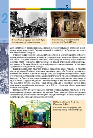 52
ДДРОЗДІЛ
2
для запобігання захворюванням. Великі міста потребували опалення, освіт-
лення, води, каналізації. Перший паровий водогін було побудовано в столиці
Великої Британії Лондоні.
У зв’язку із зростанням чисельності населення в містах будувалося багато
нових громадських споруд: крамниць, універсальних магазинів, банків, вокза-
лів тощо. Завдяки початку широкого виробництва паперу збільшувалися
наклади газет і журналів. Зростання цін на землю спонукало власників буду-
вати висотні будинки, більшість з яких були «доходними домами», де квартири
здавалися господарями в оренду.
Вдосконалювалася поштова справа, вводились єдині тарифи на поштові
послуги – марки. Освічені громадяни вже не мислили себе без газет, у кав’ярнях
вони обговорювали новини, а в театрах і на балах проводили дозвілля. Люди,
стомлені від життєвих проблем, шукали відпочинку в танцях, виставах, музиці
і святах. На балах в аристократичних салонах танцювали вже не тільки мазур-
ку, а й вальс. У будинках дворян і великої буржуазії з’являються робочі кабіне-
ти, більярдні, музичні кімнати. Якщо раніше городяни і заможні жителі села
опалювали приміщення камінами, то в ХІХ ст. з’явилися більш компактні
пічки-«голландки».
Наприкінці ХІХ ст. індустріальний прогрес зумовив суттєве поліпшення ста-
новища середніх верств міського населення. Зростання виробництва сприяло
зниженню цін, насамперед на продукти харчування і одяг. Зростала заробітна
плата й реальні доходи найманих робітників.
Ëîíäîíñüêі âóëèöі âæå òîäі áóëè
ïåðåâàíòàæåíі òðàíñïîðòîì
Òàê îäÿãàëèñÿ єâðîïåéñüêі
æіíêè â ñåðåäèíі XIX ñò.
Âàííà êіìíàòà ÕIX ñò.
Êàðòèíà Å. Ãàó
×è õîòіëè á âè ïîáóäóâàòè äëÿ
ñåáå òàêó âàííó êіìíàòó? ×îìó?
 