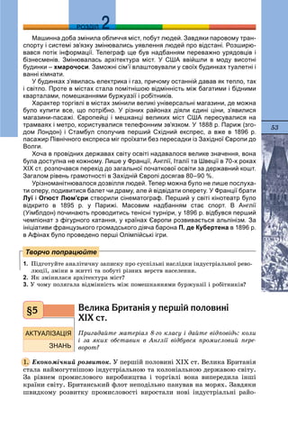 53
ДДРОЗДІЛ
Машинна доба змінила обличчя міст, побут людей. Завдяки паровому тран-
спорту і системі зв’язку змінювались уявлення людей про відстані. Розширю-
вався потік інформації. Телеграф ще був надбанням переважно урядовців і
бізнесменів. Змінювалась архітектура міст. У США ввійшли в моду висотні
будинки – хмарочоси. Заможні сім’ї влаштовували у своїх будинках туалетні і
ванні кімнати.
У будинках з’явилась електрика і газ, причому останній давав як тепло, так
і світло. Проте в містах стала помітнішою відмінність між багатими і бідними
кварталами, помешканнями буржуазії і робітників.
Характер торгівлі в містах змінили великі універсальні магазини, де можна
було купити все, що потрібно. У різних районах діяли єдині ціни, з’явилися
магазини-пасажі. Європейці і мешканці великих міст США пересувалися на
трамваях і метро, користувалися телефонним зв’язком. У 1888 р. Париж (зго-
дом Лондон) і Стамбул сполучив перший Східний експрес, а вже в 1896 р.
пасажир Північного експреса міг проїхати без пересадки із Західної Європи до
Волги.
Хоча в провідних державах світу освіті надавалося велике значення, вона
була доступна не кожному. Лише у Франції, Англії, Італії та Швеції в 70-х роках
ХІХ ст. розпочався перехід до загальної початкової освіти за державний кошт.
Загалом рівень грамотності в Західній Європі досягав 80–90 %.
Урізноманітнювалося дозвілля людей. Тепер можна було не лише послуха-
ти оперу, подивитися балет чи драму, але й відвідати оперету. У Франції брати
Луї і Огюст Люм’єри створили сінематограф. Перший у світі кінотеатр було
відкрито в 1895 р. у Парижі. Масовим надбанням стає спорт. В Англії
(Уімблдон) починають проводитись тенісні турніри, у 1896 р. відбувся перший
чемпіонат з фігурного катання, у країнах Європи розвивається альпінізм. За
ініціативи французького громадського діяча барона П. де Кубертена в 1896 р.
в Афінах було проведено перші Олімпійські ігри.
1. Ïіäãîòóéòå àíàëіòè÷íó çàïèñêó ïðî ñóñïіëüíі íàñëіäêè іíäóñòðіàëüíîї ðåâî-
ëþöії, çìіíè â æèòòі òà ïîáóòі ðіçíèõ âåðñòâ íàñåëåííÿ.
2. ßê çìіíèëàñÿ àðõіòåêòóðà ìіñò?
3. Ó ÷îìó ïîëÿãàëà âіäìіííіñòü ìіæ ïîìåøêàííÿìè áóðæóàçії і ðîáіòíèêіâ?
Âåëèêà Áðèòàí³ÿ ó ïåðø³é ïîëîâèí³
Õ²Õ ñò.
Ïðèãàäàéòå ìàòåðіàë 8-ãî êëàñó і äàéòå âіäïîâіäü: êîëè
і çà ÿêèõ îáñòàâèí â Àíãëії âіäáóâñÿ ïðîìèñëîâèé ïåðå-
âîðîò?
Åêîíîìі÷íèé ðîçâèòîê. Ó ïåðøіé ïîëîâèíі ÕІÕ ñò. Âåëèêà Áðèòàíіÿ
ñòàëà íàéìîãóòíіøîþ іíäóñòðіàëüíîþ òà êîëîíіàëüíîþ äåðæàâîþ ñâіòó.
Çà ðіâíåì ïðîìèñëîâîãî âèðîáíèöòâà і òîðãіâëі âîíà âèïåðåäèëà іíøі
êðàїíè ñâіòó. Áðèòàíñüêèé ôëîò íåïîäіëüíî ïàíóâàâ íà ìîðÿõ. Çàâäÿêè
øâèäêîìó ðîçâèòêó ïðîìèñëîâîñòі âèðîñòàëè íîâі іíäóñòðіàëüíі ðàéî-
Творчо попрацюйте
§5
1.
 