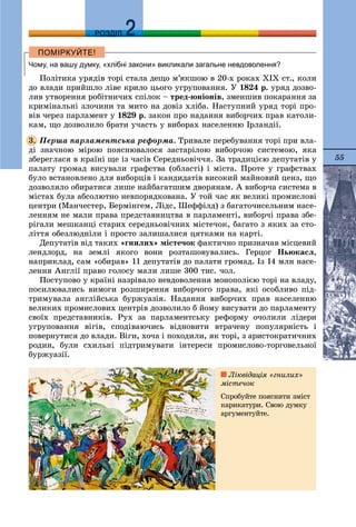 55
ДДРОЗДІЛ
Чому, на вашу думку, «хлібні закони» викликали загальне невдоволення?
Ïîëіòèêà óðÿäіâ òîðі ñòàëà äåùî ì’ÿêøîþ â 20-õ ðîêàõ ÕІÕ ñò., êîëè
äî âëàäè ïðèéøëî ëіâå êðèëî öüîãî óãðóïîâàííÿ. Ó 1824 ð. óðÿä äîçâî-
ëèâ óòâîðåííÿ ðîáіòíè÷èõ ñïіëîê – òðåä-þíіîíіâ, çìåíøèâ ïîêàðàííÿ çà
êðèìіíàëüíі çëî÷èíè òà ìèòî íà äîâіç õëіáà. Íàñòóïíèé óðÿä òîðі ïðî-
âіâ ÷åðåç ïàðëàìåíò ó 1829 ð. çàêîí ïðî íàäàííÿ âèáîð÷èõ ïðàâ êàòîëè-
êàì, ùî äîçâîëèëî áðàòè ó÷àñòü ó âèáîðàõ íàñåëåííþ Іðëàíäії.
Ïåðøà ïàðëàìåíòñüêà ðåôîðìà. Òðèâàëå ïåðåáóâàííÿ òîðі ïðè âëà-
äі çíà÷íîþ ìіðîþ ïîÿñíþâàëîñÿ çàñòàðіëîþ âèáîð÷îþ ñèñòåìîþ, ÿêà
çáåðåãëàñÿ â êðàїíі ùå іç ÷àñіâ Ñåðåäíüîâі÷÷ÿ. Çà òðàäèöієþ äåïóòàòіâ ó
ïàëàòó ãðîìàä âèñóâàëè ãðàôñòâà (îáëàñòі) і ìіñòà. Ïðîòå ó ãðàôñòâàõ
áóëî âñòàíîâëåíî äëÿ âèáîðöіâ і êàíäèäàòіâ âèñîêèé ìàéíîâèé öåíç, ùî
äîçâîëÿëî îáèðàòèñÿ ëèøå íàéáàãàòøèì äâîðÿíàì. À âèáîð÷à ñèñòåìà â
ìіñòàõ áóëà àáñîëþòíî íåâïîðÿäêîâàíà. Ó òîé ÷àñ ÿê âåëèêі ïðîìèñëîâі
öåíòðè (Ìàí÷åñòåð, Áåðìіíãåì, Ëіäñ, Øåôôіëä) ç áàãàòî÷èñåëüíèì íàñå-
ëåííÿì íå ìàëè ïðàâà ïðåäñòàâíèöòâà â ïàðëàìåíòі, âèáîð÷і ïðàâà çáå-
ðіãàëè ìåøêàíöі ñòàðèõ ñåðåäíüîâі÷íèõ ìіñòå÷îê, áàãàòî ç ÿêèõ çà ñòî-
ëіòòÿ îáåçëþäíіëè і ïðîñòî çàëèøàëèñÿ öÿòêàìè íà êàðòі.
Äåïóòàòіâ âіä òàêèõ «ãíèëèõ» ìіñòå÷îê ôàêòè÷íî ïðèçíà÷àâ ìіñöåâèé
ëåíäëîðä, íà çåìëі ÿêîãî âîíè ðîçòàøîâóâàëèñü. Ãåðöîã Íüþêàñë,
íàïðèêëàä, ñàì «îáèðàâ» 11 äåïóòàòіâ äî ïàëàòè ãðîìàä. Іç 14 ìëí íàñå-
ëåííÿ Àíãëії ïðàâî ãîëîñó ìàëè ëèøå 300 òèñ. ÷îë.
Ïîñòóïîâî ó êðàїíі íàçðіâàëî íåâäîâîëåííÿ ìîíîïîëієþ òîðі íà âëàäó,
ïîñèëþâàëèñü âèìîãè ðîçøèðåííÿ âèáîð÷îãî ïðàâà, ÿêі îñîáëèâî ïіä-
òðèìóâàëà àíãëіéñüêà áóðæóàçіÿ. Íàäàííÿ âèáîð÷èõ ïðàâ íàñåëåííþ
âåëèêèõ ïðîìèñëîâèõ öåíòðіâ äîçâîëèëî á éîìó âèñóâàòè äî ïàðëàìåíòó
ñâîїõ ïðåäñòàâíèêіâ. Ðóõ çà ïàðëàìåíòñüêó ðåôîðìó î÷îëèëè ëіäåðè
óãðóïîâàííÿ âіãіâ, ñïîäіâàþ÷èñü âіäíîâèòè âòðà÷åíó ïîïóëÿðíіñòü і
ïîâåðíóòèñÿ äî âëàäè. Âіãè, õî÷à і ïîõîäèëè, ÿê òîðі, ç àðèñòîêðàòè÷íèõ
ðîäèí, áóëè ñõèëüíі ïіäòðèìóâàòè іíòåðåñè ïðîìèñëîâî-òîðãîâåëüíîї
áóðæóàçії.
3.
Ëіêâіäàöіÿ «ãíèëèõ»
ìіñòå÷îê
Ñïðîáóéòå ïîÿñíèòè çìіñò
êàðèêàòóðè. Ñâîþ äóìêó
àðãóìåíòóéòå.
 
