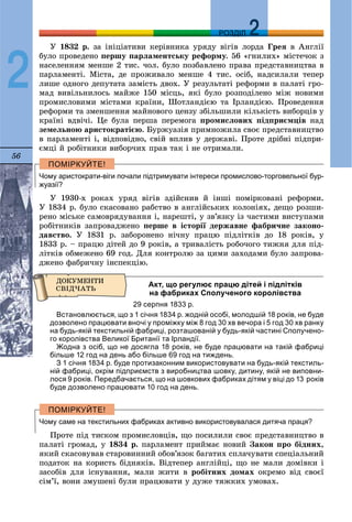 56
ДДРОЗДІЛ
2
Ó 1832 ð. çà іíіöіàòèâè êåðіâíèêà óðÿäó âіãіâ ëîðäà Ãðåÿ â Àíãëії
áóëî ïðîâåäåíî ïåðøó ïàðëàìåíòñüêó ðåôîðìó. 56 «ãíèëèõ» ìіñòå÷îê ç
íàñåëåííÿì ìåíøå 2 òèñ. ÷îë. áóëî ïîçáàâëåíî ïðàâà ïðåäñòàâíèöòâà â
ïàðëàìåíòі. Ìіñòà, äå ïðîæèâàëî ìåíøå 4 òèñ. îñіá, íàäñèëàëè òåïåð
ëèøå îäíîãî äåïóòàòà çàìіñòü äâîõ. Ó ðåçóëüòàòі ðåôîðìè â ïàëàòі ãðî-
ìàä âèâіëüíèëîñü ìàéæå 150 ìіñöü, ÿêі áóëî ðîçïîäіëåíî ìіæ íîâèìè
ïðîìèñëîâèìè ìіñòàìè êðàїíè, Øîòëàíäієþ òà Іðëàíäієþ. Ïðîâåäåííÿ
ðåôîðìè òà çìåíøåííÿ ìàéíîâîãî öåíçó çáіëüøèëè êіëüêіñòü âèáîðöіâ ó
êðàїíі âäâі÷і. Öå áóëà ïåðøà ïåðåìîãà ïðîìèñëîâèõ ïіäïðèєìöіâ íàä
çåìåëüíîþ àðèñòîêðàòієþ. Áóðæóàçіÿ ïðèìíîæèëà ñâîє ïðåäñòàâíèöòâî
â ïàðëàìåíòі і, âіäïîâіäíî, ñâіé âïëèâ ó äåðæàâі. Ïðîòå äðіáíі ïіäïðè-
єìöі é ðîáіòíèêè âèáîð÷èõ ïðàâ òàê і íå îòðèìàëè.
Чому аристократи-віги почали підтримувати інтереси промислово-торговельної бур-
жуазії?
Ó 1930-õ ðîêàõ óðÿä âіãіâ çäіéñíèâ é іíøі ïîìіðêîâàíі ðåôîðìè.
Ó 1834 ð. áóëî ñêàñîâàíî ðàáñòâî â àíãëіéñüêèõ êîëîíіÿõ, äåùî ðîçøè-
ðåíî ìіñüêå ñàìîâðÿäóâàííÿ і, íàðåøòі, ó çâ’ÿçêó іç ÷àñòèìè âèñòóïàìè
ðîáіòíèêіâ çàïðîâàäæåíî ïåðøå â іñòîðії äåðæàâíå ôàáðè÷íå çàêîíî-
äàâñòâî. Ó 1831 ð. çàáîðîíåíî íі÷íó ïðàöþ ïіäëіòêіâ äî 18 ðîêіâ, ó
1833 ð. – ïðàöþ äіòåé äî 9 ðîêіâ, à òðèâàëіñòü ðîáî÷îãî òèæíÿ äëÿ ïіä-
ëіòêіâ îáìåæåíî 69 ãîä. Äëÿ êîíòðîëþ çà öèìè çàõîäàìè áóëî çàïðîâà-
äæåíî ôàáðè÷íó іíñïåêöіþ.
Акт, що регулює працю дітей і підлітків
на фабриках Сполученого королівства
29 серпня 1833 р.
Встановлюється, що з 1 січня 1834 р. жодній особі, молодшій 18 років, не буде
дозволено працювати вночі у проміжку між 8 год 30 хв вечора і 5 год 30 хв ранку
на будь-якій текстильній фабриці, розташованій у будь-якій частині Сполучено-
го королівства Великої Британії та Ірландії.
Жодна з осіб, що не досягла 18 років, не буде працювати на такій фабриці
більше 12 год на день або більше 69 год на тиждень.
З 1 січня 1834 р. буде протизаконним використовувати на будь-якій текстиль-
ній фабриці, окрім підприємств з виробництва шовку, дитину, якій не виповни-
лося 9 років. Передбачається, що на шовкових фабриках дітям у віці до 13 років
буде дозволено працювати 10 год на день.
Чому саме на текстильних фабриках активно використовувалася дитяча праця?
Ïðîòå ïіä òèñêîì ïðîìèñëîâöіâ, ùî ïîñèëèëè ñâîє ïðåäñòàâíèöòâî â
ïàëàòі ãðîìàä, ó 1834 ð. ïàðëàìåíò ïðèéìàє íîâèé Çàêîí ïðî áіäíèõ,
ÿêèé ñêàñîâóâàâ ñòàðîâèííèé îáîâ’ÿçîê áàãàòèõ ñïëà÷óâàòè ñïåöіàëüíèé
ïîäàòîê íà êîðèñòü áіäíÿêіâ. Âіäòåïåð àíãëіéöі, ùî íå ìàëè äîìіâêè і
çàñîáіâ äëÿ іñíóâàííÿ, ìàëè æèòè â ðîáіòíèõ äîìàõ îêðåìî âіä ñâîєї
ñіì’ї, âîíè çìóøåíі áóëè ïðàöþâàòè ó äóæå òÿæêèõ óìîâàõ.
 