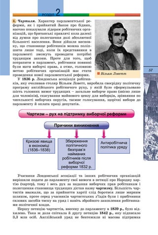 57
ДДРОЗДІЛ
×àðòèçì. Õàðàêòåð ïàðëàìåíòñüêîї ðå-
ôîðìè, ÿê і ïðèéíÿòèé Çàêîí ïðî áіäíèõ,
íàî÷íî ïîêàçóâàëè ëіäåðàì ðîáіòíè÷èõ îðãà-
íіçàöіé, ùî áðèòàíñüêі ïðàâëÿ÷і êîëà äàëåêі
âіä äóìêè ïðî ïîëåãøåííÿ äîëі àáñîëþòíîї
áіëüøîñòі íàñåëåííÿ. Âîíè äіéøëè âèñíîâ-
êó, ùî ñòàíîâèùå ðîáіòíèêіâ ìîæíà ïîëіï-
øèòè ëèøå òîäі, êîëè їõ ïðåäñòàâíèêè â
ïàðëàìåíòі çìîæóòü ïðîâîäèòè ïîòðіáíі
òðóäÿùèì çàêîíè. Ïðîòå äëÿ òîãî, ùîá
ïîòðàïèòè â ïàðëàìåíò, ðîáіòíèêè ïîâèííі
áóëè ìàòè âèáîð÷і ïðàâà, à îòæå, ãîëîâíîþ
ìåòîþ ðîáіòíè÷èõ îðãàíіçàöіé ìàє ñòàòè
ïðîâåäåííÿ íîâîї ïàðëàìåíòñüêîї ðåôîðìè.
Ó 1836 ð. Ëîíäîíñüêà àñîöіàöіÿ ðîáіòíè-
êіâ, ÿêó î÷îëþâàâ ñòîëÿð Âіëüÿì Ëîâåòò, âèðîáèëà ñâîєðіäíó ïîëіòè÷íó
ïðîãðàìó àíãëіéñüêîãî ðîáіòíè÷îãî ðóõó, ó ÿêіé áóëî ñôîðìóëüîâàíî
øіñòü ãîëîâíèõ âèìîã òðóäÿùèõ – çàãàëüíå âèáîð÷å ïðàâî (çâіñíî ëèøå
äëÿ ÷îëîâіêіâ), ñêàñóâàííÿ ìàéíîâîãî öåíçó äëÿ âèáîðöіâ, çðіâíÿííÿ ïî
÷èñåëüíîñòі âèáîð÷èõ îêðóãіâ, òàєìíå ãîëîñóâàííÿ, ùîðі÷íі âèáîðè äî
ïàðëàìåíòó é îïëàòà ïðàöі äåïóòàòіâ.
Ó÷àñíèêè Ëîíäîíñüêîї àñîöіàöії òà іíøèõ ðîáіòíè÷èõ îðãàíіçàöіé
âèðіøèëè ïîäàòè äî ïàðëàìåíòó ñâîї âèìîãè â ïåòèöії ïðî Íàðîäíó õàð-
òіþ (÷àðòåð), òîìó і âåñü ðóõ çà íàäàííÿ âèáîð÷èõ ïðàâ ðîáіòíèêàì і
ïîëåãøåííÿ ñòàíîâèùà òðóäÿùèõ äіñòàâ íàçâó ÷àðòèçìó. Áіëüøіñòü ÷àð-
òèñòіâ ââàæàëè, ùî çà ïðèéíÿòòÿ õàðòії ñëіä áîðîòèñÿ ëèøå ìèðíèì
øëÿõîì, ïðîòå ñåðåä ó÷àñíèêіâ ÷àðòèñòñüêèõ ç’їçäіâ áóëè і ïðèáі÷íèêè
ñèëîâèõ çàñîáіâ òèñêó íà óðÿä і íàâіòü çáðîéíîãî çàõîïëåííÿ ðîáіòíèêà-
ìè ïîëіòè÷íîї âëàäè.
Ïåðøó ïåòèöіþ ÷àðòèñòіâ, âíåñåíó äî ïàðëàìåíòó â 1839 ð., áóëî âіä-
õèëåíî. Òàêà æ äîëÿ ñïіòêàëà é äðóãó ïåòèöіþ 1842 ð., ÿêó ïіäïèñàëî
3,3 ìëí îñіá. Àíãëіéñüêèé óðÿä íå áåíòåæèëè íі ìàñîâà ïіäòðèìêà
4.
Âіëüÿì Ëîâåòò
 