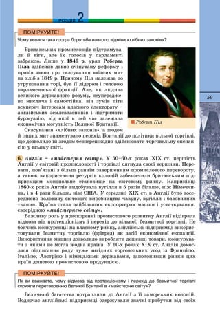 59
ДДРОЗДІЛ
Чому велася така гостра боротьба навколо відміни «хлібних законів»?
Áðèòàíñüêèõ ïðîìèñëîâöіâ ïіäòðèìóâà-
ëè é âіãè, àëå їõ ãîëîñіâ ó ïàðëàìåíòі
çàáðàêëî. Ëèøå ó 1846 ð. óðÿä Ðîáåðòà
Ïіëà çäіéñíèâ äàâíî î÷іêóâàíó ðåôîðìó і
ïðîâіâ çàêîí ïðî ñêàñóâàííÿ ââіçíèõ ìèò
íà õëіá ç 1849 ð. Ïðè÷îìó Ïіë íàëåæàâ äî
óãðóïîâàííÿ òîðі, áóâ її ëіäåðîì і ãîëîâîþ
ïàðëàìåíòñüêîї ôðàêöії. Àëå, ÿê ëþäèíà
âåëèêîãî äåðæàâíîãî ðîçóìó, íåóïåðåäæå-
íî ìèñëÿ÷à і ñàìîñòіéíà, âіí çóìіâ ïіòè
âñóïåðå÷ іíòåðåñàì âëàñíîãî åëåêòîðàòó –
àíãëіéñüêèõ çåìëåâëàñíèêіâ і ïіäòðèìàòè
áóðæóàçіþ, âіä ÿêîї â öåé ÷àñ çàëåæàëà
åêîíîìі÷íà ìîãóòíіñòü Âåëèêîї Áðèòàíії.
Ñêàñóâàííÿ «õëіáíèõ çàêîíіâ», à çãîäîì
é іíøèõ ìèò çíàìåíóâàëî ïåðåõіä Áðèòàíії äî ïîëіòèêè âіëüíîї òîðãіâëі,
ùî äîçâîëèëî їé çãîäîì áåçïåðåøêîäíî çäіéñíþâàòè òîðãîâåëüíó åêñïàí-
ñіþ ó âñüîìó ñâіòі.
Àíãëіÿ – «ìàéñòåðíÿ ñâіòó». Ó 50–60-õ ðîêàõ ÕIÕ ñò. ïåðøіñòü
Àíãëії ó ñâіòîâіé ïðîìèñëîâîñòі і òîðãіâëі ñÿãíóëà ñâîєї âåðøèíè. Ïåðå-
âàãè, ïîâ’ÿçàíі ç áіëüø ðàííіì çàâåðøåííÿì ïðîìèñëîâîãî ïåðåâîðîòó,
à òàêîæ âèêîðèñòàííÿ ðåñóðñіâ êîëîíіé çàáåçïå÷èëè áðèòàíñüêèì ïіä-
ïðèєìöÿì ìîíîïîëüíå ñòàíîâèùå íà ñâіòîâîìó ðèíêó. Íàïðèêіíöі
1860-õ ðîêіâ Àíãëіÿ âèäîáóâàëà âóãіëëÿ â 5 ðàçіâ áіëüøå, íіæ Íіìå÷÷è-
íà, і â 4 ðàçè áіëüøå, íіæ ÑØÀ. Ó ñåðåäèíі XIX ñò. â Àíãëії áóëî çîñå-
ðåäæåíî ïîëîâèíó ñâіòîâîãî âèðîáíèöòâà ÷àâóíó, âóãіëëÿ і áàâîâíÿíèõ
òêàíèí. Êðàїíà ñòàëà íàéáіëüøèì åêñïîðòåðîì ìàøèí і óñòàòêóâàííÿ,
ñâîєðіäíîþ «ìàéñòåðíåþ ñâіòó».
Âàæëèâó ðîëü ó ïðèñêîðåííі ïðîìèñëîâîãî ðîçâèòêó Àíãëії âіäіãðàëà
âіäìîâà âіä ïðîòåêöіîíіçìó і ïåðåõіä äî âіëüíîї, áåçìèòíîї òîðãіâëі. Íå
áîÿ÷èñü êîíêóðåíöії íà âëàñíîìó ðèíêó, àíãëіéñüêі ïіäïðèєìöі âèêîðèñ-
òîâóâàëè áåçìèòíó òîðãіâëþ (ôðіòðåä) ÿê çàñіá åêîíîìі÷íîї åêñïàíñії.
Âèêîðèñòàííÿ ìàøèí äîçâîëÿëî âèðîáëÿòè äåøåâøі òîâàðè, êîíêóðóâà-
òè ç ÿêèìè íå ìîãëà æîäíà êðàїíà. Ó 60-õ ðîêàõ XIX ñò. Àíãëіÿ äîìîã-
ëàñÿ ïіäïèñàííÿ ðÿäó äóæå âèãіäíèõ òîðãîâåëüíèõ óãîä іç Ôðàíöієþ,
Іòàëієþ, Àâñòðієþ і íіìåöüêèìè äåðæàâàìè, çàïîëîíèâøè ðèíêè öèõ
êðàїí äåøåâîþ ïðîìèñëîâîþ ïðîäóêöієþ.
Як ви вважаєте, чому відмова від протекціонізму і перехід до безмитної торгівлі
сприяли перетворенню Великої Британії в «майстерню світу»?
Âåëè÷åçíі áàãàòñòâà ïîòðàïëÿëè äî Àíãëії ç її çàìîðñüêèõ êîëîíіé.
Âîäíî÷àñ àíãëіéñüêі ïіäïðèєìöі îäåðæóâàëè çíà÷íі ïðèáóòêè âіä ñâîїõ
6.
Ðîáåðò Ïіë
 