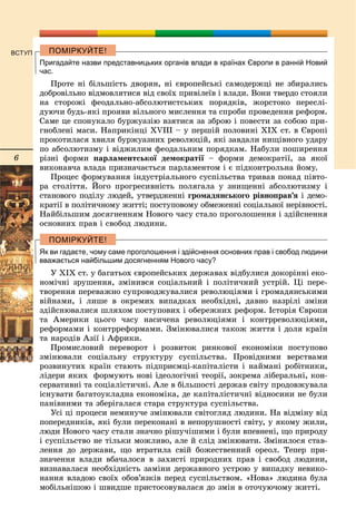 6
ВСТУП
Пригадайте назви представницьких органів влади в країнах Європи в ранній Новий
час.
Ïðîòå íі áіëüøіñòü äâîðÿí, íі єâðîïåéñüêі ñàìîäåðæöі íå çáèðàëèñü
äîáðîâіëüíî âіäìîâëÿòèñÿ âіä ñâîїõ ïðèâіëåїâ і âëàäè. Âîíè òâåðäî ñòîÿëè
íà ñòîðîæі ôåîäàëüíî-àáñîëþòèñòñüêèõ ïîðÿäêіâ, æîðñòîêî ïåðåñëі-
äóþ÷è áóäü-ÿêі ïðîÿâè âіëüíîãî ìèñëåííÿ òà ñïðîáè ïðîâåäåííÿ ðåôîðì.
Ñàìå öå ñïîíóêàëî áóðæóàçіþ âçÿòèñÿ çà çáðîþ і ïîâåñòè çà ñîáîþ ïðè-
ãíîáëåíі ìàñè. Íàïðèêіíöі XVIII – ó ïåðøіé ïîëîâèíі XIX ñò. â Єâðîïі
ïðîêîòèëàñÿ õâèëÿ áóðæóàçíèõ ðåâîëþöіé, ÿêі çàâäàëè íèùіâíîãî óäàðó
ïî àáñîëþòèçìó і âіäæèëèì ôåîäàëüíèì ïîðÿäêàì. Íàáóëè ïîøèðåííÿ
ðіçíі ôîðìè ïàðëàìåíòñüêîї äåìîêðàòії – ôîðìè äåìîêðàòії, çà ÿêîї
âèêîíàâ÷à âëàäà ïðèçíà÷àєòüñÿ ïàðëàìåíòîì і є ïіäêîíòðîëüíà éîìó.
Ïðîöåñ ôîðìóâàííÿ іíäóñòðіàëüíîãî ñóñïіëüñòâà òðèâàâ ïîíàä ïіâòî-
ðà ñòîëіòòÿ. Éîãî ïðîãðåñèâíіñòü ïîëÿãàëà ó çíèùåííі àáñîëþòèçìó і
ñòàíîâîãî ïîäіëó ëþäåé, óòâåðäæåííі ãðîìàäÿíñüêîãî ðіâíîïðàâ’ÿ і äåìî-
êðàòії â ïîëіòè÷íîìó æèòòі; ïîñòóïîâîìó îáìåæåííі ñîöіàëüíîї íåðіâíîñòі.
Íàéáіëüøèì äîñÿãíåííÿì Íîâîãî ÷àñó ñòàëî ïðîãîëîøåííÿ і çäіéñíåííÿ
îñíîâíèõ ïðàâ і ñâîáîä ëþäèíè.
Як ви гадаєте, чому саме проголошення і здійснення основних прав і свобод людини
вважається найбільшим досягненням Нового часу?
Ó ÕІÕ ñò. ó áàãàòüîõ єâðîïåéñüêèõ äåðæàâàõ âіäáóëèñÿ äîêîðіííі åêî-
íîìі÷íі çðóøåííÿ, çìіíèâñÿ ñîöіàëüíèé і ïîëіòè÷íèé óñòðіé. Öі ïåðå-
òâîðåííÿ ïåðåâàæíî ñóïðîâîäæóâàëèñÿ ðåâîëþöіÿìè і ãðîìàäÿíñüêèìè
âіéíàìè, і ëèøå â îêðåìèõ âèïàäêàõ íåîáõіäíі, äàâíî íàçðіëі çìіíè
çäіéñíþâàëèñÿ øëÿõîì ïîñòóïîâèõ і îáåðåæíèõ ðåôîðì. Іñòîðіÿ Єâðîïè
òà Àìåðèêè öüîãî ÷àñó íàñè÷åíà ðåâîëþöіÿìè і êîíòððåâîëþöіÿìè,
ðåôîðìàìè і êîíòððåôîðìàìè. Çìіíþâàëèñÿ òàêîæ æèòòÿ і äîëÿ êðàїí
òà íàðîäіâ Àçії і Àôðèêè.
Ïðîìèñëîâèé ïåðåâîðîò і ðîçâèòîê ðèíêîâîї åêîíîìіêè ïîñòóïîâî
çìіíþâàëè ñîöіàëüíó ñòðóêòóðó ñóñïіëüñòâà. Ïðîâіäíèìè âåðñòâàìè
ðîçâèíóòèõ êðàїí ñòàþòü ïіäïðèєìöі-êàïіòàëіñòè і íàéìàíі ðîáіòíèêè,
ëіäåðè ÿêèõ ôîðìóþòü íîâі іäåîëîãі÷íі òåîðії, çîêðåìà ëіáåðàëüíі, êîí-
ñåðâàòèâíі òà ñîöіàëіñòè÷íі. Àëå â áіëüøîñòі äåðæàâ ñâіòó ïðîäîâæóâàëà
іñíóâàòè áàãàòîóêëàäíà åêîíîìіêà, äå êàïіòàëіñòè÷íі âіäíîñèíè íå áóëè
ïàíіâíèìè òà çáåðіãàëàñÿ ñòàðà ñòðóêòóðà ñóñïіëüñòâà.
Óñі öі ïðîöåñè íåìèíó÷å çìіíþâàëè ñâіòîãëÿä ëþäèíè. Íà âіäìіíó âіä
ïîïåðåäíèêіâ, ÿêі áóëè ïåðåêîíàíі â íåïîðóøíîñòі ñâіòó, ó ÿêîìó æèëè,
ëþäè Íîâîãî ÷àñó ñòàëè çíà÷íî ðіøó÷іøèìè і áóëè âïåâíåíі, ùî ïðèðîäó
і ñóñïіëüñòâî íå òіëüêè ìîæëèâî, àëå é ñëіä çìіíþâàòè. Çìіíèëîñÿ ñòàâ-
ëåííÿ äî äåðæàâè, ùî âòðàòèëà ñâіé áîæåñòâåííèé îðåîë. Òåïåð ïðè-
çíà÷åííÿ âëàäè âáà÷àëîñÿ â çàõèñòі ïðèðîäíèõ ïðàâ і ñâîáîä ëþäèíè,
âèçíàâàëàñÿ íåîáõіäíіñòü çàìіíè äåðæàâíîãî óñòðîþ ó âèïàäêó íåâèêî-
íàííÿ âëàäîþ ñâîїõ îáîâ’ÿçêіâ ïåðåä ñóñïіëüñòâîì. «Íîâà» ëþäèíà áóëà
ìîáіëüíіøîþ і øâèäøå ïðèñòîñîâóâàëàñÿ äî çìіí â îòî÷óþ÷îìó æèòòі.
 