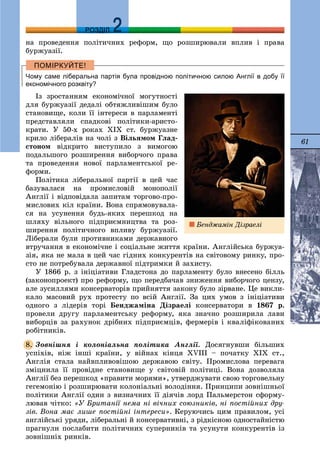 61
ДДРОЗДІЛ
íà ïðîâåäåííÿ ïîëіòè÷íèõ ðåôîðì, ùî ðîçøèðþâàëè âïëèâ і ïðàâà
áóðæóàçії.
Чому саме ліберальна партія була провідною політичною силою Англії в добу її
економічного розквіту?
Іç çðîñòàííÿì åêîíîìі÷íîї ìîãóòíîñòі
äëÿ áóðæóàçії äåäàëі îáòÿæëèâіøèì áóëî
ñòàíîâèùå, êîëè її іíòåðåñè â ïàðëàìåíòі
ïðåäñòàâëÿëè ñïàäêîâі ïîëіòèêè-àðèñòî-
êðàòè. Ó 50-õ ðîêàõ XIX ñò. áóðæóàçíå
êðèëî ëіáåðàëіâ íà ÷îëі ç Âіëüÿìîì Ãëàä-
ñòîíîì âіäêðèòî âèñòóïèëî ç âèìîãîþ
ïîäàëüøîãî ðîçøèðåííÿ âèáîð÷îãî ïðàâà
òà ïðîâåäåííÿ íîâîї ïàðëàìåíòñüêîї ðå-
ôîðìè.
Ïîëіòèêà ëіáåðàëüíîї ïàðòії â öåé ÷àñ
áàçóâàëàñÿ íà ïðîìèñëîâіé ìîíîïîëії
Àíãëії і âіäïîâіäàëà çàïèòàì òîðãîâî-ïðî-
ìèñëîâèõ êіë êðàїíè. Âîíà ñïðÿìîâóâàëà-
ñÿ íà óñóíåííÿ áóäü-ÿêèõ ïåðåøêîä íà
øëÿõó âіëüíîãî ïіäïðèєìíèöòâà òà ðîç-
øèðåííÿ ïîëіòè÷íîãî âïëèâó áóðæóàçії.
Ëіáåðàëè áóëè ïðîòèâíèêàìè äåðæàâíîãî
âòðó÷àííÿ â åêîíîìі÷íå і ñîöіàëüíå æèòòÿ êðàїíè. Àíãëіéñüêà áóðæóà-
çіÿ, ÿêà íå ìàëà â öåé ÷àñ ãіäíèõ êîíêóðåíòіâ íà ñâіòîâîìó ðèíêó, ïðî-
ñòî íå ïîòðåáóâàëà äåðæàâíîї ïіäòðèìêè é çàõèñòó.
Ó 1866 ð. ç іíіöіàòèâè Ãëàäñòîíà äî ïàðëàìåíòó áóëî âíåñåíî áіëëü
(çàêîíîïðîåêò) ïðî ðåôîðìó, ùî ïåðåäáà÷àâ çíèæåííÿ âèáîð÷îãî öåíçó,
àëå çóñèëëÿìè êîíñåðâàòîðіâ ïðèéíÿòòÿ çàêîíó áóëî çіðâàíå. Öå âèêëè-
êàëî ìàñîâèé ðóõ ïðîòåñòó ïî âñіé Àíãëії. Çà öèõ óìîâ ç іíіöіàòèâè
îäíîãî ç ëіäåðіâ òîðі Áåíäæàìіíà Äіçðàåëі êîíñåðâàòîðè â 1867 ð.
ïðîâåëè äðóãó ïàðëàìåíòñüêó ðåôîðìó, ÿêà çíà÷íî ðîçøèðèëà ëàâè
âèáîðöіâ çà ðàõóíîê äðіáíèõ ïіäïðèєìöіâ, ôåðìåðіâ і êâàëіôіêîâàíèõ
ðîáіòíèêіâ.
Çîâíіøíÿ і êîëîíіàëüíà ïîëіòèêà Àíãëії. Äîñÿãíóâøè áіëüøèõ
óñïіõіâ, íіæ іíøі êðàїíè, ó âіéíàõ êіíöÿ XVIII – ïî÷àòêó ÕIÕ ñò.,
Àíãëіÿ ñòàëà íàéâïëèâîâіøîþ äåðæàâîþ ñâіòó. Ïðîìèñëîâà ïåðåâàãà
çìіöíèëà її ïðîâіäíå ñòàíîâèùå ó ñâіòîâіé ïîëіòèöі. Âîíà äîçâîëÿëà
Àíãëії áåç ïåðåøêîä «ïðàâèòè ìîðÿìè», óòâåðäæóâàòè ñâîþ òîðãîâåëüíó
ãåãåìîíіþ і ðîçøèðþâàòè êîëîíіàëüíі âîëîäіííÿ. Ïðèíöèïè çîâíіøíüîї
ïîëіòèêè Àíãëії îäèí ç âèçíà÷íèõ її äіÿ÷іâ ëîðä Ïàëüìåðñòîí ñôîðìó-
ëþâàâ ÷іòêî: «Ó Áðèòàíії íåìà íі âі÷íèõ ñîþçíèêіâ, íі ïîñòіéíèõ äðó-
çіâ. Âîíà ìàє ëèøå ïîñòіéíі іíòåðåñè». Êåðóþ÷èñü öèì ïðàâèëîì, óñі
àíãëіéñüêі óðÿäè, ëіáåðàëüíі é êîíñåðâàòèâíі, ç ðіäêіñíîþ îäíîñòàéíіñòþ
ïðàãíóëè ïîñëàáèòè ïîëіòè÷íèõ ñóïåðíèêіâ òà óñóíóòè êîíêóðåíòіâ іç
çîâíіøíіõ ðèíêіâ.
8.
Áåíäæàìіí Äіçðàåëі
 
