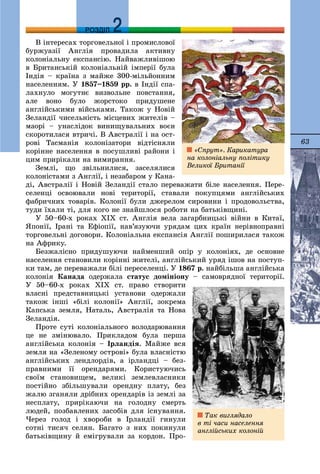 63
ДДРОЗДІЛ
Â іíòåðåñàõ òîðãîâåëüíîї і ïðîìèñëîâîї
áóðæóàçії Àíãëіÿ ïðîâàäèëà àêòèâíó
êîëîíіàëüíó åêñïàíñіþ. Íàéâàæëèâіøîþ
â Áðèòàíñüêіé êîëîíіàëüíіé іìïåðії áóëà
Іíäіÿ – êðàїíà ç ìàéæå 300-ìіëüéîííèì
íàñåëåííÿì. Ó 1857–1859 ðð. â Іíäії ñïà-
ëàõíóëî ìîãóòíє âèçâîëüíå ïîâñòàííÿ,
àëå âîíî áóëî æîðñòîêî ïðèäóøåíå
àíãëіéñüêèìè âіéñüêàìè. Òàêîæ ó Íîâіé
Çåëàíäії ÷èñåëüíіñòü ìіñöåâèõ æèòåëіâ –
ìàîðі – óíàñëіäîê âèíèùóâàëüíèõ âîєí
ñêîðîòèëàñÿ âòðè÷і. Â Àâñòðàëії і íà îñò-
ðîâі Òàñìàíіÿ êîëîíіçàòîðè âіäòіñíÿëè
êîðіííå íàñåëåííÿ â ïîñóøëèâі ðàéîíè і
öèì ïðèðіêàëè íà âèìèðàííÿ.
Çåìëі, ùî çâіëüíèëèñÿ, çàñåëÿëèñÿ
êîëîíіñòàìè ç Àíãëії, і íåçàáàðîì ó Êàíà-
äі, Àâñòðàëії і Íîâіé Çåëàíäії ñòàëî ïåðåâàæàòè áіëå íàñåëåííÿ. Ïåðå-
ñåëåíöі îñâîþâàëè íîâі òåðèòîðії, ñòàâàëè ïîêóïöÿìè àíãëіéñüêèõ
ôàáðè÷íèõ òîâàðіâ. Êîëîíії áóëè äæåðåëîì ñèðîâèíè і ïðîäîâîëüñòâà,
òóäè їõàëè òі, äëÿ êîãî íå çíàéøëîñÿ ðîáîòè íà áàòüêіâùèíі.
Ó 50–60-õ ðîêàõ ÕІÕ ñò. Àíãëіÿ âåëà çàãàðáíèöüêі âіéíè â Êèòàї,
ßïîíії, Іðàíі òà Åôіîïії, íàâ’ÿçóþ÷è óðÿäàì öèõ êðàїí íåðіâíîïðàâíі
òîðãîâåëüíі äîãîâîðè. Êîëîíіàëüíà åêñïàíñіÿ Àíãëії ïîøèðèëàñÿ òàêîæ
íà Àôðèêó.
Áåçæàëіñíî ïðèäóøóþ÷è íàéìåíøèé îïіð ó êîëîíіÿõ, äå îñíîâíå
íàñåëåííÿ ñòàíîâèëè êîðіííі æèòåëі, àíãëіéñüêèé óðÿä іøîâ íà ïîñòóï-
êè òàì, äå ïåðåâàæàëè áіëі ïåðåñåëåíöі. Ó 1867 ð. íàéáіëüøà àíãëіéñüêà
êîëîíіÿ Êàíàäà îäåðæàëà ñòàòóñ äîìіíіîíó – ñàìîâðÿäíîї òåðèòîðії.
Ó 50–60-õ ðîêàõ ÕIÕ ñò. ïðàâî ñòâîðèòè
âëàñíі ïðåäñòàâíèöüêі óñòàíîâè îäåðæàëè
òàêîæ іíøі «áіëі êîëîíії» Àíãëії, çîêðåìà
Êàïñüêà çåìëÿ, Íàòàëü, Àâñòðàëіÿ òà Íîâà
Çåëàíäіÿ.
Ïðîòå ñóòі êîëîíіàëüíîãî âîëîäàðþâàííÿ
öå íå çìіíþâàëî. Ïðèêëàäîì áóëà ïåðøà
àíãëіéñüêà êîëîíіÿ – Іðëàíäіÿ. Ìàéæå âñÿ
çåìëÿ íà «Çåëåíîìó îñòðîâі» áóëà âëàñíіñòþ
àíãëіéñüêèõ ëåíäëîðäіâ, à іðëàíäöі – áåç-
ïðàâíèìè її îðåíäàðÿìè. Êîðèñòóþ÷èñü
ñâîїì ñòàíîâèùåì, âåëèêі çåìëåâëàñíèêè
ïîñòіéíî çáіëüøóâàëè îðåíäíó ïëàòó, áåç
æàëþ çãàíÿëè äðіáíèõ îðåíäàðіâ іç çåìëі çà
íåñïëàòó, ïðèðіêàþ÷è íà ãîëîäíó ñìåðòü
ëþäåé, ïîçáàâëåíèõ çàñîáіâ äëÿ іñíóâàííÿ.
×åðåç ãîëîä і õâîðîáè â Іðëàíäії ãèíóëè
ñîòíі òèñÿ÷ ñåëÿí. Áàãàòî ç íèõ ïîêèíóëè
áàòüêіâùèíó é åìіãðóâàëè çà êîðäîí. Ïðî-
Òàê âèãëÿäàëî
â òі ÷àñè íàñåëåííÿ
àíãëіéñüêèõ êîëîíіé
«Ñïðóò». Êàðèêàòóðà
íà êîëîíіàëüíó ïîëіòèêó
Âåëèêîї Áðèòàíії
 