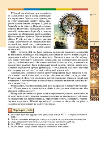 7
ВСТУП
Ó Íîâèé ÷àñ âіäáóâàєòüñÿ êîëîíіàëü-
íå çàõîïëåííÿ êðàїí Ñõîäó ðîçâèíóòè-
ìè äåðæàâàìè Єâðîïè, ÿêå ïðèçâîäèòü
äî òåðèòîðіàëüíîãî ïîäіëó ñâіòó, ñòâî-
ðåííÿ êîëîíіàëüíèõ іìïåðіé, à äàëі äî
áîðîòüáè çà їõ ïåðåäіë. Îêðåìі äåðæàâè,
çîêðåìà Íіìå÷÷èíà, ÿêіé äіñòàëîñü ìàëî
êîëîíіé, ïî÷èíàþòü áîðîòüáó ç іíøèìè
êðàїíàìè çà çáіëüøåííÿ ñâîїõ âîëîäіíü.
Öå ñòàє îäíієþ ç ïðè÷èí Ïåðøîї ñâіòîâîї
âіéíè. Ó òîé æå ÷àñ ó ñàìèõ êðàїíàõ
Ñõîäó ðîçïî÷èíàєòüñÿ íàöіîíàëüíî-âèç-
âîëüíèé ðóõ, ÿêèé ïîñòóïîâî ïðèâåäå öі
êðàїíè äî çâіëüíåííÿ âіä êîëîíіàëüíîї
çàëåæíîñòі.
ÕІÕ – ïî÷àòîê ÕÕ ñò. áóëè ïåðіîäîì âàæëèâèõ íàóêîâèõ âіäêðèòòіâ
òà òåõíі÷íèõ âèíàõîäіâ, ÿêі êàðäèíàëüíî çìіíèëè ÿêіñòü æèòòÿ ëþäåé ó
ïåðåäîâèõ êðàїíàõ Єâðîïè òà Àìåðèêè. Ç’ÿâèëèñü íîâі çàñîáè çâ’ÿçêó,
íîâі âèäè òðàíñïîðòó, îïàëåííÿ, ìåõàíіçìè, ùî ïîëåãøóâàëè äîìàøíþ
ïðàöþ, òà áàãàòî іíøîãî. Çìіíèâñÿ çîâíіøíіé âèãëÿä ìіñò, â åêîíîìі÷íî
ðîçâèíóòèõ êðàїíàõ áóëè ïîáóäîâàíі ãàðíі äîðîãè, ìîñòè, õìàðî÷îñè.
Àêòèâíî âіäáóâàâñÿ ïðîöåñ óðáàíіçàöії – çáіëüøåííÿ êіëüêîñòі æèòåëіâ
ìіñò çà ðàõóíîê ìіãðàöії ëþäåé іç ñіëüñüêîї ìіñöåâîñòі.
Çìіíþâàëàñü і ñèñòåìà îñâіòè: êðіì óíіâåðñèòåòіâ áóëè ñòâîðåíі é ñïå-
öіàëіçîâàíі âèùі íàâ÷àëüíі çàêëàäè, çîêðåìà òåõíі÷íі òà ïåäàãîãі÷íі.
Ó êóëüòóðíіé ñôåðі òåæ âіäáóëèñÿ çíà÷íі çðóøåííÿ: ç’ÿâèâñÿ íîâèé âèä
ìèñòåöòâà – êіíåìàòîãðàô, ÿêèé øâèäêî çàâîþâàâ ìіëüéîíè ïðèõèëüíè-
êіâ ó âñüîìó ñâіòі.
Ðîçâèâàëèñü òà âèäîçìіíþâàëèñü íîâі íàïðÿìêè â ëіòåðàòóðі òà æèâî-
ïèñі. Ðîçøèðèâñÿ òà ïðèñêîðèâñÿ îáìіí êóëüòóðíèìè çäîáóòêàìè ìіæ
ðіçíèìè ðåãіîíàìè ñâіòó.
Ïîñòóïîâî çìіíþâàëàñü ðîëü æіíêè â ñóñïіëüíîìó æèòòі: âîíà âèéøëà
çà ìåæі âèêëþ÷íîãî âåäåííÿ äîìîãîñïîäàðñòâà òà âèõîâàííÿ äіòåé, ïî÷à-
ëà ïðàöþâàòè íà ïіäïðèєìñòâàõ, îòðèìóâàòè îñâіòó, çàéìàòèñü ãðîìàä-
ñüêèìè ñïðàâàìè. Æіíî÷і îðãàíіçàöії ðîçïî÷àëè áîðîòüáó çà ðіâíі ç
÷îëîâіêàìè åêîíîìі÷íі òà ïîëіòè÷íі ïðàâà.
1. Âèçíà÷òå ïðè÷èíè áóðæóàçíèõ ðåâîëþöіé êіíöÿ XVІІІ – ïåðøîї ïîëîâèíè
ÕІÕ ñò.
2. Ïîÿñíіòü ïîíÿòòÿ «іíäóñòðіàëüíå ñóñïіëüñòâî» òà «ïðîìèñëîâèé ïåðåâîðîò».
3. Ñõàðàêòåðèçóéòå íîâі ñóñïіëüíі âåðñòâè, ùî âèíèêëè â ÕІÕ ñò.
4. ßê ó ÕІÕ ñò. çìіíèëîñÿ ñòàâëåííÿ ëþäèíè äî äåðæàâè?
5. ßê çìіíèâñÿ ïîáóò ëþäåé çàâäÿêè òåõíі÷íèì âèíàõîäàì?
 