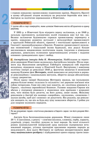 70
ДДРОЗДІЛ
2
і ñïðèÿâ øâèäêîìó ïðîìèñëîâîìó ïіäíåñåííþ êðàїíè. Ïåðøіñòü Ïðóññії
â öüîìó îá’єäíàííі çãîäîì âïëèíóëà íà ðåçóëüòàò áîðîòüáè ìіæ íåþ і
Àâñòðієþ çà ïîëіòè÷íå ïåðåâàæàííÿ â Íіìå÷÷èíі.
У групах або в парі поміркуйте, яким шляхом Німеччина могла об’єднатися в єдину
державу.
Ó 1835 ð. â Íіìå÷÷èíі áóëî âіäêðèòî ïåðøó çàëіçíèöþ, à íà 1848 ð.
çàãàëüíà ïðîòÿæíіñòü çàëіçíè÷íèõ êîëіé ñòàíîâèëà âæå 5,5 òèñ. êì.
Âåëèêå çàëіçíè÷íå áóäіâíèöòâî ñïðèÿëî ïðîìèñëîâîìó ïåðåâîðîòó â
êðàїíі, øâèäêîìó ðîçâèòêó âóãіëüíîї і ìåòàëóðãіéíîї ïðîìèñëîâîñòі
ó ïðóññüêіé Ðåéíñüêіé îáëàñòі, ãіðíè÷îї і òåêñòèëüíîї ïðîìèñëîâîñòі â
Ñàêñîíії і ìàøèíîáóäóâàííÿ â Áåðëіíі. Ðîçâèòîê ïðîìèñëîâîñòі ïîñèëþ-
âàâ åêîíîìі÷íèé і ñîöіàëüíèé âïëèâ áóðæóàçії, ÿêà äåäàëі áіëüøå
âèñëîâëþâàëà íåâäîâîëåííÿ ïîëіòè÷íèì ëàäîì, іñíóþ÷èì â íіìåöüêèõ
äåðæàâàõ, äîìàãàëàñü ñêëèêàííÿ ïðåäñòàâíèöüêèõ óñòàíîâ і íàäàííÿ
îñíîâíèõ ãðîìàäÿíñüêèõ ïðàâ і ñâîáîä.
Àâñòðіéñüêà іìïåðіÿ äîáè Ê. Ìåòòåðíіõà. Íàéáіëüøîþ çà òåðèòî-
ðієþ äåðæàâîþ Íіìå÷÷èíè çàëèøàëàñü Àâñòðіéñüêà іìïåðіÿ. Ïіñëÿ ïåðå-
ìîãè íàä Íàïîëåîíîì àâñòðіéñüêі Ãàáñáóðãè ïîâåðíóëè ñîáі âòðà÷åíі
âîëîäіííÿ, âіäíîâèëè âëàäó â Ïіâíі÷íіé Іòàëії. Âíóòðіøíþ і çîâíіøíþ
ïîëіòèêó іìïåðії äî ðåâîëþöії 1848 ð. ôàêòè÷íî âèçíà÷àâ її íåçìіííèé
êàíöëåð Êëåìåíñ ôîí Ìåòòåðíіõ, ÿêèé íàìàãàâñÿ íå äîïóñòèòè â äåðæà-
âі ðåâîëþöіéíèõ і íàöіîíàëüíèõ âèñòóïіâ, çáåðåãòè çàñàäè àáñîëþòèçìó
і âëàäó äâîðÿíñòâà.
Ïіñëÿ êðàõó іìïåðії Íàïîëåîíà Ìåòòåðíіõ ââàæàâ, ùî іçîëüîâàíèõ
äåðæàâ áіëüøå íåìàє: ñêëàëàñÿ їõ ñïіëüíіñòü і âñі äåðæàâè ïîâ’ÿçàíі ìіæ
ñîáîþ іíòåðåñàìè. Ñàìå âіí óâіâ òàêі ïîíÿòòÿ, ÿê «ïîëіòèêà ðіâíîâàãè â
Єâðîïі», «ïîëіòèêà єâðîïåéñüêîї áåçïåêè». Ãîëîâíå çàâäàííÿ Єâðîïè âіí
âáà÷àâ ó ïіäòðèìöі ðіâíîâàãè ó âіäíîñèíàõ ìіæ êðàїíàìè і âñåðåäèíі
íèõ, ÷îãî ìîæíà áóëî äîñÿãòè, íà éîãî äóìêó, ëèøå ñèëîþ. Ìîæëèâó
ðåâîëþöіþ â Àâñòðії âіí íàçèâàâ «õâîðîáîþ», «âóëêàíîì», «ïîæåæåþ» і
øóêàâ çàñîáè, ùîá öієї «ïîæåæі» íå äîïóñòèòè. Âіí ðîçóìіâ, ùî ðåâîëþ-
öіÿ çíèùèòü òå, ùî âіí çà áóäü-ÿêó öіíó íàìàãàâñÿ çáåðåãòè. І ðîáèâ óñå
äëÿ îõîðîíè êîëèøíіõ ïîðÿäêіâ.
Як ми розуміємо термін «політична рівновага в Європі» зараз і як його розумів Мет-
терніх?
Àâñòðіÿ áóëà áàãàòîíàöіîíàëüíîþ äåðæàâîþ. Íіìöі ñòàíîâèëè ëèøå
20 % її íàñåëåííÿ, à ðåøòó – ñëîâ’ÿíè (ïîëÿêè, ñëîâåíöі, ñåðáè, õîðâàòè,
óêðàїíöі), óãîðöі, іòàëіéöі, ðóìóíè òà іíøі íàðîäè. Çà òàêîї êіëüêîñòі
ðіçíèõ íàöіîíàëüíîñòåé іìïåðñüêèé óðÿä íàñèëüíî ïіäòðèìóâàâ âñòà-
íîâëåíèé ïîðÿäîê, óñіëÿêî ïðîòèäіÿâ ïðàãíåííþ îêðåìèõ íàðîäіâ äî
íåçàëåæíîñòі. Äëÿ öüîãî Ìåòòåðíіõ íå ãðåáóâàâ âèêîðèñòîâóâàòè ïîëі-
òèêó íàöіîíàëüíîãî ðîçáðàòó і ïіäáóðþâàííÿ îäíîãî íàðîäó ïðîòè іíøî-
4.
 
