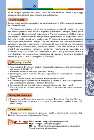 71
ДДРОЗДІЛ
ãî. Â іìïåðії ïðîâîäèëîñü íàñèëüíèöüêå ïîíіìå÷åííÿ. Ìîâà é êóëüòóðà
ïîíåâîëåíèõ íàðîäіâ ïåðåáóâàëè ïіä çàáîðîíîþ.
З курсу історії України пригадайте, які українські землі в ХІХ ст. входили до складу
Австрійської імперії.
Ãîñïîäàðñòâî êðàїíè çáåðіãàëî ïåðåâàæíî àãðàðíèé õàðàêòåð. Ïðî-
ìèñëîâіñòü ðîçâèâàëàñü ëèøå â îêðåìèõ ïðîâіíöіÿõ Àâñòðії, ×åõії, Øòè-
ðії і Ìîðàâії. Ïðîìèñëîâèé ïåðåâîðîò â Àâñòðії ïî÷àâñÿ â 1830-õ ðîêàõ,
àëå ïîðÿä ç íå÷èñëåííèìè ôàáðèêàìè ïðîäîâæóâàëè іñíóâàííÿ ìàíó-
ôàêòóðè і äðіáíі ðåìіñíè÷і ìàéñòåðíі. Óãîðùèíà çàëèøàëàñü ñіëüñüêî-
ãîñïîäàðñüêèì ðàéîíîì іìïåðії. Òóò ïàíóâàëî âåëèêå ïîìіùèöüêå ãîñïî-
äàðñòâî, à òèñÿ÷і ñåëÿí æèëè ó ôåîäàëüíіé çàëåæíîñòі âіä ïîìіùèêіâ.
Çáåðіãàëîñÿ êðіïîñíå ïðàâî, ïàíùèíà і îáðîê. Îñîáëèâî âàæêèì â Óãîð-
ùèíі áóëî ñòàíîâèùå ñëîâàêіâ, õîðâàòіâ, óêðàїíöіâ òà ðóìóíіâ, ÿêі
ñòðàæäàëè ÿê âіä íіìåöüêèõ ÷èíîâíèêіâ, òàê і âіä óãîðñüêèõ ïîìіùè-
êіâ. Îñòàííі òèì ñàìèì ïåðåòâîðþâàëè öі íàðîäè ó âëàñíèõ âîðîãіâ і,
âîäíî÷àñ, ó ñïіëüíèêіâ Àâñòðіéñüêîї іìïåðії.
1. ×èì ìîíàðõіÿ Áóðáîíіâ ó ïåðіîä Ðåñòàâðàöії âіäðіçíÿëàñÿ âіä äîðåâîëþöіé-
íîї ìîíàðõії ÕVІІІ ñò.?
2. Âèçíà÷òå ïðè÷èíè Ëèïíåâîї ðåâîëþöії 1830 ð.
3. Ïîìіðêóéòå, ÷îìó ñàìå Ëóї-Ôіëіïïà Îðëåàíñüêîãî ïðîãîëîñèëè «êîðîëåì
ôðàíöóçіâ».
4. ×îìó Ëèïíåâó ìîíàðõіþ íàçèâàëè «öàðñòâîì áàíêіðіâ»?
5. Ñõàðàêòåðèçóéòå ïðîìèñëîâèé ïåðåâîðîò ó Ôðàíöії. ×èì âіí âіäðіçíÿâñÿ
âіä àíàëîãі÷íîãî ïðîöåñó ó Âåëèêіé Áðèòàíії?
6. ßêó ðîëü âіäіãðàâ Ìèòíèé ñîþç ó ïðîöåñі îá’єäíàííÿ Íіìå÷÷èíè?
7. ßê âіäáóâàëîñÿ ñóïåðíèöòâî Àâñòðії і Ïðóññії çà ïåðøіñòü ñåðåä íіìåöüêèõ
äåðæàâ?
1. Ó çîøèòàõ çðîáіòü ñõåìó äåðæàâíîãî óñòðîþ Ôðàíöії çà «Õàðòієþ 1814 ð.».
2. Çðîáіòü òàáëèöþ, äå âèçíà÷òå êіëüêіñòü íàöіîíàëüíèõ ãðîìàä â Àâñòðіé-
ñüêіé іìïåðії.
Âèêîðèñòîâóþ÷è äîäàòêîâі äæåðåëà, çðîáіòü іñòîðè÷íèé ïîðòðåò Ëóї-
Ôіëіïïà Îðëåàíñüêîãî àáî Àäîëüôà Òüєðà.
27–29 липня 1830 р. – Липнева революція.
1830–1848 рр. – Липнева монархія.
1834 р. – 18 північнонімецьких держав під керівництвом
Пруссії утворили Митний союз.
Виконайте завдання
Творчо попрацюйте
ДАТИ І ПОДІЇ
 