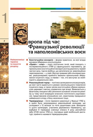 8
ДДРОЗДІЛ
Конституційна монархія – форма правління, за якої влада
монарха обмежена конституцією.
«Праві» і «ліві» – поділ політичних течій, який походить з
післяреволюційного (1789 р.) французького парламенту, де
прихильники конституційної монархії розташувалися у правій
частині залу, тоді як якобінці, що наполягали на революційних
перетвореннях, – у лівій. Відтоді правими (або консерватора-
ми, реакціонерами) прийнято вважати прихильників збере-
ження існуючого ладу, а лівими – тих, хто виступає за необ-
хідність радикальних змін.
Революційний терор – політика залякування опозиціонерів,
до якої часто вдаються в умовах насильницького повалення
існуючого ладу, а також часом конституційно обране керівни-
цтво держави з метою утриматися при владі. Виявляється у
фізичному знищенні або ув’язненні основних опонентів режи-
му (у тому числі всередині власного політичного угрупован-
ня), представників опозиційних сил, жорстокому придушенні
найменшого опору з боку населення тощо.
Термідоріанці – після перемоги революції у Франції 1792 р.
в країні було запроваджено революційний календар, що
складався з 12 місяців та п’яти додаткових днів. Виходячи
із цього календаря, учасників державного перевороту, що
відбувся 9 термідора («місяця спеки») ІІ року республіки
(або 27/28 липня 1794 р.), поклавши край якобінській дикта-
турі, прийнято називати термідоріанцями.
ªâðîïà ï³ä ÷àñ
Ôðàíöóçüêî¿ ðåâîëþö³¿
òà íàïîëåîí³âñüêèõ âîºí
Найважливіші
терміни
та поняття
розділу:
 