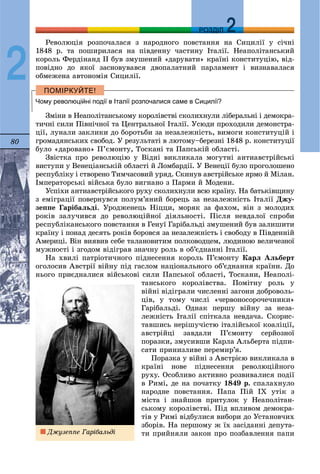 80
ДДРОЗДІЛ
2
Ðåâîëþöіÿ ðîçïî÷àëàñÿ ç íàðîäíîãî ïîâñòàííÿ íà Ñèöèëії ó ñі÷íі
1848 ð. òà ïîøèðèëàñÿ íà ïіâäåííó ÷àñòèíó Іòàëії. Íåàïîëіòàíñüêèé
êîðîëü Ôåðäіíàíä II áóâ çìóøåíèé «äàðóâàòè» êðàїíі êîíñòèòóöіþ, âіä-
ïîâіäíî äî ÿêîї çàñíîâóâàâñÿ äâîïàëàòíèé ïàðëàìåíò і âèçíàâàëàñÿ
îáìåæåíà àâòîíîìіÿ Ñèöèëії.
Чому революційні події в Італії розпочалися саме в Сицилії?
Çìіíè â Íåàïîëіòàíñüêîìó êîðîëіâñòâі ñêîëèõíóëè ëіáåðàëüíі і äåìîêðà-
òè÷íі ñèëè Ïіâíі÷íîї òà Öåíòðàëüíîї Іòàëії. Óñþäè ïðîõîäèëè äåìîíñòðà-
öії, ëóíàëè çàêëèêè äî áîðîòüáè çà íåçàëåæíіñòü, âèìîãè êîíñòèòóöіé і
ãðîìàäÿíñüêèõ ñâîáîä. Ó ðåçóëüòàòі â ëþòîìó–áåðåçíі 1848 ð. êîíñòèòóöії
áóëî «äàðîâàíî» Ï’єìîíòó, Òîñêàíі òà Ïàïñüêіé îáëàñòі.
Çâіñòêà ïðî ðåâîëþöіþ ó Âіäíі âèêëèêàëà ìîãóòíі àíòèàâñòðіéñüêі
âèñòóïè ó Âåíåöіàíñüêіé îáëàñòі é Ëîìáàðäії. Ó Âåíåöії áóëî ïðîãîëîøåíî
ðåñïóáëіêó і ñòâîðåíî Òèì÷àñîâèé óðÿä. Ñêèíóâ àâñòðіéñüêå ÿðìî é Ìіëàí.
Іìïåðàòîðñüêі âіéñüêà áóëî âèãíàíî ç Ïàðìè é Ìîäåíè.
Óñïіõè àíòèàâñòðіéñüêîãî ðóõó ñêîëèõíóëè âñþ êðàїíó. Íà áàòüêіâùèíó
ç åìіãðàöії ïîâåðíóâñÿ ïîëóì’ÿíèé áîðåöü çà íåçàëåæíіñòü Іòàëії Äæó-
çåïïå Ãàðіáàëüäі. Óðîäæåíåöü Íіööè, ìîðÿê çà ôàõîì, âіí ç ìîëîäèõ
ðîêіâ çàëó÷èâñÿ äî ðåâîëþöіéíîї äіÿëüíîñòі. Ïіñëÿ íåâäàëîї ñïðîáè
ðåñïóáëіêàíñüêîãî ïîâñòàííÿ â Ãåíóї Ãàðіáàëüäі çìóøåíèé áóâ çàëèøèòè
êðàїíó і ïîíàä äåñÿòü ðîêіâ áîðîâñÿ çà íåçàëåæíіñòü і ñâîáîäó â Ïіâäåííіé
Àìåðèöі. Âіí âèÿâèâ ñåáå òàëàíîâèòèì ïîëêîâîäöåì, ëþäèíîþ âåëè÷åçíîї
ìóæíîñòі і çãîäîì âіäіãðàâ çíà÷íó ðîëü â îá’єäíàííі Іòàëії.
Íà õâèëі ïàòðіîòè÷íîãî ïіäíåñåííÿ êîðîëü Ï’єìîíòó Êàðë Àëüáåðò
îãîëîñèâ Àâñòðії âіéíó ïіä ãàñëîì íàöіîíàëüíîãî îá’єäíàííÿ êðàїíè. Äî
íüîãî ïðèєäíàëèñÿ âіéñüêîâі ñèëè Ïàïñüêîї îáëàñòі, Òîñêàíè, Íåàïîëі-
òàíñüêîãî êîðîëіâñòâà. Ïîìіòíó ðîëü ó
âіéíі âіäіãðàëè ÷èñëåííі çàãîíè äîáðîâîëü-
öіâ, ó òîìó ÷èñëі «÷åðâîíîñîðî÷å÷íèêè»
Ãàðіáàëüäі. Îäíàê ïåðøó âіéíó çà íåçà-
ëåæíіñòü Іòàëії ñïіòêàëà íåâäà÷à. Ñêîðèñ-
òàâøèñü íåðіøó÷іñòþ іòàëіéñüêîї êîàëіöії,
àâñòðіéöі çàâäàëè Ï’єìîíòó ñåðéîçíîї
ïîðàçêè, çìóñèâøè Êàðëà Àëüáåðòà ïіäïè-
ñàòè ïðèíèçëèâå ïåðåìèð’ÿ.
Ïîðàçêà ó âіéíі ç Àâñòðієþ âèêëèêàëà â
êðàїíі íîâå ïіäíåñåííÿ ðåâîëþöіéíîãî
ðóõó. Îñîáëèâî àêòèâíî ðîçâèâàëèñÿ ïîäії
â Ðèìі, äå íà ïî÷àòêó 1849 ð. ñïàëàõíóëî
íàðîäíå ïîâñòàííÿ. Ïàïà Ïіé IX óòіê ç
ìіñòà і çíàéøîâ ïðèòóëîê ó Íåàïîëіòàí-
ñüêîìó êîðîëіâñòâі. Ïіä âïëèâîì äåìîêðà-
òіâ ó Ðèìі âіäáóëèñÿ âèáîðè äî Óñòàíîâ÷èõ
çáîðіâ. Íà ïåðøîìó æ їõ çàñіäàííі äåïóòà-
òè ïðèéíÿëè çàêîí ïðî ïîçáàâëåííÿ ïàïèÄæóçåïïå Ãàðіáàëüäі
 