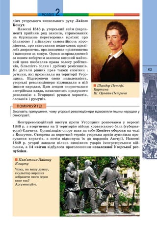 83
ДДРОЗДІЛ
äіÿ÷ óãîðñüêîãî âèçâîëüíîãî ðóõó Ëàéîø
Êîøóò.
Íàâåñíі 1848 ð. óãîðñüêèé ñåéì (ïàðëà-
ìåíò) ïðèéíÿâ ðÿä çàêîíіâ, ñïðÿìîâàíèõ
íà áóðæóàçíå ïåðåòâîðåííÿ êðàїíè: ïðî
ôіíàíñîâó і âіéñüêîâó ñàìîñòіéíіñòü êîðî-
ëіâñòâà, ïðî ñêàñóâàííÿ ïîäàòêîâèõ ïðèâі-
ëåїâ äâîðÿíñòâà, ïðî çíèùåííÿ êðіïîñíèöòâà
і ïàíùèíè çà âèêóï. Îäíàê çàïðîâàäæåíèé
çà íîâèì âèáîð÷èì çàêîíîì âèñîêèé ìàéíî-
âèé öåíç ïîçáàâëÿâ ïðàâà ãîëîñó ðîáіòíè-
êіâ, áіëüøіñòü ñåëÿí і äðіáíèõ ðåìіñíèêіâ.
Íå äіñòàëè ðіâíèõ ïðàâ òàêîæ ñëîâ’ÿíè і
ðóìóíè, ÿêі ïðîæèâàëè íà òåðèòîðії Óãîð-
ùèíè. Âіäñòîþþ÷è ñâîþ íåçàëåæíіñòü,
óãîðñüêі ðåâîëþöіîíåðè âіäìîâëÿëè â íіé
іíøèì íàðîäàì. Öèì çãîäîì ñêîðèñòàëàñÿ
àâñòðіéñüêà âëàäà, íàìàãàþ÷èñü ïðèäóøèòè
ðåâîëþöіþ â Óãîðùèíі ðóêàìè õîðâàòіâ,
ñëîâàêіâ і ðóìóíіâ.
Висловіть припущення, чому угорські революціонери відмовляли іншим народам у
рівноправ’ї.
Êîíòððåâîëþöіéíèé âèñòóï ïðîòè Óãîðùèíè ðîçïî÷àâñÿ ó âåðåñíі
1848 ð. ç âòîðãíåííÿ íà її òåðèòîðіþ âіéñüê õîðâàòñüêîãî áàíà (ãóáåðíà-
òîðà) Єëà÷è÷à. Îðãàíіçàöіþ îïîðó âçÿâ íà ñåáå Êîìіòåò îáîðîíè íà ÷îëі
ç Êîøóòîì. Ñòâîðåíà çà êîðîòêèé òåðìіí óãîðñüêà àðìіÿ çóïèíèëà ïðî-
ñóâàííÿ õîðâàòіâ, à ïîòіì âіäêèíóëà їõ äî êîðäîíіâ Àâñòðії. Íàâåñíі
1849 ð. óãîðöі çàâäàëè êіëüêà íèùіâíèõ óäàðіâ іìïåðàòîðñüêèì âіé-
ñüêàì, à 14 êâіòíÿ âіäáóëîñÿ ïðîãîëîøåííÿ íåçàëåæíîї Óãîðñüêîї ðåñ-
ïóáëіêè.
Øàíäîð Ïåòåôі.
Êàðòèíà
Ø. Îðëàéí-Ïåòðè÷à
Ïàì’ÿòíèê Ëàéîøó
Êîøóòó
×îìó, íà âàøó äóìêó,
ñêóëüïòîð âèðіøèâ
çîáðàçèòè ñâîãî ãåðîÿ
ñàìå òàê?
Àðãóìåíòóéòå.
 
